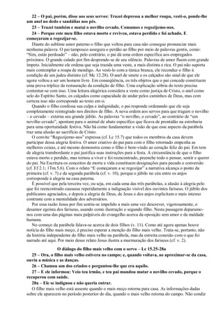 22 – O pai, porém, disse aos seus servos: Trazei depressa a melhor roupa, vesti-o, ponde-lhe
um anel no dedo e sandálias nos pés.
23 – Trazei também e matai o novilho cevado. Comamos e regozijemo-nos.
24 – Porque este meu filho estava morto e reviveu, estava perdido e foi achado. E
começaram a regozijar-se.
Diante do sublime amor paterno o filho que voltou para casa não consegue pronunciar mais
nenhuma palavra. O pai tampouco assegura o perdão ao filho por meio de palavras gentis, como:
“Sim, estás perdoado” – não, pelo contrário, o pai dá uma ordem específica aos empregados
próximos. O grande calado por fim desprende-se de seu silêncio. Palavras de amor fluem com grande
ímpeto. Inicialmente ele ordena que seja trazida uma veste, a mais distinta e rica. O pai não suporta
mais contemplar a roupa de mendigo. Ao vesti-lo com a túnica branca, ele reconduz o filho à
condição de um judeu distinto (cf. Mc 12.28). O anel de sinete e os calçados são sinal de que ele
agora voltou a ser um homem livre. Em conseqüência, os três objetos que o pai concede constituem
uma prova tríplice da restauração da condição de filho. Uma explicação sóbria do texto precisa
contentar-se com isso. Uma leitura alegórica considera a veste como justiça de Cristo, o anel como
selo do Espírito Santo, os calçados como capacidade de andar pelos caminhos de Deus, mas com
certeza isso não corresponde ao texto em si.
Quando o filho confessa sua culpa e indignidade, o pai responde ordenando que ele seja
completamente reintegrado nos direitos de filho. A nova ordem aos servos para que tragam o novilho
– o cevado – externa seu grande júbilo. As palavras “o novilho, o cevado”, ao contrário de “um
novilho cevado”, apontam para o animal de abate específico que ficava de prontidão na estrebaria
para uma oportunidade festiva. Não há como fundamentar a visão de que esse aspecto da parábola
traz uma alusão ao sacrifício de Cristo.
O convite “Regozijemo-nos” expressa (cf. Lc 15.7) que todos os membros da casa devem
participar dessa alegria festiva. O amor criativo do pai para com o filho retornado empenha as
melhores coisas, e até mesmo demonstra como o filho é bem-vindo ao coração feliz do pai. Em tom
de alegria transbordante o pai justifica suas instruções para a festa. A circunstância de que o filho
estava morto e perdido, mas tornou a viver e foi reencontrado, preenche todo o pensar, sentir e querer
do pai. Na Escritura os conceitos de morte e vida constituem designações para pecado e conversão
(cf. Ef 2.1; 1Tm 5.6). Com o relato “E começaram a se regozijar” a narrativa alcança o ponto da
primeira (cf. v. 7) e da segunda parábola (cf. v. 10), porque o júbilo no céu entre os anjos
corresponde à alegria na casa paterna.
É possível que pela terceira vez, ou seja, em cada uma das três parábolas, a alusão à alegria pelo
que foi reencontrado causasse repetidamente a indignação visível dos ouvintes fariseus. O júbilo dos
publicanos agraciados, e depois a alegria de Deus, de Jesus e dos anjos explicitam o mais intenso
contraste com a mentalidade dos adversários.
Por essa razão Jesus por fim sentiu-se impelido a mais uma vez descrever, vigorosamente, o
desamor egoísta dos fariseus, usando como ilustração o segundo filho. Nesta passagem deparamo-
nos com uma das páginas mais palpáveis do evangelho acerca da oposição sem amor e da maldade
humana.
No começo da parábola falava-se acerca de dois filhos (v. 11). Como até agora apenas houve
notícia do filho mais moço, é preciso esperar a menção do filho mais velho. Trata-se, portanto, não
da história independente do filho mais velho na parábola, mas da estreita conexão com o que foi
narrado até aqui. Por meio desse relato Jesus ilustra a murmuração dos fariseus (cf. v. 2).
O diálogo do filho mais velho com o servo – Lc 15.25-28a
25 – Ora, o filho mais velho estivera no campo; e, quando voltava, ao aproximar-se da casa,
ouviu a música e as danças.
26 – Chamou um dos criados e perguntou-lhe que era aquilo.
27 – E ele informou: Veio teu irmão, e teu pai mandou matar o novilho cevado, porque o
recuperou com saúde.
28a – Ele se indignou e não queria entrar.
O filho mais velho está ausente quando o mais moço retorna para casa. As informações dadas
sobre ele aparecem no período posterior do dia, quando o mais velho retorna do campo. Não condiz
 