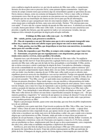 com a cadência singela da narrativa ver, por trás da ausência do filho mais velho, o cumprimento
farisaico do dever para com os preceitos da lei, como pensam alguns comentaristas. Aquele que
retorna do campo somente notou que acontecia algo de extraordinário quando se aproximou da casa.
Ouviu música e danças, como era costume em banquetes festivos. Talvez o mais velho se irritasse
secretamente com o fato de que isso acontecia na casa paterna sem seu conhecimento. Com uma
admiração que trai sua insatisfação ele chama um dos servos para que lhe dê informações.
O servo explica ao que o pergunta por meio de uma resposta simples. Cita a chegada do irmão
como ensejo para a realização da festa, cujos sons está ouvindo. Declara: “Ele retornou para casa
com saúde”. O servo não faz a menor menção do pecado do filho mais novo. A referência ao novilho,
o cevado, bastou para deixar o filho mais velho irado. A recusa em entrar na casa caracteriza com
precisão o orgulho dos fariseus, que não querem ter nada a ver com pessoas viciadas, mas que
tampouco têm a intenção de participar da alegria pela salvação realizada.
O diálogo do filho mais velho com o pai – Lc 15.28b-32
28b – saindo, porém, o pai, procurava conciliá-lo.
29 – Mas ele respondeu a seu pai: Há tantos anos que te sirvo sem jamais transgredir uma
ordem tua, e nunca me deste um cabrito sequer para alegrar-me com os meus amigos.
30 – Vindo, porém, esse teu filho, que desperdiçou os teus bens com meretrizes, tu mandaste
matar para ele o novilho cevado.
31 – Então, lhe respondeu o pai: Meu filho, tu sempre estás comigo; tudo o que é meu é teu.
32 – Entretanto, era preciso que nos regozijássemos e nos alegrássemos, porque esse teu
irmão estava morto e reviveu, estava perdido e foi achado.
Enquanto isso o pai obviamente ficara sabendo do retorno do filho mais velho. Na seqüência
acontece algo de fato incrível. O pai deixa para trás a agitação festiva na casa e corre cordialmente ao
encontro do filho mais velho que está do lado de fora, persuadindo-o com bondade. O filho, porém,
não se deixa convencer a entrar e participar da alegria da festa. Com palavras obstinadas e amargas
ele revela a mentalidade de seu coração. Fala com seu pai sem pronunciar a palavra amistosa “pai”.
Critica o pai pelo comportamento injusto diante dele e de seu irmão. O contraste entre sua conduta e
a do seu irmão visa elucidar a injustiça do pai. O filho mais velho expõe ao pai os cálculos mais
orgulhosos possíveis acerca de sua obediência e seu serviço meritório. Fustiga com aguçado desprezo
o comportamento leviano do irmão. Negando-se com desprezo a pronunciar o nome do irmão, diz ao
pai em tom acusador: “Teu filho, esse aí”, ao qual ainda ousas reconhecer como filho, esbanjou tua
fortuna em prazeres dissolutos. Desse modo rasga o véu que encobria a vida pecaminosa do irmão.
A resposta do pai trazida na seqüência representa uma obra prima do amor paterno. Sem o menor
tom de irritação, sem o mais leve traço de repreensão o pai se justifica com tranqüilidade e mansidão
contra a acusação de injustiça em relação ao filho mais velho. O pai dirige-se ao filho mais velho
como “filho”. Essa interpelação é uma delicada e amorosa correção em relação ao termo “pai”, que o
filho mais velho deixou de utilizar em suas duras e injustificadas acusações de mágoa e ira. – De que
maneira grandiosa e magistral o “tu” amoroso do pai aparece no começo do discurso! Como ele tenta
convencer o filho de que não apenas o novilho, o cevado, é dele, mas que tudo, tudo o que pertence
ao pai, também pertence ao filho!
Depois o pai prossegue dizendo, quase como uma desculpa, que essa festa de júbilo simplesmente
teve de ser celebrada.
Na seqüência vem a parte mais bela. O pai inverte as palavras do filho. Não o filho, mas “esse teu
irmão” voltou. Cheio de amor ele desperta o amor amortecido para com o irmão – e apesar disso
reside nessas palavras toda a majestade do pai, que apenas insiste em que também esse filho mais
velho torne a reconhecer seu irmão mais novo de forma plena e cabal, sim, que o saúde com a mesma
alegria que o pai demonstrou ao filho. Portanto, ainda que todos os traços desse pai possam ser
próprios de um pai humano, a figura do pai celestial deve, sem a menor dúvida, brilhar vivamente, de
forma subjacente e misteriosa: como ele é bom para com ingratos e maus (Lc 6.35); bom, contudo
sem ser pusilânime ou fraco, simplesmente pelo fato de que se eleva amorosamente, com a majestade
dos altos céus, sobre todas as maldades mesquinhas e deploráveis dos humanos.
Justifica-se, pois uma festa de alegria na casa do pai porque o filho que voltou para casa escapou
de maneira tão maravilhosa da morte. O pai não solicita expressamente ao filho que participe do
júbilo da festa. O banquete de alegria, porém, de forma alguma é interrompido por causa do filho
 