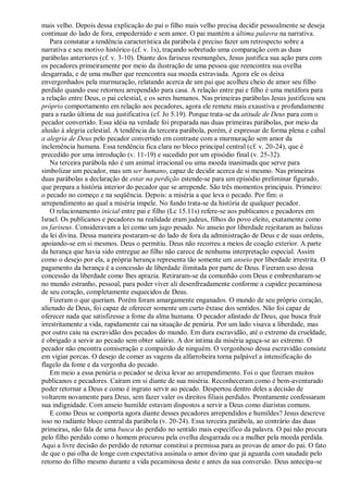 mais velho. Depois dessa explicação do pai o filho mais velho precisa decidir pessoalmente se deseja
continuar do lado de fora, empedernido e sem amor. O pai mantém a última palavra na narrativa.
Para constatar a tendência característica da parábola é preciso fazer um retrospecto sobre a
narrativa e seu motivo histórico (cf. v. 1s), traçando sobretudo uma comparação com as duas
parábolas anteriores (cf. v. 3-10). Diante dos fariseus resmungões, Jesus justifica sua ação para com
os pecadores primeiramente por meio da ilustração de uma pessoa que reencontra sua ovelha
desgarrada, e de uma mulher que reencontra sua moeda extraviada. Agora ele os deixa
envergonhados pela murmuração, relatando acerca de um pai que acolheu cheio de amor seu filho
perdido quando esse retornou arrependido para casa. A relação entre pai e filho é uma metáfora para
a relação entre Deus, o pai celestial, e os seres humanos. Nas primeiras parábolas Jesus justificou seu
próprio comportamento em relação aos pecadores, agora ele remete mais exaustiva e profundamente
para a razão última de sua justificativa (cf. Jo 5.19). Porque trata-se da atitude de Deus para com o
pecador convertido. Essa idéia na verdade foi preparada nas duas primeiras parábolas, por meio da
alusão à alegria celestial. A tendência da terceira parábola, porém, é expressar de forma plena e cabal
a alegria de Deus pelo pecador convertido em contraste com a murmuração sem amor da
inclemência humana. Essa tendência fica clara no bloco principal central (cf. v. 20-24), que é
precedido por uma introdução (v. 11-19) e sucedido por um episódio final (v. 25-32).
Na terceira parábola não é um animal irracional ou uma moeda inanimada que serve para
simbolizar um pecador, mas um ser humano, capaz de decidir acerca de si mesmo. Nas primeiras
duas parábolas a declaração de estar na perdição estende-se para um episódio preliminar figurado,
que prepara a história interior do pecador que se arrepende. São três momentos principais. Primeiro:
o pecado no começo e na seqüência. Depois: a miséria a que leva o pecado. Por fim: o
arrependimento ao qual a miséria impele. No fundo trata-se da história de qualquer pecador.
O relacionamento inicial entre pai e filho (Lc 15.11s) refere-se aos publicanos e pecadores em
Israel. Os publicanos e pecadores na realidade eram judeus, filhos do povo eleito, exatamente como
os fariseus. Consideravam a lei como um jugo pesado. No anseio por liberdade rejeitaram as balizas
da lei divina. Dessa maneira postaram-se do lado de fora da administração de Deus e de suas ordens,
apoiando-se em si mesmos. Deus o permitiu. Deus não recorreu a meios de coação exterior. A parte
da herança que havia sido entregue ao filho não carece de nenhuma interpretação especial. Assim
como o desejo por ela, a própria herança representa tão somente um anseio por liberdade irrestrita. O
pagamento da herança é a concessão de liberdade ilimitada por parte de Deus. Fizeram uso dessa
concessão da liberdade como lhes aprazia. Retiraram-se da comunhão com Deus e embrenharam-se
no mundo estranho, pessoal, para poder viver ali desenfreadamente conforme a cupidez pecaminosa
de seu coração, completamente esquecidos de Deus.
Fizeram o que queriam. Porém foram amargamente enganados. O mundo de seu próprio coração,
alienado de Deus, foi capaz de oferecer somente um curto êxtase dos sentidos. Não foi capaz de
oferecer nada que satisfizesse a fome da alma humana. O pecador afastado de Deus, que busca fruir
irrestritamente a vida, rapidamente cai na situação de penúria. Por um lado visava a liberdade, mas
por outro caiu na escravidão dos pecados do mundo. Em dura escravidão, até o extremo da crueldade,
é obrigado a servir ao pecado sem obter salário. A dor íntima da miséria aguça-se ao extremo. O
pecador não encontra comiseração e compaixão de ninguém. O vergonhoso dessa escravidão consiste
em vigiar porcas. O desejo de comer as vagens da alfarrobeira torna palpável a intensificação do
flagelo da fome e da vergonha do pecado.
Em meio a essa penúria o pecador se deixa levar ao arrependimento. Foi o que fizeram muitos
publicanos e pecadores. Caíram em si diante de sua miséria. Reconheceram como é bem-aventurado
poder retornar a Deus e como é ingrato servir ao pecado. Despertou dentro deles a decisão de
voltarem novamente para Deus, sem fazer valer os direitos filiais perdidos. Prontamente confessaram
sua indignidade. Com anseio humilde estavam dispostos a servir a Deus como diaristas comuns.
E como Deus se comporta agora diante desses pecadores arrependidos e humildes? Jesus descreve
isso no radiante bloco central da parábola (v. 20-24). Essa terceira parábola, ao contrário das duas
primeiras, não fala de uma busca do perdido no sentido mais específico da palavra. O pai não procura
pelo filho perdido como o homem procurou pela ovelha desgarrada ou a mulher pela moeda perdida.
Aqui a livre decisão do perdido de retornar constitui a premissa para as provas de amor do pai. O fato
de que o pai olha de longe com expectativa assinala o amor divino que já aguarda com saudade pelo
retorno do filho mesmo durante a vida pecaminosa deste e antes da sua conversão. Deus antecipa-se
 