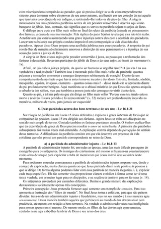 com misericordiosa compaixão ao pecador, que só precisa dirigir-se a ele com arrependimento
sincero, para derramar sobre ele provas de seu amor paterno, acolhendo em seu coração de pai aquele
que tem tanta consciência de ser indigno, e restituindo-lhe todos os direitos de filho. A alegria
mencionada nas duas primeiras parábolas acerca de um pecador convertido é descrita aqui como
banquete de júbilo. Isso, contudo, não significa que os servos na parábola sejam os anjos de Deus.
O diálogo entre o pai e o filho mais velho no final do relato da parábola desnuda os pensamentos
dos fariseus, a causa de sua murmuração. Pela réplica do pai o Senhor revela que eles não têm razão.
Acreditavam que estaria acontecendo uma grave injustiça contra eles com a acolhida dos pecadores.
Lançavam na balança sua própria conduta impecável em contraposição à vida dissoluta dos
pecadores. Apesar disso Deus prepara uma acolhida jubilosa para esses pecadores. A resposta do pai
revela-lhes de maneira absolutamente amorosa a distorção de seus pensamentos e a injustiça de sua
acusação contra a justiça de Deus.
A alegria de Deus e seus anjos pelo pecador convertido é justa, ao passo que a reclamação dos
fariseus é descabida. Deveriam participar do júbilo de Deus e de seus anjos, ao invés de murmurar (v.
1s).
Afinal, de que vale a justiça própria, da qual o ser humano se orgulha tanto? O que ela é na sua
verdadeira e real essência? Também isso é mostrado pelo filho mais velho da parábola: quantas
palavras e sensações venenosas e amargas despontam subitamente do coração! Diante de um
comportamento desses tudo o que havia antes torna-se incerto e duvidoso. Estreito, limitado, sórdido,
mesquinho, egoísta, invejoso, ciumento – quantas coisas mais? – desse modo ele se apresenta diante
do pai profundamente benigno. Aqui manifesta-se o abissal mistério de que Deus não apenas aniquila
a sabedoria dos sábios, mas que também a pessoa justa não consegue persistir diante dele.
Quanto ao pai, a última palavra que ele dirige ao filho mais velho “Porque esse teu irmão estava
morto e reviveu. Estava perdido e foi reencontrado” (v. 32) merece ser profundamente incutido na
memória, milhares de vezes, para jamais ser esquecida!
6. Duas parábolas acerca dos bens terrenos e de seu uso – Lc 16.1-31
Na trilogia de parábolas em Lucas 15 Jesus defendeu e explicou a graça soberana de Deus que se
compadece do pecador. Lucas 15 era dirigido aos fariseus. Agora Jesus se volta aos discípulos no
sentido mais amplo do termo. Contudo também os fariseus prestaram atenção. O Senhor explica-lhes
que da experiência da graça de Deus precisa resultar o amor ao semelhante. A primeira das parábolas
subseqüentes foi muitas vezes mal-entendida. A explicação correta depende da percepção do sentido
dessa narrativa. A dificuldade da parábola consiste em que ela descreve um processo da vida
cotidiana que não possui um paralelo correspondente no reino de Deus.
a) A parábola do administrador injusto – Lc 16.1-13
A parábola do administrador injusto foi, em todas as épocas, uma das mais difíceis passagens do
evangelho para os intérpretes. Os inimigos do cristianismo até mesmo utilizaram-na constantemente
como arma de ataque para explicitar a falta de moral com que Jesus instrui seus ouvintes neste
momento.
Para podermos entender corretamente a parábola do administrador injusto propomo-nos, desde o
começo da explicação, muita clareza quanto ao que Jesus pretende dizer neste ponto e às pessoas a
que se dirige. De forma alguma podemos lidar com essa parábola de maneira alegórica, i. é, explicar
cada traço específico. Ela tão somente visa proporcionar clareza e nitidez à forma como se vê uma
única verdade, em primeiro lugar para os discípulos, e na seqüência também para os fariseus (v. 14).
Os intérpretes enveredam por caminhos diferentes. Dentre o grande número das explicações
destacaremos sucintamente apenas três concepções.
Primeira concepção: Jesus pretendia fornecer aqui somente um exemplo de sensatez. Para isso
apresenta a ilustração dos “filhos do mundo”. No final Jesus torna a enfatizar, para que não pairem
dúvidas: trata-se de um administrador injusto e fraudulento, mas no seu mundo e à sua maneira agiu
sensatamente. Dessa maneira também aqueles que pertencem ao mundo da luz devem atuar com
prudência, até mesmo em relação a bens terrenos. Na verdade o administrador usou sua inteligência
para pensar apenas em si mesmo. Do mesmo modo, os filhos da luz devem agir com sensatez,
contudo nesse agir cabe-lhes lembrar de Deus e seu reino dos céus.
 