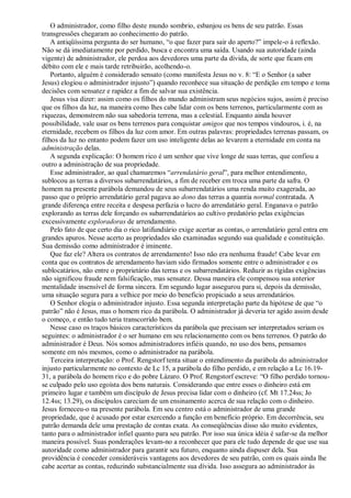 O administrador, como filho deste mundo sombrio, esbanjou os bens de seu patrão. Essas
transgressões chegaram ao conhecimento do patrão.
A antiqüíssima pergunta do ser humano, “o que fazer para sair do aperto?” impele-o à reflexão.
Não se dá imediatamente por perdido, busca e encontra uma saída. Usando sua autoridade (ainda
vigente) de administrador, ele perdoa aos devedores uma parte da dívida, de sorte que ficam em
débito com ele e mais tarde retribuirão, acolhendo-o.
Portanto, alguém é considerado sensato (como manifesta Jesus no v. 8: “E o Senhor (a saber
Jesus) elogiou o administrador injusto”) quando reconhece sua situação de perdição em tempo e toma
decisões com sensatez e rapidez a fim de salvar sua existência.
Jesus visa dizer: assim como os filhos do mundo administram seus negócios sujos, assim é preciso
que os filhos da luz, na maneira como lhes cabe lidar com os bens terrenos, particularmente com as
riquezas, demonstrem não sua sabedoria terrena, mas a celestial. Enquanto ainda houver
possibilidade, vale usar os bens terrenos para conquistar amigos que nos tempos vindouros, i. é, na
eternidade, recebem os filhos da luz com amor. Em outras palavras: propriedades terrenas passam, os
filhos da luz no entanto podem fazer um uso inteligente delas ao levarem a eternidade em conta na
administração delas.
A segunda explicação: O homem rico é um senhor que vive longe de suas terras, que confiou a
outro a administração de sua propriedade.
Esse administrador, ao qual chamaremos “arrendatário geral”, para melhor entendimento,
sublocou as terras a diversos subarrendatários, a fim de receber em troca uma parte da safra. O
homem na presente parábola demandou de seus subarrendatários uma renda muito exagerada, ao
passo que o próprio arrendatário geral pagava ao dono das terras a quantia normal contratada. A
grande diferença entre receita e despesa perfazia o lucro do arrendatário geral. Enganava o patrão
explorando as terras dele forçando os subarrendatários ao cultivo predatório pelas exigências
excessivamente exploradoras de arrendamento.
Pelo fato de que certo dia o rico latifundiário exige acertar as contas, o arrendatário geral entra em
grandes apuros. Nesse acerto as propriedades são examinadas segundo sua qualidade e constituição.
Sua demissão como administrador é iminente.
Que faz ele? Altera os contratos de arrendamento! Isso não era nenhuma fraude! Cabe levar em
conta que os contratos de arrendamento haviam sido firmados somente entre o administrador e os
sublocatários, não entre o proprietário das terras e os subarrendatários. Reduzir as rígidas exigências
não significou fraude nem falsificação, mas sensatez. Dessa maneira ele compensou sua anterior
mentalidade insensível de forma sincera. Em segundo lugar assegurou para si, depois da demissão,
uma situação segura para a velhice por meio do benefício propiciado a seus arrendatários.
O Senhor elogia o administrador injusto. Essa segunda interpretação parte da hipótese de que “o
patrão” não é Jesus, mas o homem rico da parábola. O administrador já deveria ter agido assim desde
o começo, e então tudo teria transcorrido bem.
Nesse caso os traços básicos característicos da parábola que precisam ser interpretados seriam os
seguintes: o administrador é o ser humano em seu relacionamento com os bens terrenos. O patrão do
administrador é Deus. Nós somos administradores infiéis quando, no uso dos bens, pensamos
somente em nós mesmos, como o administrador na parábola.
Terceira interpretação: o Prof. Rengstorf tenta situar o entendimento da parábola do administrador
injusto particularmente no contexto de Lc 15, a parábola do filho perdido, e em relação a Lc 16.19-
31, a parábola do homem rico e do pobre Lázaro. O Prof. Rengstorf escreve: “O filho perdido tornou-
se culpado pelo uso egoísta dos bens naturais. Considerando que entre esses o dinheiro está em
primeiro lugar e também um discípulo de Jesus precisa lidar com o dinheiro (cf. Mt 17.24ss; Jo
12.4ss; 13.29), os discípulos careciam de um ensinamento acerca de sua relação com o dinheiro.
Jesus forneceu-o na presente parábola. Em seu centro está o administrador de uma grande
propriedade, que é acusado por estar exercendo a função em benefício próprio. Em decorrência, seu
patrão demanda dele uma prestação de contas exata. As conseqüências disso são muito evidentes,
tanto para o administrador infiel quanto para seu patrão. Por isso sua única idéia é safar-se da melhor
maneira possível. Suas ponderações levam-no a reconhecer que para ele tudo depende de que use sua
autoridade como administrador para garantir seu futuro, enquanto ainda dispuser dela. Sua
providência é conceder consideráveis vantagens aos devedores de seu patrão, com os quais ainda lhe
cabe acertar as contas, reduzindo substancialmente sua dívida. Isso assegura ao administrador às
 