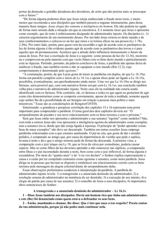 portas da demissão a gratidão duradoura dos devedores, de sorte que não precisa mais se preocupar
com o futuro.”
“De forma alguma podemos dizer que Jesus esteja enaltecendo a fraude neste texto, e muito
menos que recomenda a seus discípulos que também passem a enganar intensamente, para dessa
maneira fazer amigos. Jesus elogia tão somente a inteligência do homem. Ele não poderia ter agido
de forma mais sensata dada a situação em que se encontrava. E é somente nisso que Jesus o apresenta
como exemplo, que de resto é enfaticamente designado de administrador injusto. Os discípulos (v. 1)
carecem urgentemente de um ensinamento desses. Por um lado Jesus retirou-os deste mundo e de
seus condicionamentos e colocou-os na luz que raiou e se tornou eficaz na sua pessoa (Lc 1.78s;
2.30s). Por outro lado, porém, para quem vem da escuridão o agir de acordo com os parâmetros da
luz de forma alguma é tão evidente quanto agir de acordo com os parâmetros das trevas o é para
aqueles que ali permaneceram. Acontece que a atitude deles influencia imensamente o futuro da
causa de Jesus. Por isso a exortação de Jesus é a seguinte: como pessoas da luz (Jo 12.36), mostrem-
na e comprovem-na pela maneira com que vocês lidam com os bens deste mundo e particularmente
com as riquezas. Partindo, portanto, da palavra conclusiva de Jesus, a parábola não apenas deixa de
enaltecer a fraude, mas também exorta a não se equiparar a esse mundo (Rm 12.2), cujo
comportamento é determinado pelo egoísmo.”
“A constatação, porém, de que Lucas gosta de trazer as parábolas em duplas, de que Lc 16.19ss
forma um paralelo completo com o início de Lc 16.1ss e apesar disso pode ser ligado a Lc 16.15a,
possibilita, eventualmente, um aprofundamento ainda maior. Uma vez que Lc 16.19ss se dirige aos
fariseus, seria possível que, caso esta narrativa forme um par com Lc 16.1ss, sua conclusão também
valha para a narrativa do administrador injusto. Neste caso ele na realidade não estaria sendo
identificado com os fariseus. Pelo contrário, ele, os fariseus e todos os que agem ou gostariam de agir
como eles demonstrariam como se comporta corretamente, apesar de toda a maldade, somente aquele
cujo senhor lhe dá a possibilidade de ser benigno em relação a pessoas mais pobres e mais
miseráveis.” Essas são as considerações de Rengstorf (NTD).
Sintetizando: a grandiosa e perspicaz correlação dos capítulos 15 e 16 representa uma porta
importante para compreender a parábola. O tema geral dos dois capítulos deveria ser: “O
arrependimento do pecador e seu novo relacionamento com os bens terrenos e com o próximo.”
Será que Jesus então nos apresenta o administrador e sua sensatez “egoísta” como modelos? Não,
com toda a certeza Jesus não visa apresentar a inteligência egoísta do administrador como exemplar,
mas a sensatez em si, desde que não esteja ligada à injustiça. O princípio de “poder aprender coisas
boas de maus exemplos” não deve ser descartado. Também em outras ocasiões Jesus emprega
parábolas relacionadas com a que estamos analisando. O pai no céu, que gosta de dar e atender
pedidos, é comparado ao amigo que, por causa da impertinência do vizinho que pede e suplica,
levanta à noite e dá o que o amigo noturno pede de forma tão descarada. À primeira vista, a
comparação com o juiz iníquo em Lc 18, que se livra da viúva por comodismo, poderia causar
espécie. Mas se como filhos da luz devemos aprender a não esmorecer nas súplicas, a comparação
entre Deus e o pai incomodado durante a noite, bem como com o juiz inflexível, de forma alguma é
escandalosa. Por meio do “quanto mais” e do “e eu vos declaro” o Senhor explica expressamente a
causa e a razão por ter compilado contrastes como egoísmo e sensatez, como nesta parábola. Jesus
dirige-se às pessoas que haviam se disposto e estabelecer um relacionamento correto com os bens
terrenos pela mensagem da alegria celestial diante do arrependimento delas.
Essas observações preliminares conduzem à interpretação da parábola. A parábola do
administrador injusto revela: 1) a transgressão e a anunciada demissão do administrador; 2) a
resolução sensata do administrador na iminência de ser demitido; 3) a execução de seu intento; 4) o
elogio do patrão por causa de sua sensatez; 5) o conselho de Jesus a seus discípulos; 6) importantes
ditos sentenciosos do Senhor.
A transgressão e a anunciada demissão do administrador – Lc 16.1s
1 – Disse Jesus também aos discípulos: Havia um homem rico que tinha um administrador;
e este (lhe) foi denunciado como quem estava a defraudar os seus bens.
2 – Então, mandando-o chamar, lhe disse: Que é isto que ouço a teu respeito? Presta contas
da tua administração, porque já não podes mais continuar nela.
 