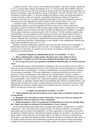 As palavras iniciais “Falou, porém, Jesus também aos discípulos” reportam à situação relatada em
Lc 15.1-3, que precedia a trilogia de parábolas em Lc 15. Associa aquele relato também à presente
parábola.É a partir de lá que devemos entender as presentes palavras. Enquanto antes Jesus falava aos
fariseus murmurantes, agora ele também se dirige aos discípulos. O termo “discípulo” deve, pois, ser
entendido em sentido amplo, i. é, devemos imaginar não apenas os doze, mas um grande grupo de
ouvintes do Senhor, ávidos por salvação, uma audiência formada por coletores de impostos e
pecadores. De acordo com o conteúdo da parábola pressupõe-se entre esses discípulos a posse de
bens que haviam sido adquiridos de maneira injusta em uma vida sem Deus (cf. Lc 16.9).
A narrativa começa: “Havia certo homem rico que tinha um administrador.” Cabia ao
administrador cuidar de uma rica propriedade. Ele não era um escravo, mas um funcionário
contratado e passível de demissão. Tinha recebido amplos poderes sobre o patrimônio de seu Senhor.
Quando alguém exerce um cargo tão elevado no mundo, não faltam pessoas vigilantes e acusadoras.
O texto grego formula isso com presteza pelo verbo “diaballein”. Ele não expressa acusação falsa
nem difamação, mas uma argüição secreta e pessoal ao contrário da acusação aberta e honesta. É
fundamentada a acusação de que ele usou a propriedade de seu patrão apenas para sua vantagem
pessoal. Intérpretes que visam tornar o administrador uma pessoa honesta omitem completamente
que em sua própria consciência o administrador se sabe culpado. O tolo esbanjamento constitui uma
repercussão da parábola anterior (cf. Lc 15.13).
O patrão não julga imediatamente segundo o que ouviu sem antes realizar uma investigação. O
administrador não deve ser deposto sem ser ouvido. A investigação visa mostrar se os boatos
ocorrem com ou sem razão. Se o patrão rico tiver ouvido corretamente, evidentemente o acusado não
poderá mais ser administrador.
A resolução inteligente do administrador prestes a ser demitido – Lc 16.3s
3 – Disse o administrador consigo mesmo: Que farei, pois o meu senhor me tira a
administração? Trabalhar na terra não posso; também de mendigar tenho vergonha.
4 – Eu sei o que farei, para que, quando for demitido da administração, me recebam em suas
casas!
O administrador, que até então desperdiçava tolamente os bens de seu patrão, tornou-se sábio no
momento em que está ameaçado pela miséria. Esse constitui um momento significativo na parábola,
ignorado por muitos comentaristas. A sensatez do administrador no momento da decisão é narrada
em três etapas de monólogo. 1) Ele capta rapidamente a penúria que decorrerá de sua inevitável
demissão. A forma verbal presente “meu patrão me tira a administração” descreve a iminente
demissão do cargo como um fato já consumado. 2) Ele vislumbra duas possibilidades para a forma
como pode ganhar a vida no futuro. Ele, o funcionário demitido, pode ganhar o pão mediante duro
trabalho braçal, ou mendigar. Pondera ambas as possibilidades para refutá-las simultaneamente. 3) O
administrador acossado, que vê toda a situação claramente diante de si, procura por uma nova saída.
Rapidamente ele encontra a melhor resposta para a pergunta que faz a si mesmo: “que farei?”. Seu
plano é conseguir provedores que o acolham.
A rápida concretização da resolução – Lc 16.5-7
5 – Tendo chamado cada um dos devedores do seu senhor, disse ao primeiro: Quanto deves
ao meu patrão?
6 – Respondeu ele: Cem cados de azeite. Então, disse: Toma a tua conta (ou contratos de
arrendamento), assenta-te depressa e escreve cinqüenta!
7 – Depois, perguntou a outro: Tu, quanto deves? Respondeu ele: Cem coros de trigo. Disse-
lhe: Toma a tua conta (ou contratos de arrendamento) e escreve oitenta!
O termo chreopheiletai apresentado pelo texto grego pode significar “arrendatários” ou também
“negociantes”. Isso é irrelevante para a exegese do texto. Se forem arrendatários, os documentos
apresentados são os contratos de arrendamento. Se forem negociantes, os documentos são as notas
promissórias. Inteligentemente o administrador primeiro pergunta aos devedores o montante de sua
dívida. Embora talvez tenha sido sua obrigação sabê-lo, seu objetivo é provocar o sentimento de
dívida deles e a gratidão pela redução da conta. Nenhum dos devedores é eximido de toda a dívida. O
rico senhor precisa encontrar notas promissórias existentes, para não poder acusá-lo de desordem
completa. Os devedores precisam manter-se humildes, porque uma remissão completa da dívida
 