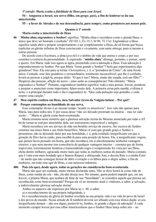 3ª estrofe: Maria exalta a fidelidade de Deus para com Israel.
54 – Amparou a Israel, seu servo (filho, em grego: pais), a fim de lembrar-se da sua
misericórdia
55 – a favor de Abraão e de sua descendência, para sempre, como prometera aos nossos pais.
Quanto à 1ª estrofe
Maria exalta a misericórdia de Deus
46 Minha alma engrandece o Senhor! significa: “Minha alma o reconhece como o grande Deus, o
único que deve ser honrado e exaltado” (Sl 103.1; Êx 15.1; Sl 96; 72.17s). Engrandecer a Deus
significa ainda abrir o próprio comportamento e ser completamente a Deus, de tal forma que busca
explicitar as glórias infinitas de Deus convincente e vivamente, com santa entrega, para si mesmo e
outras pessoas.
De acordo com a Escritura, a alma (psyché) é o âmbito da vida que anima o corpo, e por isso
constitui a essência da personalidade. A expressão: “minha alma” abrange, portanto, o pensar, sentir
e querer. Em Maria, tudo isso agora se agita, preenchido com a adoração a Deus. Essa adoração é
engrandecimento ao Senhor. Por que Maria “torna grande o Senhor”? Será que experimentou algo
grandioso? Sim. Ela está para se tornar Christophora, i. é, a “portadora do Cristo”, de uma forma
única. Contudo, esse fato grandioso e extraordinário, totalmente inconcebível, que lhe é confiado,
levará as pessoas a julgá-la, porque dirão: “O que é isso? Maria, ainda não casada, terá um filho?” -
Desprezo das pessoas, aflição do noivo - estas serão as conseqüências! Não obstante: “Maria
engrandece o Senhor!” Portanto, engrandecer também significa: todo o meu pensar, louvar, ponderar
e projetar o anunciam como importante, falam muito dele. A primeira coisa pela manhã, a última à
noite, e a principal durante todo o dia é engrandecê-lo. “Que cada pulsação seja gratidão, e cada
respiro uma canção.”
47 Meu espírito exultou em Deus, meu Salvador (texto da Vulgata latina) – Por quê?
48 Porque contemplou na humildade de sua serva.
Esse contemplar divino é ao mesmo tempo “acudir os miseráveis”. Isso vale não apenas para
Maria, mas para todos nós. E por causa desse “não ser deixado prostrado na miséria – mas ter sido
aceito…” Maria se gloria como bem-aventurada.
Maria constata nesse mistério que a gloriosa salvação eterna do Messias anunciado por todo o AT
há de tornar-se real por intermédio dela, um instrumento imprestável e indigno.
Maria reconhece em seu serviço de mãe um bendito serviço de escrava. Ser escrava do Senhor
constitui sua única fama e seu título honorífico. Maria vê com que grande graça o Senhor a
presenteou, não se deixando deter por sua humildade, i. é, pela condição insignificante em que a
geração de Davi havia caído, para escolhê-la para uma posição de honra. Ela, a insignificante virgem,
que jamais havia pensado em honra, que não reconhece em si absolutamente nenhuma vantagem
exterior, e que nem mesmo tem consciência de qualquer vantagem interior – constata que de forma
imprevista, extremamente bondosa e transcendendo rogos e compreensão foi vista por seu Deus,
eleita dentre milhares, agraciada muito mais que todas as mulheres santas do passado. Maria constata
que é vista com mais bondade que a famosa Raquel, a abençoada Ana, a devota Rute e a rainha Ester
– de modo que não consegue deixar de abrir o coração e os lábios para o alegre salmo, a fim de
enaltecer, em todo esse agir de Deus, a sua natureza redentora.
48b Pois (eis que), desde agora, todas as gerações me considerarão bem-aventurada.
Maria não quer ser exaltada, muito menos declarada santa. Não se deve honrá-la como mãe de
Deus, como rainha do céu - não, ela não deseja isso. No entanto, quem poderá impedir que, em seu
louvor, a própria Maria, que acabara de falar de sua “humildade”, se considere aquela que precisa ser
reconhecida como bem-aventurada? Porque ela vê no momento atual o vindouro, a saber, a salvação,
a indizivelmente gloriosa salvação eterna!
Ambos os aspectos são expressos por Maria no v. 48, a saber:
a) o reconhecimento de sua própria indignidade, e
b) o reconhecimento da glória do Senhor revelada na sua própria vida e na vida do povo de Israel
e dos povos do mundo. Nossa atitude de fé também deveria ser afinada com essa tônica dupla: a) sou
insignificante demais – não sou digno, porém b) tu, Senhor, és grande e digno de adoração! A cada
momento cumpre louvar por esse olhar misericordioso que o Senhor Deus lança sobre nós – no
 
