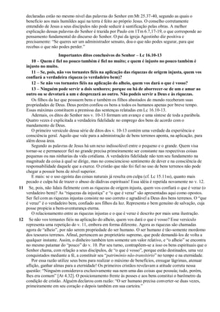 declaradas estão no mesmo nível das palavras do Senhor em Mt 25.37-40, segundo as quais o
benefício aos mais humildes aqui na terra é feito ao próprio Jesus. O conselho corretamente
entendido de Jesus a seus discípulos não pode seduzir à santificação pelas obras. A melhor
explicação dessas palavras do Senhor é trazida por Paulo em 1Tm 6.7,17-19, o que corresponde ao
pensamento fundamental do discurso do Senhor. O pai da igreja Agostinho diz positiva e
precisamente: “Se queres ser um administrador sensato, doa o que não podes segurar, para que
recebas o que não podes perder.”
Importantes ditos conclusivos do Senhor – Lc 16.10-13
10 – Quem é fiel no pouco também é fiel no muito; e quem é injusto no pouco também é
injusto no muito.
11 – Se, pois, não vos tornastes fiéis na aplicação das riquezas de origem injusta, quem vos
confiará a verdadeira riqueza (o verdadeiro bem)?
12 – Se não vos tornastes fiéis na aplicação do alheio, quem vos dará o que é vosso?
13 – Ninguém pode servir a dois senhores; porque ou há de aborrecer-se de um e amar ao
outro ou se devotará a um e desprezará ao outro. Não podeis servir a Deus e às riquezas.
Os filhos da luz que possuem bens e também os filhos abastados do mundo receberam suas
propriedades de Deus. Deus porém confiou os bens a todos os humanos apenas por breve tempo.
Essas máximas constituem a premissa das sentenças relatadas em Lc 16.10-13.
Ademais, os ditos do Senhor nos v. 10-13 formam um avanço e uma síntese de toda a parábola.
Quatro vezes é explicitada a verdadeira fidelidade no emprego dos bens de acordo com o
mandamento de Deus.
O primeiro versículo dessa série de ditos dos v. 10-13 contém uma verdade da experiência e
consciência geral. Aquilo que vale para a administração de bens terrenos aponta, na aplicação, para
além dessa área.
Segundo as palavras de Jesus há um nexo indissolúvel entre o pequeno e o grande. Quem visa
tornar-se e permanecer fiel no grande precisa primeiramente ser constante nas respectivas coisas
pequenas ou nas ninharias da vida cotidiana. A verdadeira fidelidade não tem seu fundamento na
magnitude da coisa à qual se dirige, mas no consciencioso sentimento de dever e na consciência de
responsabilidade daquele que a exerce. O cristão que não foi fiel no uso de bens terrenos não pode
chegar a possuir bens de nível superior.
E mais: se o uso egoísta das coisas naturais já resulta em culpa (cf. Lc 15.11ss), quanto mais
pecado e culpa há de trazer o abuso de dádivas espirituais! Essa idéia é repetida novamente no v. 12.
11 Se, pois, não lidais fielmente com as riquezas de origem injusta, quem vos confiará o que é veraz (o
verdadeiro bem)? As “riquezas da injustiça” e “o que é veraz” são apresentadas aqui como opostos.
Ser fiel com as riquezas injustas consiste no uso correto e agradável a Deus dos bens terrenos. O “que
é veraz” é o verdadeiro bem, confiado aos filhos da luz. Representa o bem genuíno de salvação, cuja
posse propicia a bem-aventurança eterna.
O relacionamento entre as riquezas injustas e o que é veraz é descrito por mais uma ilustração.
12 Se não vos tornastes fiéis na aplicação do alheio, quem vos dará o que é vosso? Esse versículo
representa uma repetição do v. 11, embora em forma diferente. Agora as riquezas são chamadas
agora de “alheio”, por não serem propriedade do ser humano. O ser humano é tão-somente mordomo
dos tesouros terrenos. Afinal, pertencem ao proprietário supremo, que pode demandá-los de volta a
qualquer instante. Assim, o dinheiro também tem somente um valor relativo, e “o alheio” se encontra
no mesmo patamar do “pouco” do v. 10. Por seu turno, contrapõem-se a isso os bens espirituais que o
Senhor chama, com relação a seus discípulos, de “o que é vosso”, porque estão destinados, uma vez
conquistados mediante a fé, a constituir seu “patrimônio não-transitório” no tempo e na eternidade.
Por essa razão utilize seus bens para realizar o máximo de benefícios, enxugar lágrimas, atenuar
aflição, ganhar almas para a eternidade! Os primeiros cristãos revelavam a atitude correta nessa
questão: “Ninguém considerava exclusivamente sua nem uma das coisas que possuía; tudo, porém,
lhes era comum” [At 4.32]. O posicionamento frente às posses e aos bens constitui o barômetro da
condição de cristão. Alguém declarou com razão: “O ser humano precisa converter-se duas vezes,
primeiramente em seu coração e depois também em sua carteira.”
 