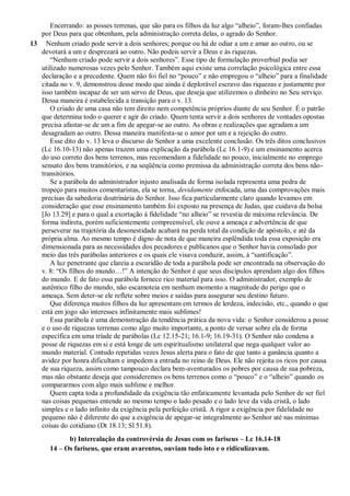 Encerrando: as posses terrenas, que são para os filhos da luz algo “alheio”, foram-lhes confiadas
por Deus para que obtenham, pela administração correta delas, o agrado do Senhor.
13 Nenhum criado pode servir a dois senhores; porque ou há de odiar a um e amar ao outro, ou se
devotará a um e desprezará ao outro. Não podeis servir a Deus e às riquezas.
“Nenhum criado pode servir a dois senhores”. Esse tipo de formulação proverbial podia ser
utilizado numerosas vezes pelo Senhor. Também aqui existe uma correlação psicológica entre essa
declaração e a precedente. Quem não foi fiel no “pouco” e não empregou o “alheio” para a finalidade
citada no v. 9, demonstrou desse modo que ainda é deplorável escravo das riquezas e justamente por
isso também incapaz de ser um servo de Deus, que deseja que utilizemos o dinheiro no Seu serviço.
Dessa maneira é estabelecida a transição para o v. 13.
O criado de uma casa não tem direito nem competência próprios diante de seu Senhor. É o patrão
que determina todo o querer e agir do criado. Quem tenta servir a dois senhores de vontades opostas
precisa afastar-se de um a fim de apegar-se ao outro. As obras e realizações que agradam a um
desagradam ao outro. Dessa maneira manifesta-se o amor por um e a rejeição do outro.
Esse dito do v. 13 leva o discurso do Senhor a uma excelente conclusão. Os três ditos conclusivos
(Lc 16.10-13) não apenas trazem uma explicação da parábola (Lc 16.1-9) e um ensinamento acerca
do uso correto dos bens terrenos, mas recomendam a fidelidade no pouco, inicialmente no emprego
sensato dos bens transitórios, e na seqüência como premissa da administração correta dos bens não-
transitórios.
Se a parábola do administrador injusto analisada de forma isolada representa uma pedra de
tropeço para muitos comentaristas, ela se torna, devidamente enfocada, uma das comprovações mais
precisas da sabedoria doutrinária do Senhor. Isso fica particularmente claro quando levamos em
consideração que esse ensinamento também foi exposto na presença de Judas, que cuidava da bolsa
[Jo 13.29] e para o qual a exortação à fidelidade “no alheio” se revestia de máxima relevância. De
forma indireta, porém suficientemente compreensível, ele ouve a ameaça e advertência de que
perseverar na trajetória da desonestidade acabará na perda total da condição de apóstolo, e até da
própria alma. Ao mesmo tempo é digno de nota de que maneira esplêndida toda essa exposição era
dimensionada para as necessidades dos pecadores e publicanos que o Senhor havia consolado por
meio das três parábolas anteriores e os quais ele visava conduzir, assim, à “santificação”.
A luz penetrante que clareia a escuridão de toda a parábola pode ser encontrada na observação do
v. 8: “Os filhos do mundo…!” A intenção do Senhor é que seus discípulos aprendam algo dos filhos
do mundo. E de fato essa parábola fornece rico material para isso. O administrador, exemplo de
autêntico filho do mundo, não escamoteia em nenhum momento a magnitude do perigo que o
ameaça. Sem deter-se ele reflete sobre meios e saídas para assegurar seu destino futuro.
Que diferença muitos filhos da luz apresentam em termos de lerdeza, indecisão, etc., quando o que
está em jogo são interesses infinitamente mais sublimes!
Essa parábola é uma demonstração da tendência prática da nova vida: o Senhor considerou a posse
e o uso de riquezas terrenas como algo muito importante, a ponto de versar sobre ela de forma
específica em uma tríade de parábolas (Lc 12.15-21; 16.1-9; 16.19-31). O Senhor não condena a
posse de riquezas em si e está longe de um espiritualismo unilateral que nega qualquer valor ao
mundo material. Contudo repetidas vezes Jesus alerta para o fato de que tanto a ganância quanto a
avidez por honra dificultam e impedem a entrada no reino de Deus. Ele não rejeita os ricos por causa
de sua riqueza, assim como tampouco declara bem-aventurados os pobres por causa de sua pobreza,
mas não obstante deseja que consideremos os bens terrenos como o “pouco” e o “alheio” quando os
compararmos com algo mais sublime e melhor.
Quem capta toda a profundidade da exigência tão enfaticamente levantada pelo Senhor de ser fiel
nas coisas pequenas entende ao mesmo tempo o lado pesado e o lado leve da vida cristã, o lado
simples e o lado infinito da exigência pela perfeição cristã. A rigor a exigência por fidelidade no
pequeno não é diferente do que a exigência de apegar-se integralmente ao Senhor até nas mínimas
coisas do cotidiano (Dt 18.13; Sl 51.8).
b) Intercalação da controvérsia de Jesus com os fariseus – Lc 16.14-18
14 – Os fariseus, que eram avarentos, ouviam tudo isto e o ridiculizavam.
 