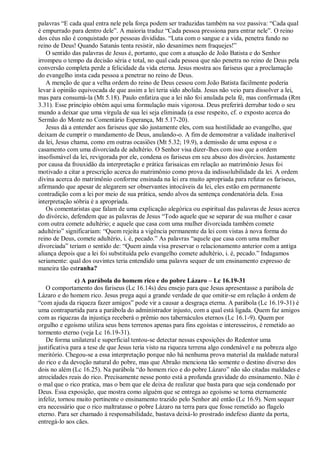 palavras “E cada qual entra nele pela força podem ser traduzidas também na voz passiva: “Cada qual
é empurrado para dentro dele”. A maioria traduz “Cada pessoa pressiona para entrar nele”. O reino
dos céus não é conquistado por pessoas divididas. “Luta com o sangue e a vida, penetra fundo no
reino de Deus! Quando Satanás tenta resistir, não desanimes nem fraquejes!”
O sentido das palavras de Jesus é, portanto, que com a atuação de João Batista e do Senhor
irrompeu o tempo da decisão séria e total, no qual cada pessoa que não penetra no reino de Deus pela
conversão completa perde a felicidade da vida eterna. Jesus mostra aos fariseus que a proclamação
do evangelho insta cada pessoa a penetrar no reino de Deus.
A menção de que a velha ordem do reino de Deus cessou com João Batista facilmente poderia
levar à opinião equivocada de que assim a lei teria sido abolida. Jesus não veio para dissolver a lei,
mas para consumá-la (Mt 5.18). Paulo enfatiza que a lei não foi anulada pela fé, mas confirmada (Rm
3.31). Esse princípio obtém aqui uma formulação mais vigorosa. Deus preferirá derrubar todo o seu
mundo a deixar que uma vírgula de sua lei seja eliminada (a esse respeito, cf. o exposto acerca do
Sermão do Monte no Comentário Esperança, Mt 5.17-20).
Jesus dá a entender aos fariseus que são justamente eles, com sua hostilidade ao evangelho, que
deixam de cumprir o mandamento de Deus, anulando-o. A fim de demonstrar a validade inalterável
da lei, Jesus chama, como em outras ocasiões (Mt 5.32; 19.9), a demissão de uma esposa e o
casamento com uma divorciada de adultério. O Senhor visa dizer-lhes com isso que a ordem
insofismável da lei, revigorada por ele, condena os fariseus em seu abuso dos divórcios. Justamente
por causa da frouxidão da interpretação e prática farisaicas em relação ao matrimônio Jesus foi
motivado a citar a prescrição acerca do matrimônio como prova da indissolubilidade da lei. A ordem
divina acerca do matrimônio conforme ensinada na lei era muito apropriada para refutar os fariseus,
afirmando que apesar de alegarem ser observantes intocáveis da lei, eles estão em permanente
contradição com a lei por meio de sua prática, sendo alvos da sentença condenatória dela. Essa
interpretação sóbria é a apropriada.
Os comentaristas que falam de uma explicação alegórica ou espiritual das palavras de Jesus acerca
do divórcio, defendem que as palavras de Jesus “Todo aquele que se separar de sua mulher e casar
com outra comete adultério; e aquele que casa com uma mulher divorciada também comete
adultério” significariam: “Quem rejeita a vigência permanente da lei com vistas à nova forma do
reino de Deus, comete adultério, i. é, pecado.” As palavras “aquele que casa com uma mulher
divorciada” teriam o sentido de: “Quem ainda visa preservar o relacionamento anterior com a antiga
aliança depois que a lei foi substituída pelo evangelho comete adultério, i. é, pecado.” Indagamos
seriamente: qual dos ouvintes teria entendido uma palavra sequer de um ensinamento expresso de
maneira tão estranha?
c) A parábola do homem rico e do pobre Lázaro – Lc 16.19-31
O comportamento dos fariseus (Lc 16.14s) deu ensejo para que Jesus apresentasse a parábola de
Lázaro e do homem rico. Jesus prega aqui a grande verdade de que omitir-se em relação à ordem de
“com ajuda da riqueza fazer amigos” pode vir a causar a desgraça eterna. A parábola (Lc 16.19-31) é
uma contrapartida para a parábola do administrador injusto, com a qual está ligada. Quem faz amigos
com as riquezas da injustiça receberá o prêmio nos tabernáculos eternos (Lc 16.1-9). Quem por
orgulho e egoísmo utiliza seus bens terrenos apenas para fins egoístas e interesseiros, é remetido ao
tormento eterno (veja Lc 16.19-31).
De forma unilateral e superficial tentou-se detectar nessas exposições do Redentor uma
justificativa para a tese de que Jesus teria visto na riqueza terrena algo condenável e na pobreza algo
meritório. Chegou-se a essa interpretação porque não há nenhuma prova material da maldade natural
do rico e da devoção natural do pobre, mas que Abraão menciona tão somente o destino diverso dos
dois no além (Lc 16.25). Na parábola “do homem rico e do pobre Lázaro” não são citadas maldades e
atrocidades reais do rico. Precisamente nesse ponto está a profunda gravidade do ensinamento. Não é
o mal que o rico pratica, mas o bem que ele deixa de realizar que basta para que seja condenado por
Deus. Essa exposição, que mostra como alguém que se entrega ao egoísmo se torna eternamente
infeliz, tornou muito pertinente o ensinamento trazido pelo Senhor até então (Lc 16.9). Nem sequer
era necessário que o rico maltratasse o pobre Lázaro na terra para que fosse remetido ao flagelo
eterno. Para ser chamado à responsabilidade, bastava deixá-lo prostrado indefeso diante da porta,
entregá-lo aos cães.
 