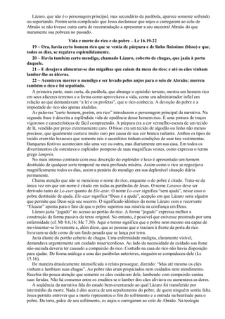 Lázaro, que não é o personagem principal, mas secundário da parábola, aparece somente sofrendo
ou suportando. Porém seria complicado que Jesus declarasse que anjos o carregaram ao colo de
Abraão se não tivesse outra carta de recomendação a apresentar a seu ancestral Abraão do que
meramente sua pobreza no passado.
Vida e morte do rico e do pobre – Lc 16.19-22
19 – Ora, havia certo homem rico que se vestia de púrpura e de linho finíssimo (bisso) e que,
todos os dias, se regalava esplendidamente.
20 – Havia também certo mendigo, chamado Lázaro, coberto de chagas, que jazia à porta
daquele.
21 – E desejava alimentar-se das migalhas que caíam da mesa do rico; e até os cães vinham
lamber-lhe as úlceras.
22 – Aconteceu morrer o mendigo e ser levado pelos anjos para o seio de Abraão; morreu
também o rico e foi sepultado.
A primeira parte, mais curta, da parábola, que abrange o episódio terreno, mostra um homem rico
em seus afazeres terrenos e a forma como aproveitava a vida, como um administrador infiel em
relação ao que demandavam “a lei e os profetas”, que o rico conhecia. A devoção do pobre e a
impiedade do rico são apenas aludidas.
As palavras “certo homem, porém, era rico” introduzem o personagem principal da narrativa. Na
segunda frase é descrita a esplêndida vida de opulência desse homem rico. É uma pintura de traços
vigorosos e características de fácil compreensão. A púrpura era a cor vermelho-escura de um tecido
de lã, vendido por preço extremamente caro. O bisso era um tecido de algodão ou linho não menos
precioso, que igualmente custava muito caro por causa de sua cor branca radiante. Ambos os tipos de
tecido eram tão luxuosos que somente reis e sacerdotes tinham condições de usar tais vestimentas.
Banquetes festivos aconteciam não uma vez ou outra, mas diariamente em sua casa. Em todos os
divertimentos ele ostentava o esplendor pomposo de suas magníficas vestes, como expressa o termo
grego lamprós.
No mais intenso contraste com essa descrição do esplendor e luxo é apresentado um homem
destituído de qualquer sorte temporal na mais profunda miséria. Assim como o rico se regozijava
magnificamente todos os dias, assim a penúria do mendigo era sua deplorável situação diária
permanente.
Chama atenção que não se menciona o nome do rico, enquanto o do pobre é citado. Trata-se da
única vez em que um nome é citado em todas as parábolas de Jesus. O nome Lazaros deve ser
derivado tanto de Lo-eser quanto de Ele-azar. O nome Lo-eser significa “sem ajuda”, nesse caso o
pobre destituído de ajuda. Ele-azar significa “Deus é a ajuda”, acepção em que Lázaro seria alguém
que permite que Deus seja seu socorro. O significado idêntico do nome Lázaro com o recorrente
“Eleazar” aponta para o fato de que o pobre suportou sua miséria na confiança em Deus.
Lázaro jazia “jogado” no acesso ao portão do rico. A forma “jogado” expressa melhor a
construção da forma passiva do texto original. No entanto, é possível que estivesse prostrado por uma
enfermidade (cf. Mt 8.6,16; Mc 7.30). Aqui o termo significa que o pobre nem mesmo era capaz de
movimentar-se livremente e, além disso, que as pessoas que o traziam à frente da porta do rico
livravam-se dele como de um fardo pesado que se lança por terra.
Jazia diante do portão coberto de chagas. Uma enfermidade maligna, claramente visível,
demandava urgentemente um cuidado misericordioso. Ao lado da necessidade de cuidado sua fome
não-saciada deveria ter causado a compaixão do rico. Contudo na casa do rico não havia disposição
para ajudar. De forma análoga a uma das parábolas anteriores, ninguém se compadeceu dele (Lc
15.16).
De maneira drasticamente intensificada o relato prossegue, dizendo: “Mas até mesmo os cães
vinham e lambiam suas chagas”. Ao pobre não eram propiciados nem cuidados nem atendimento.
Recebia tão pouca atenção que somente os cães cuidavam dele, lambendo com compaixão canina
suas feridas. Não há consenso entre os eruditos se o lamber dos cães aliviava ou aumentava as dores.
A seqüência da narrativa fala do estado bem-aventurado ao qual Lázaro foi transferido por
intermédio da morte. Nada é dito acerca de um sepultamento do pobre, de quem ninguém sentiu falta.
Jesus permite entrever que a morte representou o fim do sofrimento e a entrada na beatitude para o
pobre. Da terra, palco de seu sofrimento, os anjos o carregaram ao colo de Abraão. Na teologia
 