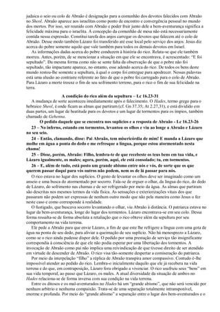judaica o seio ou colo de Abraão é designação para a comunhão dos devotos falecidos com Abraão
no Sheol. Abraão aparece aos israelitas como ponto de encontro e convergência pessoal no mundo
dos mortos. Por isso, ser reunido com Abraão e poder fruir junto dele a bem-aventurança significa a
felicidade máxima para o israelita. A concepção da comunhão de mesa não está necessariamente
contida nessa expressão. Constitui tarefa dos anjos carregar os devotos que falecem até o colo de
Abraão. Desse modo também Lázaro foi transferido até esse local pelo serviço dos anjos. Jesus diz
acerca do pobre somente aquilo que vale também para todos os demais devotos em Israel.
As informações dadas acerca do pobre conduzem à história do rico. Relata-se que ele também
morreu. Antes, porém, de se mencionar a situação em que ele se encontrava, é acrescentado: “E foi
sepultado”. Da mesma forma como não se sente falta da observação de que o pobre não foi
sepultado, tão impactante aparece, no entanto, esse adendo acerca do rico. De todos os bens deste
mundo restou-lhe somente a sepultura, à qual o corpo foi entregue para apodrecer. Nessas palavras
está uma alusão ao contraste referente ao fato de que o pobre foi carregado para o colo de Abraão.
Para Lázaro a morte trouxe o fim de seu sofrimento terreno, para o rico o fim de sua felicidade na
terra.
A condição do rico além da sepultura – Lc 16.23-31
A mudança de sorte aconteceu imediatamente após o falecimento. O Hades, termo grego para o
hebraico Sheol, é onde ficam as almas que partiram (cf. Gn 37.35; At 2.27,31), e está dividido em
duas partes, um lugar de beatitude para os devotos e um lugar de tormentos para os ímpios, também
chamado de Gehenna.
O pedido daquele que se encontra nos suplícios e a resposta de Abraão - Lc 16.23-26
23 – No inferno, estando em tormentos, levantou os olhos e viu ao longe a Abraão e Lázaro
no seu seio.
24 – Então, clamando, disse: Pai Abraão, tem misericórdia de mim! E manda a Lázaro que
molhe em água a ponta do dedo e me refresque a língua, porque estou atormentado nesta
chama!
25 – Disse, porém, Abraão: Filho, lembra-te de que recebeste os teus bens em tua vida, e
Lázaro igualmente, os males; agora, porém, aqui, ele está consolado; tu, em tormentos.
26 – E, além de tudo, está posto um grande abismo entre nós e vós, de sorte que os que
querem passar daqui para vós outros não podem, nem os de lá passar para nós.
O rico estava no lugar dos suplícios. O gesto de levantar os olhos deve ser imaginado como um
anseio e uma busca do atormentado por socorro. Fala-se de erguer o olhar, da língua do rico, do dedo
de Lázaro, do sofrimento nas chamas e de ser refrigerado por meio da água. As almas que partiram
são descritas nos mesmos termos da vida física. As sensações e exteriorizações vitais dos que
passaram não podem ser expressas de nenhum outro modo que não pela maneira como Jesus o fez
neste caso e como corresponde à realidade.
O fustigado, que buscava socorro levantando o olhar, viu Abraão à distância. O patriarca estava no
lugar da bem-aventurança, longe do lugar dos tormentos. Lázaro encontrava-se em seu colo. Dessa
forma ressalta-se de forma absoluta a retaliação que o rico obteve além da sepultura por seu
comportamento na vida terrena.
Ele pede a Abraão para que envie Lázaro, a fim de que este lhe refrigere a língua com uma gota de
água na ponta de seu dedo, para aliviar a queimação de seu suplício. Não há menosprezo a Lázaro,
como se o rico ainda pudesse dispor dele. O pedido por uma prestação de serviço tão insignificante
correspondia à consciência de que ele não podia esperar por uma libertação dos tormentos. A
invocação de Abraão como pai não implica uma reivindicação de que tivesse direito de ser atendido
em virtude de descender de Abraão. O rico visa tão-somente despertar a comiseração do patriarca.
Por meio da interpelação “filho” a réplica de Abraão transpira amor compassivo. Contudo é-lhe
impossível atender ao pedido do rico. Lembra-o inicialmente daquilo que ele já recebera na vida
terrena e do que, em contraposição, Lázaro fora obrigado a vivenciar. O rico usufruiu seus “bens” em
sua vida temporal, ao passo que Lázaro, os males. A atual diversidade da situação de ambos no
Hades relaciona-se de forma inversa com sua condição na vida terrena.
Entre os ditosos e os mal-aventurados no Hades há um “grande abismo”, que não será vencido por
nenhum arbítrio e nenhuma compaixão. Trata-se de uma separação totalmente intransponível,
enorme e profunda. Por meio do “grande abismo” a separação entre o lugar dos bem-aventurados e o
 