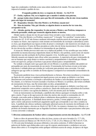 lugar dos condenados é definida como uma ordem inalterável do mundo. Por esse motivo é
impossível atender o pedido do rico.
O segundo pedido do rico e a resposta de Abraão – Lc 16.27-31
27 – Então, replicou: Pai, eu te imploro que o mandes à minha casa paterna,
28 – porque tenho cinco irmãos; para que lhes dê testemunho, a fim de não virem também
para este lugar de tormento!
29 – Respondeu Abraão: Eles têm Moisés e os Profetas; ouçam-nos!
30 – Mas ele insistiu: Não, pai Abraão; se alguém dentre os mortos for ter com eles,
arrepender-se-ão.
31 – Abraão, porém, lhe respondeu: Se não ouvem a Moisés e aos Profetas, tampouco se
deixarão persuadir, ainda que ressuscite alguém dentre os mortos.
Abraão rejeita o desejo do rico de que Lázaro fosse enviado a seus irmãos como testemunha,
dizendo: “Eles têm Moisés e os Profetas; ouçam-nos!” A locução “lei e profetas” resume toda a
Escritura do AT. O AT não fornece nenhuma informação explícita acerca do tormento que aguarda
os ímpios no Hades, mas expressa a todo instante um testemunho de exortação e advertência contra
os ricos, que desperdiçam sua riqueza ávidos de prazer e ostentação e são insensíveis em relação aos
pobres e miseráveis. O juízo de Deus precipita-se sobre eles de forma incontornável. Os cinco irmãos
do rico devem dar ouvidos e obedecer às testemunhas de que dispõem.
A recusa de Abraão provoca mais uma vez a réplica do pedinte. O rico acredita que seus irmãos
persistirão na mesma descrença impenitente diante de Moisés e dos profetas, assim como ele mesmo
demonstrara sua não-aceitação da Escritura enquanto vivia. Acredita que o testemunho de um
falecido causaria um impacto mais eficaz sobre seus parentes. A expectativa de que o testemunho de
um ser humano que surge dentre os mortos suscitaria o arrependimento é classificada por Abraão
como um equívoco, porque a Escritura é que possui eficácia para o arrependimento.
Na verdade a situação real é que quem não crê em Moisés e os profetas também não poderá ser
persuadido por meio da ressurreição de um morto. O testemunho da Escritura reveste-se de tanta
relevância e validade plena que sozinho já é suficiente para produzir uma conversão. Um sinal
milagroso que age sobre os sentidos de forma alguma é comparável ao testemunho extraordinário da
Escritura.
Na presente parábola Jesus visava primordialmente os fariseus. Deveriam reconhecer a si mesmos
na figura do rico, porque se equiparavam àquela pessoa com seu apego ao dinheiro e aos bens.
Descartavam com escárnio a exortação e advertência do Senhor a seus discípulos quanto às riquezas.
No entanto, se os fariseus tivessem escutado a Escritura ou Moisés e os profetas, não teriam zombado
do ensinamento de Jesus, mas lhe teriam dado ouvidos, arrependendo-se.
Aquilo que Jesus diz a esses fariseus vale para todos que se apegam ao dinheiro e aos bens sem
demonstrar compaixão com os pobres e miseráveis. Quem não atenta para a advertência da Escritura
de precaver-se contra o uso egoísta do dinheiro, é alvo do mesmo juízo do Senhor.
Como já mencionamos na introdução, a parábola não oferece quaisquer revelações sobre a vida
após a morte. O que se diz aqui acerca do reino dos mortos não excede os testemunhos do AT.
Contudo, com razão pode-se deduzir plena e cabalmente dessa parábola o reencontro e a
identificação das pessoas. A finalidade dessa narrativa, porém, é tornar palpável a verdade de que
após a morte cada pessoa receberá por pagamento aquilo que corresponde à sua vida e conduta na
terra. A parábola não oferece nenhuma explicação adicional acerca do momento da retribuição e da
separação entre ímpios e devotos no Hades (cf. Mt 25.46). Ao remeter o homem rico a Moisés e os
profetas ela formula claramente que as Sagradas Escrituras contêm tudo o que precisamos saber para
a nossa conversão e redenção.
7. Diversos ensinamentos do Senhor sobre o comportamento correto dos discípulos – Lc 17.1-10
Todos os ditos do presente bloco os ditos de Jesus, exceto o do servo lavrador (Lc 17.7-10),
também ocorrem em Mateus (cf. Mt 18.6-9,15,21s; 17.20; 21.21) e Marcos (cf. Mc 9.42-47; 9.24;
11.24) com uma formulação um pouco diferente e em outros contextos. É difícil relacionar as
palavras do Senhor aqui alinhavadas com o que foi exposto anteriormente e estabelecer um nexo
desses ditos entre si. O evangelista omite qualquer referência acerca do ensejo, da época e do lugar.
 