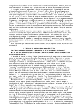 e vergonhosa, na qual não se podiam conceber reavivamento e ressurgimento. Por mais grave que
fosse essa punição, ela era mais leve e melhor que o fogo do inferno previsto para os sedutores.
A expressão “um desses pequeninos” refere-se a pessoas presentes. A suposição de que uma
criança tenha estado no meio do grupo não é forçosa. A palavra não se refere a crianças, mas a
“iniciantes na fé”, em comparação com membros mais antigos do grupo de discípulos. A diferença
entre grandes e pequenos discípulos de Jesus corresponde aos fortes e fracos em Paulo (cf. Rm 14.1-
15; 1Co 8.7-13; 9.22; 12.22). Dentro do grupo de discípulos há grandes, que estão avançados na
maturidade da fé ou em dons e tarefas vocacionais em relação aos outros, e há os que ficam para trás.
Os pequenos e humildes estão especialmente expostos ao perigo de serem prejudicados em sua vida
de fé ou até mesmo de ser lançados à descrença e ao pecado pela dominação e pelo desamor dos
grandes. O Senhor demanda dos discípulos que tenham consideração amorosa pelos pequeninos, para
que não soçobrem em sua vida de fé ainda debilitada. Os discípulos do Senhor que ainda estão fracos
na fé precisam experimentar uma dose especial de amor por parte dos grandes e fortes de seu grupo
de discípulos.
Portanto, é muito fácil causarmos um tropeço aos iniciantes na fé, aos pequenos, por meio de
desamor, desconsideração, orgulho, falta de atenção, indiferença e frieza no comportamento, bem
como por falso zelo, de modo que duvidem da “própria verdade”, precisamente pela culpa dos
representantes da verdade. O Senhor antevê assim que futuramente estes discípulos “falhos”
estragarão de milhares de maneiras os inícios de sua sementeira. A tais pessoas, porém, que assim
irritarem os pequeninos na fé, ou seja, que os lançarem na desgraça, o Senhor chama de infelizes em
grau máximo.
Mais importante que todos os conhecimentos é o amor, que se empenha em não prejudicar a alma
de ninguém.
b) Exortação de perdoar os pecados – Lc 17.3b-4
3b – Se teu irmão pecar contra ti, repreende-o; se ele se arrepender, perdoa-lhe!
4 – Se, por sete vezes no dia, pecar contra ti e, sete vezes, vier ter contigo, dizendo: Estou
arrependido, perdoa-lhe!
O contrário de “causar escândalo” é amar. Para não ser motivo de tropeço não apenas precisamos
deixar de fazer algo, mas também fazer algo. Cumpre amar sem limites. Aqui repete-se em outra
formulação o que o Senhor afirma em Mt 18.15,21s. Conforme a passagem de Mateus, o Senhor
ordena que se questione ou convença o irmão (Mt 18.15). O termo epitimo = “confrontar” usado no
texto original de Lucas ordena um punir ou repreender. De forma alguma se trata de uma
contradição, porque segundo o teor de ambas as passagens devemos ajudar o pecador a se
“converter”. A punição fraterna como dever do amor foi formulada já em Lv 19.17s. Punir com
sinceridade e amor se opõe ao ódio e desprezo do coração, e ainda mais à falsidade, que cria uma
maldosa difamação por trás das costas do irmão (cf. Pv 27.5s). Jesus não demanda condenação
judicial, mas uma reprimenda fraterna, uma ajuda com toda a longanimidade e amor, que visa o
melhor (cf. 1Ts 5.14). Quando uma correção assim leva a uma humilde confissão de culpa, não se
deve negar o perdão. Não se fala de tolerar e silenciar. Amor fraterno autêntico diz a verdade, sem
fraqueza e falsa proteção, combatendo o perigo de que se alastre o pecado.
Nesse ensinamento de Jesus cruzam-se, portanto, a sabedoria e o amor: Primeiramente a
sabedoria critica. Depois, quando a repreensão foi aceita, o amor perdoa. Então se cumpre o
mandamento de Jesus: “Acautelai-vos!” Não pode vigorar o argumento: “Acaso sou eu tutor de meu
irmão?” [Gn 4.9]. Somos responsáveis uns pelos outros.
É instrutivo comparar esse preceito para o convívio pessoal dado pelo Senhor com a ordem de Mt
18.15-18, que vigora para o exercício da disciplina comunitária. Lucas não fala dos três estágios da
correção como Mateus, mas somente de um diálogo entre pecador e conselheiro. Uma pessoa
sozinha, porém, não tem permissão de fazer o que cabe a uma igreja, a saber, excluir como pecador
um irmão de fé impenitente. Enquanto uma igreja como tal pode exigir provas da autenticidade do
arrependimento em nome do Senhor, o irmão individual precisa limitar-se a permitir que a pessoa
caída em pecado retorne para ele. Toda vez que alguém diz “Estou arrependido”, ainda que seja sete
vezes ao dia, precisa haver a disposição de perdoar. À pergunta de Pedro, se basta perdoar sete vezes,
Jesus responde que ele deve perdoar setenta vezes sete (cf. Mt 18.22). De acordo com os estatutos do
Talmude (Babil. Joma f. 86,2), é possível perdoar somente três vezes, e não com freqüência maior. O
 