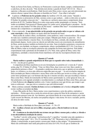 Natal, na Sexta-Feira Santa, na Páscoa, no Pentecostes e assim por diante, sempre, cotidianamente e
a cada hora, do dia e da noite. “Não dormita nem dorme o guarda de Israel” [Sl 121.4] – Deus é
supremo e olha para as profundezas. Onde haverá outro Deus como o nosso, que está entronizado nas
maiores alturas e apesar disso olha para os humildes na Terra? – Esse olhar é salvação!
49 A palavra: o Poderoso me fez grandes coisas faz lembrar o Sl 126, onde consta: “Quando o
Senhor libertar os prisioneiros de Sião, seremos como os que sonham… então se dirá entre as nações:
O Senhor fez grandes coisas por nós.” – Aqui deu-se o primeiro passo para o cumprimento dessa
profecia do Sl 126. Também Maria já se sente como quem sonha, perguntado a si mesma: “Será
sonho ou realidade? Será possível? Quanta graça! Eu, pobre serva, insignificante e pecadora – hei de
ser a mãe de meu Senhor? O Filho único do Pai eterno – também filho meu?” Avassaladoramente
imensas são a onipotência e a santidade de Deus.
50 Com a expressão: A sua misericórdia vai de geração em geração sobre os que se voltam a ele
com veneração o olhar de Maria vai muito além das fronteiras de Israel.
Maria acaba de exaltar a Deus, seu Redentor, como poderoso, santo e misericordioso. Ele sempre
foi tudo isso e também continuará sendo para sempre. Olhando para frente ou para trás – Ele é
sempre e imutavelmente o mesmo Deus. As revelações de Deus, contudo, não estagnam em um
determinado degrau. Assim como na vida de um indivíduo ocorre um crescimento do entendimento
de Deus, assim acontece também na história de seu reino. Suas revelações aumentam e crescem em
luz e vigor, em claridade, em largura, comprimento, altura e profundidade (Ef 3.18). Com Jesus, o
filho de Maria, todas as revelações anteriores são cumpridas da forma mais gloriosa. Nele habita
corporalmente toda a plenitude da Divindade (Cl 2.9). Nele, toda a glória de Deus, toda a Sua
onipotência, santidade e misericórdia foram manifestas sob uma luz incomparavelmente mais
sublime.
Quanto à 2ª estrofe
Maria enaltece a grande onipotência de Deus que se expande sobre toda a humanidade (v.
51-53) – era dos povos gentios.
A onipotência de Deus manifesta-se em seis formulações no pretérito (cf. o texto da 2a
estrofe
acima, pág 35). O Salmo 62 afirma: “Uma vez falou Deus, duas vezes ouvi isto: Que o poder [a
onipotência] pertence a Deus”. – Os grandes e poderosos desta terra, que se apóiam em seu próprio
braço, os violentos e os ricos não oferecem empecilho para seu agir. – As seis revelações magnas de
Deus arroladas por Maria evidenciam o nosso Deus como um Deus que inverte as coisas, que tem
como único propósito que o ser humano não faça de si mesmo um deus, mas que reconheça e honre a
Deus como Deus. Diante do testemunho de Maria somos questionados se, como igreja de Jesus, de
fato praticamos com sagrada seriedade o reconhecimento e a exaltação de Deus como Deus, para que
o Todo-Poderoso não disperse também a nós. Como é poderoso esse agir divino, que rompe o que
tenta se sobressair – mas que eleva e conserta o que está inferiorizado!
53 Maria continua cantando: Encheu de bens (eternos) os famintos (até a borda) e despediu vazios
(como vasilhas esvaziadas) os ricos.
Como filha pobre de Davi, Maria muitas vezes experimentara a sorte dos pobres, rejeitados e
oprimidos. – Porém agora ela se enche da certeza de que a graça de Deus há de enriquecer e saciar
precisamente pessoas como ela. Aos famintos, que trazem dentro de si um sincero anseio pela vinda
e pelo socorro do Messias, ele enche com perpétua alegria e vida eterna. Os ricos e saciados, porém,
ele deixa de mãos vazias.
Quanto à 3a
estrofe
Maria exalta a fidelidade de Deus para com Israel. - V. 54 e 55
54 – Acolheu a Israel, seu servo (filho, em grego: pais), a fim de lembrar-se da sua
misericórdia.
55 – Lembrou-se da misericórdia nos termos em que falou a nossos pais, a saber, a Abraão e
à sua descendência (tradução do autor).
“Acolheu” vem do verbo grego “antilambanesthai” e significa: “estender uma mão ajudadora a
alguém que esteja caído”. Os v. 54 e 55 recordam Mq 7.20: “Mostrarás a Jacó a fidelidade e a
Abraão, a misericórdia, as quais juraste a nossos pais, desde os dias antigos.” Os pensamentos de
Maria são confirmados mais tarde pela palavra de Jesus (Jo 8.56). Foi ele que se lembrou da
 
