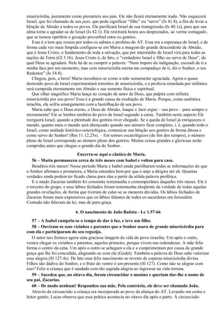misericórdia, justamente como prometera aos pais. Ele não ficará eternamente irado. Não esquecerá
Israel, que foi chamado de seu pais, que pode significar “filho” ou “servo” (Is 41.8), a fim de levar a
bênção de Abraão a todos os povos. Ele purificará Israel de sua transgressão (Is 40.1s), para que sua
alma torne a agradar-se de Israel (Is 42.1). Ele restituirá honra aos desprezados, ao verme esmagado,
que se tornou opróbrio e gozação proverbial entre os gentios.
Esse é o tom que ressoa por todos os salmos e profetas do AT. Essa era a esperança de Israel, e de
forma cada vez mais límpida configura-se em Maria a imagem do grande descendente de Abraão,
que é Jesus Cristo, o fundamento de toda a salvação, que por intermédio de Israel virá para todas as
nações da Terra (Gl 3.16). Jesus Cristo é, de fato, o “verdadeiro Israel e filho ou servo de Deus”, do
qual Deus se agradará. Nele há de se cumprir a palavra: “Num ímpeto de indignação, escondi de ti a
minha face por um momento; mas com misericórdia eterna me compadeço de ti, diz o Senhor, o teu
Redentor” (Is 54.8).
Chegou, pois, a hora! Maria reconhece-se como a mãe sumamente agraciada. Agora o quase
destruído povo de Israel experimentará torrentes de misericórdia, e a profecia retardada por milênios
será cumprida eternamente em Abraão e sua semente física e espiritual.
Que olhar magnífico Maria lança no coração de amor de Deus, que palpita com infinita
misericórdia por seu povo! Essa é a grande causa da exultação de Maria. Porque, como autêntica
israelita, ela sofria amargamente com a humilhação de seu povo.
Maria sabe que o Deus eterno, o Deus de Abraão, Isaque e Jacó ergue – seu povo – para sempre e
eternamente! Ele se lembra também do povo de Israel segundo a carne. Também neste aspecto Ele
reerguerá Israel, quando a plenitude dos gentios tiver chegado. Se a queda de Israel já enriqueceu o
mundo, quanto mais o mundo será abençoado quando seu número ficar completo, i. é, quando todo o
Israel, como unidade histórico-soteriológica, comunicar sua bênção aos gentios de forma ditosa e
como servo do Senhor! (Rm 11.12,25s). – Em termos escatológicos (do fim dos tempos), o número
pleno de Israel corresponde ao número pleno dos gentios. Muitas coisas grandes e gloriosas serão
cumpridas antes que chegue o grande dia do Senhor.
Encerra-se aqui o cântico de Maria.
56 – Maria permaneceu cerca de três meses com Isabel e voltou para casa.
Benditos três meses! Nesse período Maria e Isabel ainda partilharam todas as informações do que
o Senhor afirmara e prometera, e Maria entendeu bem por que o anjo a dirigira até ali. Quantas
verdades ainda podem ter ficado claras para elas a partir da sólida palavra profética.
E o mudo Zacarias também foi constante testemunha e contemporâneo daqueles três meses. Ele é
o terceiro do grupo, e seus lábios fechados foram testemunha eloqüente da verdade de todas aquelas
grandes revelações, de forma que tiveram de calar-se as menores dúvidas. Os lábios fechados de
Zacarias foram mais expressivos que os lábios falantes de todos os sacerdotes em Jerusalém.
Contudo não falavam da lei, mas de pura graça.
6. O nascimento de João Batista - Lc 1.57-66
57 – A Isabel cumpriu-se o tempo de dar à luz, e teve um filho.
58 – Ouviram os seus vizinhos e parentes que o Senhor usara de grande misericórdia para
com ela e participaram do seu regozijo.
O autor nos fornece agora uma graciosa imagem da vida do povo israelita. Um após o outro,
vemos chegar os vizinhos e parentes; aqueles primeiro, porque vivem nas redondezas. A mãe feliz
forma o centro da cena. Um após o outro se achegam a ela e a cumprimentam por causa da grande
graça que lhe foi concedida, alegrando-se com ela (Godet). Também a palavra de Deus sabe valorizar
essa alegria (Sl 127.4s). De fato esse feliz nascimento se reveste de copiosa misericórdia divina.
Filhos são dádiva do Senhor, e o fruto do ventre é um presente (Sl 127). Como não se alegrar com
isso? Feliz a criança que é saudada com tão sagrada alegria ao ingressar na vida terrena.
59 – Sucedeu que, no oitavo dia, foram circuncidar o menino e queriam dar-lhe o nome de
seu pai, Zacarias.
60 – De modo nenhum! Respondeu sua mãe. Pelo contrário, ele deve ser chamado João.
Através da circuncisão a criança era incorporada ao povo da aliança do AT. Levando em conta o
leitor gentio, Lucas observa que essa prática acontecia no oitavo dia após o parto. À circuncisão
 