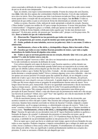 estava associada a definição do nome. Via de regra o filho recebia um nome de acordo com o nome
do pai ou de um de seus antepassados.
Aqui, no entanto, essa regra é conscientemente rompida. O nome da criança não será Zacarias,
mas João. João não deve apenas dar continuidade à família de Zacarias. Com ele algo realmente
novo deve ter início. Deve ficar patente que João é um homem enviado por Deus, que recebeu tanto o
nome quanto dons e vocação não da casa paterna e dentre seus amigos, mas de Deus. E todos se
admiraram de que ambos os pais se ativeram de forma tão determinada ao estranho nome “João”.
Ambos os nomes, Zacarias e João, indicam de modo apropriado a atitude do coração. Zacarias
(“Deus lembra”) remete nos moldes do AT para o tempo da promessa. O nome João proclama: “Deus
é misericordioso”. Chegaram a graça e a verdade, ainda que apenas no raiar da manhã. O sol
desponta e brilha de forma límpida e nítida para todos aqueles que “já não mais dormem nem
repousam”. Os dois pais, porém, são pessoas que “acordam cedo”, porque o sol da graça raiou. De
fato, Deus se lembra de que ele é misericordioso.
61 – Disseram-lhe: Ninguém há na tua parentela que tenha este nome.
62 – E perguntaram, por acenos, ao pai do menino que nome queria que lhe dessem.
63 – Então, pedindo ele uma tabuinha, escreveu (as palavras): João é o seu nome. E todos se
admiraram.
64 – Imediatamente, a boca se lhe abriu, e, desimpedida a língua, falava louvando a Deus.
65 – Sucedeu que todos os seus vizinhos ficaram possuídos de temor, e por toda a região
montanhosa da Judéia foram divulgadas estas coisas.
66 – Todos os que as ouviram guardavam-nas no coração, dizendo: Que virá a ser, pois, este
menino? E a mão do Senhor estava com ele.
A expressão original “escreveu e falou” não deve ser interpretada no sentido de que a fala lhe
havia sido restituída no momento da definição do nome.
Com certeza ninguém será capaz de descrever o que Zacarias suportou e sofreu durante sua
mudez! Seu coração pode ter transbordado quando Isabel estava na expectativa de se tornar mãe,
pelo que ele obtinha a plena certeza daquilo que lhe fora dito. Pode ter tido vontade de proclamar
para todos os lados o que o Senhor lhe havia feito. Contudo – ele não conseguia falar, nem sequer
podia derramar o coração perante Isabel! Talvez o tentasse algumas vezes com a tabuinha – mas isso
era apenas um recurso precário! O coração quase lhe explode de aflição, de ser obrigado a cerrar
dentro de si tudo o que o move tão intensamente! Ele é abençoado e, não obstante, disciplinado,
precisamente por meio daquilo com que é abençoado. A grande alegria vem a ser suplício para ele, e
o filho que lhe trouxe alegria torna-se pregador de arrependimento mesmo antes de nascer. Nove
longos meses haviam, pois, transcorrido. Ele deve ter aguardado ansiosamente o dia do nascimento.
Agora a criança nasceu – porém a língua ainda não foi solta! Com quanta predileção ele teria
enaltecido a Deus agora. Não consegue fazê-lo! Essa situação representou uma última grave
provação de fé para Zacarias! Afinal, o anjo não dissera que ele permaneceria mudo até o dia em que
isso haveria de acontecer? Afinal, isso o quê? “Isso” não significa: até o dia do nascimento do filho?
Mas, apesar disso, a língua não se solta?
O dia do nascimento passou, mas Zacarias continua mudo. Chega o dia da circuncisão, que
acontece somente no oitavo dia após o parto. Mas Zacarias não consegue participar das alegres
conversas. Quantas lutas estariam ocorrendo no íntimo de Zacarias! Contudo, malgrado a mudez
ainda persistente, sua fé se apega à promessa, e a determinação com que ele escreve: “João é seu
nome” constitui a última vitória de sua confiança. Agora ficou evidente que o Zacarias incrédulo se
tornou crente. “Imediatamente, a boca se lhe abriu, e, desimpedida a língua, falava louvando a
Deus.” Zacarias foi aprovado em seu derradeiro teste de fé! Agora finalmente também se quebrou a
limitação da língua e do coração! A admiração dos presentes se intensifica em temor, que já
conhecemos dos vs. 12 e 29 e, posteriormente, de Lc 2.9. O poderoso braço de Deus (a majestade de
sua graça, a santidade de sua proximidade) apodera-se das pessoas (Gn 3.10; Êx 33.20).
Deve-se supor que o casal, que havia se calado por tanto tempo, agora revela aos hóspedes da casa
todos os seus segredos. Podemos imaginar o impacto extraordinário que o milagre do mudo que volta
a falar, louvar e enaltecer a Deus exerce sobre os hóspedes. O estranhamento em relação ao nome
João silencia de súbito. Sim, seu significado é sentido profundamente também nos corações dos
presentes. É como se ouvissem o frêmito dos pés daquele que vem.
 
