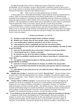 De modo tão benigno Deus reverteu o castigo que enviara a Zacarias por causa de sua
incredulidade. Ele teve de ajudar a revelar a mão do Senhor e manifestar a graça de Deus a todo o
povo. O que sucedeu na casa dessa família sacerdotal com certeza contribuiu consideravelmente para
intensificar ainda mais a expectativa pelo Messias no povo.
66a Todos os que as ouviram guardavam-nas no coração.
A notícia impactou-os. Não podiam desvencilhar-se dela, tinham de movê-la constantemente no
coração. Afinal, no nascimento de homens como Moisés, Sansão (Juízes 13), Samuel haviam
acontecido fatos semelhantes. Esperanças há muito definhadas tornavam a brotar nos corações. E a
alegria permaneceu porque a mão do Senhor estava com a criança, e ela cresceu e se tornou forte no
Espírito (v. 80), precisamente no Espírito Santo, que já o preenchia no ventre materno, constituindo a
força do espírito dele. Pode-se notar nele o nazireu, pois ele o era por fora e por dentro.
Conseqüentemente, o mensageiro é precedido pela mensagem de que Deus tem grandes objetivos
com ele. Foi-lhe aberto o acesso ao coração do povo, para que com isso prepare o caminho do
Senhor. Ei-lo aí, esse João, enviado de Deus, um homem que na verdade jamais realizou um milagre
pessoalmente, mas foi introduzido no mundo por meio de um milagre e que andou diante dos olhos
do povo como um milagre!
7. O louvor de Zacarias - Lc 1.67-79
67 – Zacarias, seu pai, cheio do Espírito Santo, profetizou, dizendo:
68 – Bendito seja o Senhor, Deus de Israel, porque visitou e redimiu o seu povo,
69 – e nos suscitou plena e poderosa salvação na casa de Davi, seu servo.
70 – como prometera, desde a antiguidade, por boca dos seus santos profetas,
71 – para nos libertar (nos conceder uma libertação) dos nossos inimigos e das mãos de todos
os que nos odeiam;
72 – para usar de misericórdia com os nossos pais e lembrar-se da sua santa aliança
73 – e do juramento que fez a Abraão, o nosso pai,
74 – de conceder-nos que, livres das mãos de inimigos, o adorássemos sem temor,
75 – (a saber) em santidade e justiça perante ele, todos os nossos dias (i. é, durante toda a
nossa vida).
76 – Tu, menino, serás chamado profeta do Altíssimo, porque precederás o Senhor,
preparando-lhe os caminhos,
77 – para dar ao seu povo conhecimento da salvação, no redimi-lo dos seus pecados,
78 – graças à entranhável misericórdia de nosso Deus, pela qual nos visitará o sol nascente
das alturas,
79 – para alumiar os que jazem nas trevas e na sombra da morte, e dirigir os nossos pés pelo
caminho da paz.
68a “Bendito seja o Senhor (o enaltecido seja o Senhor), Deus de Israel” – Zacarias designa o Deus
de Israel como o Deus de Israel realmente vivo, eterno e verdadeiro. Esse Deus Javé agora visitou
seu povo. A expressão “visitar” designa a intervenção e chegada divinas após um período de aparente
não-preocupação.
68b “Porque visitou e redimiu o seu povo.” O nascimento de João é o primeiro fato flagrante da
redenção em vias de ser consumada. De acordo com o modo profético, bem conhecido do AT,
Zacarias já vê, no começo da história, a conclusão e a consumação. Sua fé já “viu” [pretérito
perfeito] irromper na criança a salvação perfeita. “Ele redimiu seu povo.” Dessa vez trata-se de uma
redenção perfeitamente integral, de um desvencilhamento, uma redenção [compra da libertação] de
toda e qualquer servidão (porque daí é derivado o termo redenção), livramento e libertação
completos, um rompimento de todas as correntes, um alívio de todos os fardos.
69 “E nos suscitou na casa de Davi, seu servo, uma poderosa e plena (ou um chifre) de salvação.”
– A imagem do chifre ocorre com freqüência no AT para designar a força que se precipita. A
imagem, no entanto, não é retirada dos chifres do altar, que aqueles que estavam em busca de
salvação tentavam agarrar, mas dos chifres do touro, nos quais reside a força desse animal. A
expressão “na casa de Davi” não permite dúvidas de que Zacarias considera a virgem Maria como
 