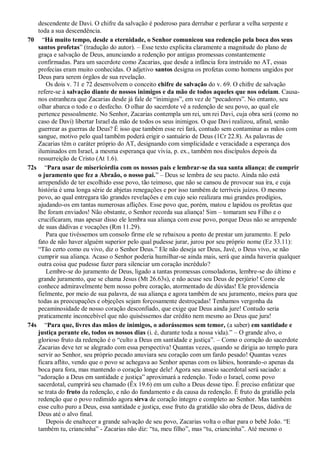 descendente de Davi. O chifre da salvação é poderoso para derrubar e perfurar a velha serpente e
toda a sua descendência.
70 “Há muito tempo, desde a eternidade, o Senhor comunicou sua redenção pela boca dos seus
santos profetas” (tradução do autor). – Esse texto explicita claramente a magnitude do plano de
graça e salvação de Deus, anunciando a redenção por antigas promessas constantemente
confirmadas. Para um sacerdote como Zacarias, que desde a infância fora instruído no AT, essas
profecias eram muito conhecidas. O adjetivo santos designa os profetas como homens ungidos por
Deus para serem órgãos de sua revelação.
Os dois v. 71 e 72 desenvolvem o conceito chifre de salvação do v. 69. O chifre de salvação
refere-se à salvação diante de nossos inimigos e da mão de todos aqueles que nos odeiam. Causa-
nos estranheza que Zacarias desde já fale de “inimigos”, em vez de “pecadores”. No entanto, seu
olhar abarca o todo e o desfecho. O olhar do sacerdote vê a redenção de seu povo, ao qual ele
pertence pessoalmente. No Senhor, Zacarias contempla um rei, um rei Davi, cuja obra será (como no
caso de Davi) libertar Israel da mão de todos os seus inimigos. O que Davi realizou, afinal, senão
guerrear as guerras de Deus? É isso que também esse rei fará, contudo sem contaminar as mãos com
sangue, motivo pelo qual também poderá erigir o santuário de Deus (1Cr 22.8). As palavras de
Zacarias têm o caráter próprio do AT, designando com simplicidade e veracidade a esperança dos
iluminados em Israel, a mesma esperança que vivia, p. ex., também nos discípulos depois da
ressurreição de Cristo (At 1.6).
72s “Para usar de misericórdia com os nossos pais e lembrar-se da sua santa aliança: de cumprir
o juramento que fez a Abraão, o nosso pai.” – Deus se lembra de seu pacto. Ainda não está
arrependido de ter escolhido esse povo, tão teimoso, que não se cansou de provocar sua ira, e cuja
história é uma longa série de abjetas renegações e por isso também de terríveis juízos. O mesmo
povo, ao qual entregara tão grandes revelações e em cujo seio realizara mui grandes prodígios,
ajudando-os em tantas numerosas aflições. Esse povo que, porém, matou e lapidou os profetas que
lhe foram enviados! Não obstante, o Senhor recorda sua aliança! Sim – tomaram seu Filho e o
crucificaram, mas apesar disso ele lembra sua aliança com esse povo, porque Deus não se arrepende
de suas dádivas e vocações (Rm 11.29).
Para que tivéssemos um consolo firme ele se rebaixou a ponto de prestar um juramento. E pelo
fato de não haver alguém superior pelo qual pudesse jurar, jurou por seu próprio nome (Ez 33.11):
“Tão certo como eu vivo, diz o Senhor Deus.” Ele não deseja ser Deus, Javé, o Deus vivo, se não
cumprir sua aliança. Acaso o Senhor poderia humilhar-se ainda mais, será que ainda haveria qualquer
outra coisa que pudesse fazer para silenciar um coração incrédulo?
Lembre-se do juramento de Deus, ligado a tantas promessas consoladoras, lembre-se do último e
grande juramento, que se chama Jesus (Mt 26.63s), e não acuse seu Deus de perjúrio! Como ele
conhece admiravelmente bem nosso pobre coração, atormentado de dúvidas! Ele providencia
fielmente, por meio de sua palavra, de sua aliança e agora também de seu juramento, meios para que
todas as preocupações e objeções sejam forçosamente destroçadas! Tenhamos vergonha da
pecaminosidade de nosso coração desconfiado, que exige que Deus ainda jure! Contudo seria
praticamente inconcebível que não quiséssemos dar crédito nem mesmo ao Deus que jura!
74s “Para que, livres das mãos de inimigos, o adorássemos sem temor, (a saber) em santidade e
justiça perante ele, todos os nossos dias (i. é, durante toda a nossa vida).” – O grande alvo, o
glorioso fruto da redenção é o “culto a Deus em santidade e justiça”. – Como o coração do sacerdote
Zacarias deve ter se alegrado com essa perspectiva! Quantas vezes, quando se dirigia ao templo para
servir ao Senhor, seu próprio pecado anuviara seu coração com um fardo pesado! Quantas vezes
ficara aflito, vendo que o povo se achegava ao Senhor apenas com os lábios, honrando-o apenas da
boca para fora, mas mantendo o coração longe dele! Agora seu anseio sacerdotal será saciado: a
“adoração a Deus em santidade e justiça” aproximará a redenção. Todo o Israel, como povo
sacerdotal, cumprirá seu chamado (Êx 19.6) em um culto a Deus desse tipo. É preciso enfatizar que
se trata do fruto da redenção, e não do fundamento e da causa da redenção. É fruto da gratidão pela
redenção que o povo redimido agora sirva de coração íntegro e completo ao Senhor. Mas também
esse culto puro a Deus, essa santidade e justiça, esse fruto da gratidão são obra de Deus, dádiva de
Deus até o alvo final.
Depois de enaltecer a grande salvação de seu povo, Zacarias volta o olhar para o bebê João. “E
também tu, criancinha” - Zacarias não diz: “tu, meu filho”, mas “tu, criancinha”. Até mesmo o
 