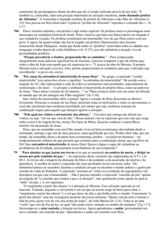 sentimento de pai desaparece diante da obra que ele vê sendo realizada através de seu João. “E
também tu, criancinha, terás uma posição importante na salvação manifesta, serás chamado profeta
do Altíssimo”. A criancinha é chamada somente de profeta do Altíssimo e não filho do Altíssimo (v.
32)! Isso precisa ser bem observado! A palavra “profeta do Altíssimo” reproduz o conteúdo dos v. 16
e 17.
76b Para o israelita autêntico, um profeta é algo muito especial. Os profetas eram os personagens mais
destacados na verdadeira história de Israel. Neles, Israel (o que luta com Deus) parece ter chegado à
sua verdadeira vocação. Os profetas constituíam um testemunho vivo de que Deus estava com seu
povo. E agora, há quanto tempo não havia surgido um profeta! Quatrocentos anos haviam
transcorrido desde Malaquias. Ainda que desde então os “profetas” eram lidos todos os sábados nas
sinagogas criadas depois do exílio babilônico (At 13.27), isso não substituía a atuação viva da
personalidade profética.
“Porque precederás o Senhor, preparando-lhe os caminhos.” – Para compreender
integralmente essas palavras significativas de Zacarias, é preciso comparar o que ele afirma aqui
sobre a obra de João com aquilo que ele expressou no v. 71 acerca da obra do Messias. O próprio
Messias trará a salvação (soteria); João, porém, proporcionará as condições para que a salvação seja
reconhecida = a gnosis da soteria.
78s “Por causa da entranhável misericórdia de nosso Deus” – No grego, a expressão “cordial
misericórdia” reza splanchna eleous e significa: “as entranhas da misericórdia”. De acordo com a
acepção do AT, elas representam a sede de todos os sentimentos mais profundos, especialmente da
comiseração e do amor. – A salvação é atribuída à misericórdia do próprio Deus, como nas palavras
de Jesus: “Deus amou o mundo de tal maneira…” ou “Deus avançou tanto com seu amor em direção
ao mundo que ele até entregou seu Filho unigênito” (Jo 3.16).
Que vitória da misericórdia sobre a justiça! Agora o coração de Deus descortina-se aberta e
livremente. Perscrute o coração de seu Deus: perscrute todas as motivações e todos os movimentos, e
você não encontrará mais nenhuma hostilidade, por menor que seja, nenhuma sentença de
condenação sequer para aqueles que desejam agarrar a salvação.
78b “Pela qual nos visitou o sol nascente das alturas.” – Um astro que emerge das alturas nos
visitou, ou seja: “um ser que vem do alto.” Dessa maneira visa-se expressar que esse ente que surge
sobre a terra é de origem divina, eterna. Por meio de Maria, Zacarias conhecia o maravilhoso
mistério da encarnação de Jesus.
Deus, que na comunhão com seu Filho amado vivia em bem-aventurança não-turbada desde a
eternidade, entrega o que tem de mais precioso, mais qualificado por nós. Prefere abrir mão, por um
tempo, da comunhão direta e da plena bem-aventurança, prefere – em palavras humanas – ser
temporariamente solitário do que permitir que corramos para a condenação eterna: que sacrifício do
Pai! Que entranhável misericórdia de nosso Deus! Quem é digno e capaz de vislumbrar as
profundezas da divindade, precisamente as profundezas de sua compaixão?
79 “Para alumiar os que jazem nas trevas e (os que se assentam) na sombra da morte, e dirigir os
nossos pés pelo caminho da paz.” – As expressões desse versículo são emprestadas de Is 9.1 e Is
60.2. As trevas são a imagem da alienação de Deus e da condição a ela associada, da miséria e da
ignorância. A sombra da morte é expressão das mais profundas trevas em nosso redor. Tão
lamentável parece ao sacerdote Zacarias a condição em que se encontra o mundo judaico e gentio por
ocasião da vinda do Redentor. A expressão “assentar-se” refere-se à condição do esgotamento e do
desespero em que caiu a humanidade. – Não é preciso entender a expressão “caminho da paz” apenas
na acepção de “o caminho que conduz à paz e à salvação”, mas igualmente como aquele no qual se
“anda” em paz, i. é, em segurança.
“O surgimento a partir das alturas” é a salvação do Messias. Essa salvação equivale ao sol
nascente. Contudo, enquanto o sol terreno é um sol que na aurora surge de baixo para cima, o
“surgimento a partir das alturas” é o sol que desce do alto e que brilha sobre o mundo. Unicamente “a
partir das alturas” uma luz conseguiria penetrar nas trevas noturnas. “Quem vem da terra é terreno e
fala da terra; quem veio do céu está acima de todos”, diz João Batista (Jo 3.31). Trata-se de uma
“visita” que vem do Pai da luz, no qual “não pode existir variação ou sombra de mudança” [Tg 1.17].
Interrompe-se o estar sentado, a letargia em trevas. Agora aprendemos a andar, precisamente um
novo caminho, um caminho da paz. Aprendemos a andar um caminho com Deus.
 