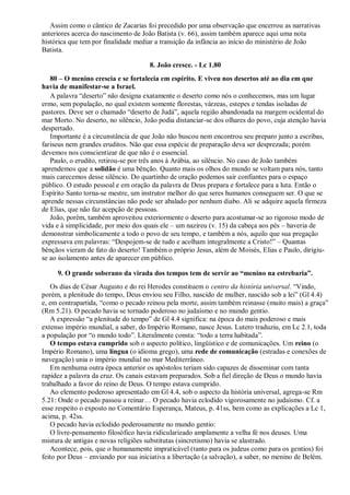 Assim como o cântico de Zacarias foi precedido por uma observação que encerrou as narrativas
anteriores acerca do nascimento de João Batista (v. 66), assim também aparece aqui uma nota
histórica que tem por finalidade mediar a transição da infância ao início do ministério de João
Batista.
8. João cresce. - Lc 1.80
80 – O menino crescia e se fortalecia em espírito. E viveu nos desertos até ao dia em que
havia de manifestar-se a Israel.
A palavra “deserto” não designa exatamente o deserto como nós o conhecemos, mas um lugar
ermo, sem população, no qual existem somente florestas, várzeas, estepes e tendas isoladas de
pastores. Deve ser o chamado “deserto de Judá”, aquela região abandonada na margem ocidental do
mar Morto. No deserto, no silêncio, João podia distanciar-se dos olhares do povo, cuja atenção havia
despertado.
Importante é a circunstância de que João não buscou nem encontrou seu preparo junto a escribas,
fariseus nem grandes eruditos. Não que essa espécie de preparação deva ser desprezada; porém
devemos nos conscientizar de que não é o essencial.
Paulo, o erudito, retirou-se por três anos à Arábia, ao silêncio. No caso de João também
aprendemos que a solidão é uma bênção. Quanto mais os olhos do mundo se voltam para nós, tanto
mais carecemos desse silêncio. Do quartinho de oração podemos sair confiantes para o espaço
público. O estudo pessoal e em oração da palavra de Deus prepara e fortalece para a luta. Então o
Espírito Santo torna-se mestre, um instrutor melhor do que seres humanos conseguem ser. O que se
aprende nessas circunstâncias não pode ser abalado por nenhum diabo. Ali se adquire aquela firmeza
de Elias, que não faz acepção de pessoas.
João, porém, também aproveitou exteriormente o deserto para acostumar-se ao rigoroso modo de
vida e à simplicidade, por meio dos quais ele – um nazireu (v. 15) da cabeça aos pés – haveria de
demonstrar simbolicamente a todo o povo de seu tempo, e também a nós, aquilo que sua pregação
expressava em palavras: “Despojem-se de tudo e acolham integralmente a Cristo!” – Quantas
bênçãos vieram de fato do deserto! Também o próprio Jesus, além de Moisés, Elias e Paulo, dirigiu-
se ao isolamento antes de aparecer em público.
9. O grande soberano da virada dos tempos tem de servir ao ―menino na estrebaria‖.
Os dias de César Augusto e do rei Herodes constituem o centro da história universal. “Vindo,
porém, a plenitude do tempo, Deus enviou seu Filho, nascido de mulher, nascido sob a lei” (Gl 4.4)
e, em contrapartida, “como o pecado reinou pela morte, assim também reinasse (muito mais) a graça”
(Rm 5.21). O pecado havia se tornado poderoso no judaísmo e no mundo gentio.
A expressão “a plenitude do tempo” de Gl 4.4 significa: na época do mais poderoso e mais
extenso império mundial, a saber, do Império Romano, nasce Jesus. Lutero traduziu, em Lc 2.1, toda
a população por “o mundo todo”. Literalmente consta: “todo a terra habitada”.
O tempo estava cumprido sob o aspecto político, lingüístico e de comunicações. Um reino (o
Império Romano), uma língua (o idioma grego), uma rede de comunicação (estradas e conexões de
navegação) unia o império mundial no mar Mediterrâneo.
Em nenhuma outra época anterior os apóstolos teriam sido capazes de disseminar com tanta
rapidez a palavra da cruz. Os canais estavam preparados. Sob a fiel direção de Deus o mundo havia
trabalhado a favor do reino de Deus. O tempo estava cumprido.
Ao elemento poderoso apresentado em Gl 4.4, sob o aspecto da história universal, agrega-se Rm
5.21: Onde o pecado passou a reinar… O pecado havia eclodido vigorosamente no judaísmo. Cf. a
esse respeito o exposto no Comentário Esperança, Mateus, p. 41ss, bem como as explicações a Lc 1,
acima, p. 42ss.
O pecado havia eclodido poderosamente no mundo gentio:
O livre-pensamento filosófico havia ridicularizado amplamente a velha fé nos deuses. Uma
mistura de antigas e novas religiões substitutas (sincretismo) havia se alastrado.
Acontece, pois, que o humanamente impraticável (tanto para os judeus como para os gentios) foi
feito por Deus – enviando por sua iniciativa a libertação (a salvação), a saber, no menino de Belém.
 