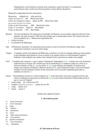 Originalmente o texto hebraico consistia só de consoantes; a partir do século VI os massoretas
acrescentaram sinais vocálicos na forma de pontos e traços debaixo da palavra.
Manuscritos importantes do texto massorético:
Manuscrito: redigido em: pela escola de:
Códice do Cairo (C) 895 Moisés ben Asher
Códice da sinagoga de Aleppo depois de 900 Moisés ben Asher
(provavelmente destruído por um incêndio)
Códice de São Petersburgo 1008 Moisés ben Asher
Códice nº 3 de Erfurt século XI Ben Naftali
Códice de Reuchlin 1105 Ben Naftali
Qumran Os textos de Qumran. Os manuscritos encontrados em Qumran, em sua maioria, datam de antes de Cristo,
portanto, são mais ou menos 1.000 anos mais antigos que os mencionados acima. Não existem entre eles
textos completos do AT. Manuscritos importantes são:
• O texto de Isaías
• O comentário de Habacuque
Sam O Pentateuco samaritano. Os samaritanos preservaram os cinco livros da lei, em hebraico antigo. Seus
manuscritos remontam a um texto muito antigo.
Targum A tradução oral do texto hebraico da Bíblia para o aramaico, no culto na sinagoga (dado que muitos judeus
já não entendiam mais hebraico), levou no século III ao registro escrito no assim-chamado Targum (=
tradução). Estas traduções são, muitas vezes, bastante livres e precisam ser usadas com cuidado.
LXX A tradução mais antiga do AT para o grego é chamada de “Septuaginta” (LXX = setenta), por causa da história
tradicional da sua origem. Diz a história que ela foi traduzida por 72 estudiosos judeus por ordem do rei
Ptolomeu Filadelfo, em 200 a.C., em Alexandria. A LXX é uma coletânea de traduções. Os trechos mais
antigos, que incluem o Pentateuco, datam do século III a.C., provavelmente do Egito. Como esta tradução
remonta a um texto hebraico anterior ao dos massoretas, ela é um auxílio importante para todos os
trabalhos no texto do AT.
Outras Ocasionalmente recorre-se a outras traduções do AT. Estas têm menos valor para a pesquisa de texto, por
serem ou traduções do grego (provavelmente da LXX), ou pelo menos fortemente influenciadas por ela (o
que é o caso da Vulgata):
• Latina antiga por volta do ano 150
• Vulgata (tradução latina de Jerônimo) a partir do ano 390
• Copta séculos III-IV
• Etíope século IV
ÍNDICE DE ABREVIATURAS
I. Abreviaturas gerais
AT Antigo Testamento
NT Novo Testamento
gr Grego
hbr Hebraico
km Quilômetros
lat Latim
opr Observações preliminares
par Texto paralelo
qi Questões introdutórias
TM Texto massorético
LXX Septuaginta
II. Abreviaturas de livros
 