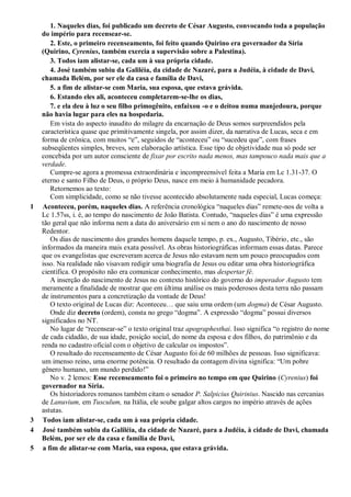 1. Naqueles dias, foi publicado um decreto de César Augusto, convocando toda a população
do império para recensear-se.
2. Este, o primeiro recenseamento, foi feito quando Quirino era governador da Síria
(Quirino, Cyrenius, também exercia a supervisão sobre a Palestina).
3. Todos iam alistar-se, cada um à sua própria cidade.
4. José também subiu da Galiléia, da cidade de Nazaré, para a Judéia, à cidade de Davi,
chamada Belém, por ser ele da casa e família de Davi,
5. a fim de alistar-se com Maria, sua esposa, que estava grávida.
6. Estando eles ali, aconteceu completarem-se-lhe os dias,
7. e ela deu à luz o seu filho primogênito, enfaixou -o e o deitou numa manjedoura, porque
não havia lugar para eles na hospedaria.
Em vista do aspecto inaudito do milagre da encarnação de Deus somos surpreendidos pela
característica quase que primitivamente singela, por assim dizer, da narrativa de Lucas, seca e em
forma de crônica, com muitos “e”, seguidos de “aconteceu” ou “sucedeu que”, com frases
subseqüentes simples, breves, sem elaboração artística. Esse tipo de objetividade nua só pode ser
concebida por um autor consciente de fixar por escrito nada menos, mas tampouco nada mais que a
verdade.
Cumpre-se agora a promessa extraordinária e incompreensível feita a Maria em Lc 1.31-37. O
eterno e santo Filho de Deus, o próprio Deus, nasce em meio à humanidade pecadora.
Retornemos ao texto:
Com simplicidade, como se não tivesse acontecido absolutamente nada especial, Lucas começa:
1 Aconteceu, porém, naqueles dias. A referência cronológica “naqueles dias” remete-nos de volta a
Lc 1.57ss, i. é, ao tempo do nascimento de João Batista. Contudo, “naqueles dias” é uma expressão
tão geral que não informa nem a data do aniversário em si nem o ano do nascimento de nosso
Redentor.
Os dias de nascimento dos grandes homens daquele tempo, p. ex., Augusto, Tibério, etc., são
informados da maneira mais exata possível. As obras historiográficas informam essas datas. Parece
que os evangelistas que escreveram acerca de Jesus não estavam nem um pouco preocupados com
isso. Na realidade não visavam redigir uma biografia de Jesus ou editar uma obra historiográfica
científica. O propósito não era comunicar conhecimento, mas despertar fé.
A inserção do nascimento de Jesus no contexto histórico do governo do imperador Augusto tem
meramente a finalidade de mostrar que em última análise os mais poderosos desta terra não passam
de instrumentos para a concretização da vontade de Deus!
O texto original de Lucas diz: Aconteceu… que saiu uma ordem (um dogma) de César Augusto.
Onde diz decreto (ordem), consta no grego “dogma”. A expressão “dogma” possui diversos
significados no NT.
No lugar de “recensear-se” o texto original traz apographesthai. Isso significa “o registro do nome
de cada cidadão, de sua idade, posição social, do nome da esposa e dos filhos, do patrimônio e da
renda no cadastro oficial com o objetivo de calcular os impostos”.
O resultado do recenseamento de César Augusto foi de 60 milhões de pessoas. Isso significava:
um imenso reino, uma enorme potência. O resultado da contagem divina significa: “Um pobre
gênero humano, um mundo perdido!”
No v. 2 lemos: Esse recenseamento foi o primeiro no tempo em que Quirino (Cyrenius) foi
governador na Síria.
Os historiadores romanos também citam o senador P. Salpicius Quirinius. Nascido nas cercanias
de Lanuvium, em Tusculum, na Itália, ele soube galgar altos cargos no império através de ações
astutas.
3 Todos iam alistar-se, cada um à sua própria cidade.
4 José também subiu da Galiléia, da cidade de Nazaré, para a Judéia, à cidade de Davi, chamada
Belém, por ser ele da casa e família de Davi,
5 a fim de alistar-se com Maria, sua esposa, que estava grávida.
 