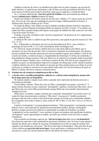 Também no decreto de César e na obediência do judeu José ao gentio Augusto, que governa de
modo absoluto, se explicita que unicamente a mão de Deus governa, precisamente pelo fato de que
Jesus nasceu em Belém para cumprir a Escritura e para que se cumprisse a vontade de Deus.
No v. 4 consta enfaticamente: José foi a partir da Galiléia (mais precisamente da cidade de
Nazaré) subindo para a Judéia (tradução do autor).
Nazaré está situada a 525 metros acima do nível do mar, e Belém a 777 metros acima do nível do
mar. Em cerca de cinco dias de caminhada era possível chegar a Belém partindo de Nazaré! A
distância entre Nazaré e Belém era de 170 km.
No tempo de Maria e José, Belém era uma localidade consideravelmente miserável. Setecentos
anos antes o profeta Miquéias já designara Belém de pequena. Em Mq 5.2 lemos: “E tu, Belém, (na
região de) Efrata, pequena demais para figurar como grupo de milhares de Judá, (mas) de ti me sairá
o que há de reinar em Israel…”
Contudo, Lucas não cita Belém como “local de cumprimento” de profecias do AT, simplesmente
como a cidade de Davi.
A cidade de Davi não é a cidade em que Davi governava, mas aquela na qual ele nascera (cf. 1Sm
16.1, 17.12).
Do v. 4 depreende-se claramente que José era da descendência de Davi, o que confirma a
genealogia de José em Mt 1.1-16. José é descendente direto da linhagem real.
Os 170 km de viagem de Nazaré a Belém devem ter sido muito difíceis para Maria, que se
encontrava no nono mês de gravidez. Para os numerosos migrantes do recenseamento, não apenas a
precária condição das estradas representavam uma incomparável agrura, mas também o calor do dia,
a poeira da estrada, a carência de água, a irregularidade da alimentação. O esforço da caminhada, a
precariedade dos abrigos noturnos, tudo isso Maria teve de suportar em avançado estado de gravidez!
Depois de chegar a Belém é que o sofrimento começou de fato. Pelo fato de que o pequeno local
pululava de gente, era absolutamente impossível conseguir um abrigo para a noite. Quantos lamentos
e súplicas ardentes devem ter sido alçados ao céu para que Deus proporcionasse um abrigo ao jovem
casal (que na verdade se encontrava em uma aflição ainda maior em vista da iminência do parto de
Maria). Contudo, não houve resposta à insistente prece.
6 Estando eles ali, aconteceu completarem-se-lhe os dias,
7 e ela deu à luz o seu filho primogênito, enfaixou-o e o deitou numa manjedoura, porque não
havia lugar para eles na hospedaria.
De maneira simples e singela Lucas relata o episódio mais importante da história universal: o
nascimento do Salvador.
O texto bíblico salienta: “Maria deu à luz seu filho, o primogênito (em grego: prototókos).” A
Igreja Católica Romana crê que a expressão “primogênito” significa o mesmo que filho único, isto é,
que Maria não teve outros filhos posteriormente porque Maria não teria mantido relacionamento
conjugal com José.
Diante disso, no entanto, cumpre constatar que a expressão “primogênito” (prototókos) deve ser
usada de forma conscientemente contrária a “filho único” (monogenés). Também na presente
passagem cabe dar todo o mérito à letra da Escritura, porque de acordo com o testemunho múltiplo
dos evangelhos Jesus tinha 4 irmãos e várias irmãs (cf. Mt 12.46ss; 13.55s; Mc 3.31ss; Lc 8.19ss; Jo
2.12; 7.3).
A palavra “primogênito” é pronunciadamente hebraica. “Filho primogênito” corresponde ao termo
hebraico bekor, uma expressão de significado particularmente jurídico, porque o primogênito
hebraico (sempre que possível) tinha de ser apresentado no templo de Jerusalém, ou melhor,
“resgatado do serviço sacerdotal”. Lucas, portanto, já agora nos prepara, pelo significado da palavra
“primogênito”, para a apresentação no templo, um relato que somente Lucas faz entre os quatro
evangelistas.
Lucas assinala com destaque especial que “não havia lugar para eles (autois) na hospedaria”.
Essa forma de expressão é mais ponderada do que parece à primeira vista. Se Lucas tivesse apenas a
intenção de afirmar que o abrigo de caravanas (a hospedaria em si) não era capaz de acolher mais
ninguém, teria bastado que escrevesse: “Não havia mais lugar na hospedaria”. Mas, pelo fato de que
a frase enfatiza que para eles não havia lugar, Lucas aponta para a condição peculiar em que se
encontrava o casal, em vista da iminente hora de nascimento do menino Jesus.
 
