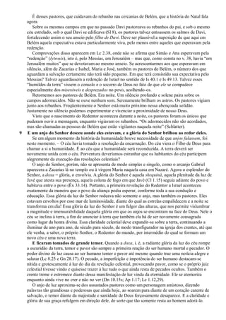É desses pastores, que cuidavam do rebanho nas cercanias de Belém, que a história do Natal fala
agora.
Sobre os mesmos campos em que no passado Davi pastoreava os rebanhos do pai, e sob o mesmo
céu estrelado, sob o qual Davi se edificava (Sl 8), os pastores talvez entoassem os salmos de Davi,
fortalecendo assim o seu anseio pelo filho de Davi. Deve ser plausível a suposição de que aqui em
Belém aquela expectativa estava particularmente viva, pelo menos entre aqueles que esperavam pela
redenção.
Comprovações disso aparecem em Lc 2.38, onde não se afirma que Simão e Ana esperavam pela
“redenção” (lytrosis), isto é, pelo Messias, em Jerusalém – mas que, como consta no v. 38, havia “em
Jerusalém muitos” que se devotavam ao mesmo anseio. Se acrescentarmos aos que esperavam em
silêncio, além de Zacarias e Isabel, Maria e José, também os pastores de Belém, o número dos que
aguardam a salvação certamente não terá sido pequeno. Em que terá consistido sua expectativa pelo
Messias? Talvez aguardassem a redenção de Israel no sentido de Is 40.1 e Is 49.13. Talvez esses
“humildes da terra” vissem o consolo e o socorro de Deus no fato de que ele se compadece
especialmente dos miseráveis e desprezados no povo, acolhendo-os.
Retornemos aos pastores de Belém. Era noite. Um silêncio profundo e solene paira sobre os
campos adormecidos. Não se ouve nenhum som. Serenamente brilham os astros. Os pastores vigiam
junto aos rebanhos. Freqüentemente o Senhor está muito próximo nessa abençoada solidão.
Justamente no silêncio podemos experimentar e vivenciar a proximidade de nosso Deus.
Visto que o nascimento do Redentor aconteceu durante a noite, os pastores foram os únicos que
puderam ouvir a mensagem, enquanto vigiavam os rebanhos. “Os adormecidos não são acordados,
mas são chamadas as pessoas de Belém que estão vigilantes naquela noite” (Schlatter).
9 E um anjo do Senhor desceu aonde eles estavam, e a glória do Senhor brilhou ao redor deles.
Se em algum momento da história da humanidade houve necessidade de que anjos falassem, foi
neste momento. – O céu havia tomado a resolução da encarnação. Do céu viera o Filho de Deus para
chamar a si a humanidade. É ao céu que a humanidade será reconduzida. A terra deverá ser
novamente unida com o céu. Porventura deveríamos estranhar que os habitantes do céu participem
alegremente da execução das resoluções celestiais?
O anjo do Senhor, porém, não se apresenta de modo simples e singelo, como o arcanjo Gabriel
aparecera a Zacarias lá no templo ou à virgem Maria naquela casa em Nazaré. Agora o esplendor do
Senhor, a doxa = glória, o envolvia. A glória do Senhor é aquela shequiná, aquela plenitude da luz de
Javé que atesta sua presença, aquela coluna de fogo em que Javé (Cl 1.15) seguia adiante do povo e
habitava entre o povo (Êx 33.14). Portanto, a primeira revelação do Redentor a Israel aconteceu
exatamente da maneira que o povo da aliança podia esperar, conforme toda a sua condução e
educação. Essa glória da luz do Senhor rodeava não somente o anjo, mas também os pastores. Eles
estavam envoltos por esse mar de luminosidade, diante do qual as estrelas empalidecem e a noite se
transforma em dia! Essa glória da luz do Senhor é um fulgor das alturas, que nos permite vislumbrar
a magnitude e imensurabilidade daquela glória em que os anjos se encontram na face de Deus. Nele o
céu se inclina à terra, a fim de anunciar à terra que também ela há de ser novamente consagrada
como lugar da honra divina. Essa claridade celestial deve expandir-se sobre a terra, continuando a
iluminar de ano para ano, de século para século, de modo transfigurador na igreja dos crentes, até que
ele venha, a saber, o próprio Senhor, o Redentor do mundo, por intermédio do qual se formam um
novo céu e uma nova terra.
E ficaram tomados de grande temor. Quando a doxa, i. é, a radiante glória da luz do céu rompe
a escuridão da terra, temor e pavor são sempre a primeira reação do ser humano mortal e pecador. O
poder divino de luz causa ao ser humano temor e pavor até mesmo quando traz uma notícia alegre e
salutar (Lc 8.25 e Gn 28.17). O pecado, a imperfeição e impotência do ser humano destacam-se
nítida e grotescamente à luz do dia da revelação celestial, provocando pavor, como se o próprio juiz
celestial tivesse vindo e quisesse trazer à luz tudo o que ainda resta de pecados ocultos. Também o
crente treme e estremece diante dessa manifestação de luz vinda da eternidade. Ele se atemoriza
enquanto ainda vive no crer e não no ver (Dn 10.15s; Ap 1.17; Lc 1.12,29).
O anjo de luz aproxima-se dos assustados pastores como um personagem amistoso, dizendo
palavras tão grandiosas e poderosas que ainda hoje, ao soarem para diante de um coração carente de
salvação, o temor diante da majestade e santidade de Deus forçosamente desaparece. E a claridade e
glória de sua graça refulgem em direção dele, de sorte que tão somente resta ao homem adorá-lo.
 