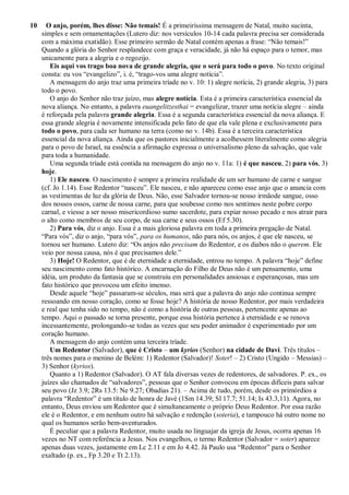 10 O anjo, porém, lhes disse: Não temais! É a primeiríssima mensagem de Natal, muito sucinta,
simples e sem ornamentações (Lutero diz: nos versículos 10-14 cada palavra precisa ser considerada
com a máxima exatidão). Esse primeiro sermão de Natal contém apenas a frase: “Não temais!”
Quando a glória do Senhor resplandece com graça e veracidade, já não há espaço para o temor, mas
unicamente para a alegria e o regozijo.
Eis aqui vos trago boa nova de grande alegria, que o será para todo o povo. No texto original
consta: eu vos “evangelizo”, i. é, “trago-vos uma alegre notícia”.
A mensagem do anjo traz uma primeira tríade no v. 10: 1) alegre notícia, 2) grande alegria, 3) para
todo o povo.
O anjo do Senhor não traz juízo, mas alegre notícia. Esta é a primeira característica essencial da
nova aliança. No entanto, a palavra euangelitzesthai = evangelizar, trazer uma notícia alegre – ainda
é reforçada pela palavra grande alegria. Essa é a segunda característica essencial da nova aliança. E
essa grande alegria é novamente intensificada pelo fato de que ela vale plena e exclusivamente para
todo o povo, para cada ser humano na terra (como no v. 14b). Essa é a terceira característica
essencial da nova aliança. Ainda que os pastores inicialmente a acolhessem literalmente como alegria
para o povo de Israel, na essência a afirmação expressa o universalismo pleno da salvação, que vale
para toda a humanidade.
Uma segunda tríade está contida na mensagem do anjo no v. 11a: 1) é que nasceu, 2) para vós, 3)
hoje.
1) Ele nasceu. O nascimento é sempre a primeira realidade de um ser humano de carne e sangue
(cf. Jo 1.14). Esse Redentor “nasceu”. Ele nasceu, e não apareceu como esse anjo que o anuncia com
as vestimentas de luz da glória de Deus. Não, esse Salvador tornou-se nosso irmãode sangue, osso
dos nossos ossos, carne de nossa carne, para que soubesse como nos sentimos neste pobre corpo
carnal, e viesse a ser nosso misericordioso sumo sacerdote, para expiar nosso pecado e nos atrair para
o alto como membros de seu corpo, de sua carne e seus ossos (Ef 5.30).
2) Para vós, diz o anjo. Essa é a mais gloriosa palavra em toda a primeira pregação de Natal.
“Para vós”, diz o anjo, “para vós”, para os humanos, não para nós, os anjos, é que ele nasceu, se
tornou ser humano. Lutero diz: “Os anjos não precisam do Redentor, e os diabos não o querem. Ele
veio por nossa causa, nós é que precisamos dele.”
3) Hoje! O Redentor, que é de eternidade a eternidade, entrou no tempo. A palavra “hoje” define
seu nascimento como fato histórico. A encarnação do Filho de Deus não é um pensamento, uma
idéia, um produto da fantasia que se construiu em personalidades ansiosas e esperançosas, mas um
fato histórico que provocou um efeito imenso.
Desde aquele “hoje” passaram-se séculos, mas será que a palavra do anjo não continua sempre
ressoando em nosso coração, como se fosse hoje? A história de nosso Redentor, por mais verdadeira
e real que tenha sido no tempo, não é como a história de outras pessoas, pertencente apenas ao
tempo. Aqui o passado se torna presente, porque essa história pertence à eternidade e se renova
incessantemente, prolongando-se todas as vezes que seu poder animador é experimentado por um
coração humano.
A mensagem do anjo contém uma terceira tríade.
Um Redentor (Salvador), que é Cristo – um kyrios (Senhor) na cidade de Davi. Três títulos –
três nomes para o menino de Belém: 1) Redentor (Salvador)! Soter! – 2) Cristo (Ungido – Messias) –
3) Senhor (kyrios).
Quanto a 1) Redentor (Salvador). O AT fala diversas vezes de redentores, de salvadores. P. ex., os
juízes são chamados de “salvadores”, pessoas que o Senhor convocou em épocas difíceis para salvar
seu povo (Jz 3.9; 2Rs 13.5: Ne 9.27; Obadias 21). – Acima de tudo, porém, desde os primórdios a
palavra “Redentor” é um título de honra de Javé (1Sm 14.39; Sl 17.7; 51.14; Is 43.3,11). Agora, no
entanto, Deus enviou um Redentor que é simultaneamente o próprio Deus Redentor. Por essa razão
ele é o Redentor, e em nenhum outro há salvação e redenção (soteria), e tampouco há outro nome no
qual os humanos serão bem-aventurados.
É peculiar que a palavra Redentor, muito usada no linguajar da igreja de Jesus, ocorra apenas 16
vezes no NT com referência a Jesus. Nos evangelhos, o termo Redentor (Salvador = soter) aparece
apenas duas vezes, justamente em Lc 2.11 e em Jo 4.42. Já Paulo usa “Redentor” para o Senhor
exaltado (p. ex., Fp 3.20 e Tt 2.13).
 