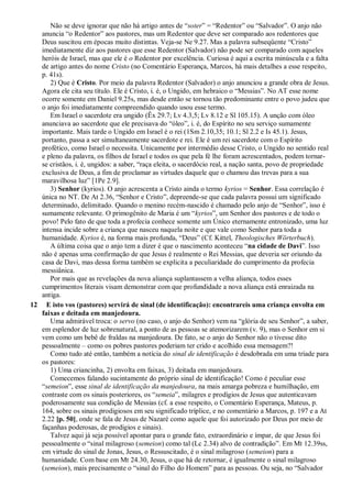 Não se deve ignorar que não há artigo antes de “soter” = “Redentor” ou “Salvador”. O anjo não
anuncia “o Redentor” aos pastores, mas um Redentor que deve ser comparado aos redentores que
Deus suscitou em épocas muito distintas. Veja-se Ne 9.27. Mas a palavra subseqüente “Cristo”
imediatamente diz aos pastores que esse Redentor (Salvador) não pode ser comparado com aqueles
heróis de Israel, mas que ele é o Redentor por excelência. Curiosa é aqui a escrita minúscula e a falta
de artigo antes do nome Cristo (no Comentário Esperança, Marcos, há mais detalhes a esse respeito,
p. 41s).
2) Que é Cristo. Por meio da palavra Redentor (Salvador) o anjo anunciou a grande obra de Jesus.
Agora ele cita seu título. Ele é Cristo, i. é, o Ungido, em hebraico o “Messias”. No AT esse nome
ocorre somente em Daniel 9.25s, mas desde então se tornou tão predominante entre o povo judeu que
o anjo foi imediatamente compreendido quando usou esse termo.
Em Israel o sacerdote era ungido (Êx 29.7; Lv 4.3,5; Lv 8.12 e Sl 105.15). A unção com óleo
anunciava ao sacerdote que ele precisava do “óleo”, i. é, do Espírito no seu serviço sumamente
importante. Mais tarde o Ungido em Israel é o rei (1Sm 2.10,35; 10.1; Sl 2.2 e Is 45.1). Jesus,
portanto, passa a ser simultaneamente sacerdote e rei. Ele é um rei sacerdote com o Espírito
profético, como Israel o necessita. Unicamente por intermédio desse Cristo, o Ungido no sentido real
e pleno da palavra, os filhos de Israel e todos os que pela fé lhe foram acrescentados, podem tornar-
se cristãos, i. é, ungidos: a saber, “raça eleita, o sacerdócio real, a nação santa, povo de propriedade
exclusiva de Deus, a fim de proclamar as virtudes daquele que o chamou das trevas para a sua
maravilhosa luz” [1Pe 2.9].
3) Senhor (kyrios). O anjo acrescenta a Cristo ainda o termo kyrios = Senhor. Essa correlação é
única no NT. De At 2.36, “Senhor e Cristo”, depreende-se que cada palavra possui um significado
determinado, delimitado. Quando o menino recém-nascido é chamado pelo anjo de “Senhor”, isso é
sumamente relevante. O primogênito de Maria é um “kyrios”, um Senhor dos pastores e de todo o
povo! Pelo fato de que toda a profecia conhece somente um Único eternamente entronizado, uma luz
intensa incide sobre a criança que nasceu naquela noite e que vale como Senhor para toda a
humanidade. Kyrios é, na forma mais profunda, “Deus” (Cf. Kittel, Theologisches Wörterbuch).
A última coisa que o anjo tem a dizer é que o nascimento aconteceu “na cidade de Davi”. Isso
não é apenas uma confirmação de que Jesus é realmente o Rei Messias, que deveria ser oriundo da
casa de Davi, mas dessa forma também se explicita a peculiaridade do cumprimento da profecia
messiânica.
Por mais que as revelações da nova aliança suplantassem a velha aliança, todos esses
cumprimentos literais visam demonstrar com que profundidade a nova aliança está enraizada na
antiga.
12 E isto vos (pastores) servirá de sinal (de identificação): encontrareis uma criança envolta em
faixas e deitada em manjedoura.
Uma admirável troca: o servo (no caso, o anjo do Senhor) vem na “glória de seu Senhor”, a saber,
em esplendor de luz sobrenatural, a ponto de as pessoas se atemorizarem (v. 9), mas o Senhor em si
vem como um bebê de fraldas na manjedoura. De fato, se o anjo do Senhor não o tivesse dito
pessoalmente – como os pobres pastores poderiam ter crido e acolhido essa mensagem?!
Como tudo até então, também a notícia do sinal de identificação é desdobrada em uma tríade para
os pastores:
1) Uma criancinha, 2) envolta em faixas, 3) deitada em manjedoura.
Comecemos falando sucintamente do próprio sinal de identificação! Como é peculiar esse
“semeion”, esse sinal de identificação da manjedoura, na mais amarga pobreza e humilhação, em
contraste com os sinais posteriores, os “semeia”, milagres e prodígios de Jesus que autenticavam
poderosamente sua condição de Messias (cf. a esse respeito, o Comentário Esperança, Mateus, p.
164, sobre os sinais prodigiosos em seu significado tríplice, e no comentário a Marcos, p. 197 e a At
2.22 [p. 50], onde se fala de Jesus de Nazaré como aquele que foi autorizado por Deus por meio de
façanhas poderosas, de prodígios e sinais).
Talvez aqui já seja possível apontar para o grande fato, extraordinário e ímpar, de que Jesus foi
pessoalmente o “sinal milagroso (semeion) como tal (Lc 2.34) alvo de contradição”. Em Mt 12.39ss,
em virtude do sinal de Jonas, Jesus, o Ressuscitado, é o sinal milagroso (semeion) para a
humanidade. Com base em Mt 24.30, Jesus, o que há de retornar, é igualmente o sinal milagroso
(semeion), mais precisamente o “sinal do Filho do Homem” para as pessoas. Ou seja, no “Salvador
 