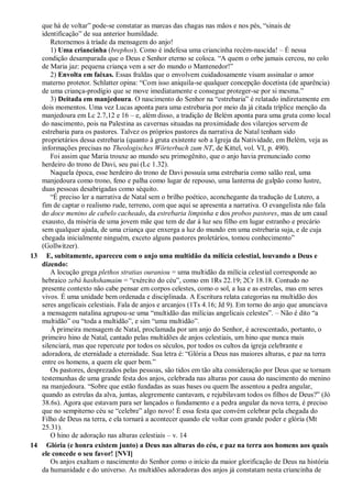 que há de voltar” pode-se constatar as marcas das chagas nas mãos e nos pés, “sinais de
identificação” de sua anterior humildade.
Retornemos à tríade da mensagem do anjo!
1) Uma criancinha (brephos). Como é indefesa uma criancinha recém-nascida! – É nessa
condição desamparada que o Deus e Senhor eterno se coloca. “A quem o orbe jamais cercou, no colo
de Maria jaz: pequena criança vem a ser do mundo o Mantenedor!”
2) Envolta em faixas. Essas fraldas que o envolvem cuidadosamente visam assinalar o amor
materno protetor. Schlatter opina: “Com isso aniquila-se qualquer concepção docetista (de aparência)
de uma criança-prodígio que se move imediatamente e consegue proteger-se por si mesma.”
3) Deitada em manjedoura. O nascimento do Senhor na “estrebaria” é relatado indiretamente em
dois momentos. Uma vez Lucas aponta para uma estrebaria por meio da já citada tríplice menção da
manjedoura em Lc 2.7,12 e 16 – e, além disso, a tradição de Belém aponta para uma gruta como local
do nascimento, pois na Palestina as cavernas situadas na proximidade dos vilarejos servem de
estrebaria para os pastores. Talvez os próprios pastores da narrativa de Natal tenham sido
proprietários dessa estrebaria (quanto à gruta existente sob a Igreja da Natividade, em Belém, veja as
informações precisas no Theologisches Wörterbuch zum NT, de Kittel, vol. VI, p. 490).
Foi assim que Maria trouxe ao mundo seu primogênito, que o anjo havia prenunciado como
herdeiro do trono de Davi, seu pai (Lc 1.32).
Naquela época, esse herdeiro do trono de Davi possuía uma estrebaria como salão real, uma
manjedoura como trono, feno e palha como lugar de repouso, uma lanterna de galpão como lustre,
duas pessoas desabrigadas como séquito.
“É preciso ler a narrativa de Natal sem o brilho poético, aconchegante da tradução de Lutero, a
fim de captar o realismo rude, terreno, com que aqui se apresenta a narrativa. O evangelista não fala
do doce menino de cabelo cacheado, da estrebaria limpinha e dos probos pastores, mas de um casal
exausto, da miséria de uma jovem mãe que tem de dar à luz seu filho em lugar estranho e precário
sem qualquer ajuda, de uma criança que enxerga a luz do mundo em uma estrebaria suja, e de cuja
chegada inicialmente ninguém, exceto alguns pastores proletários, tomou conhecimento”
(Gollwitzer).
13 E, subitamente, apareceu com o anjo uma multidão da milícia celestial, louvando a Deus e
dizendo:
A locução grega plethos stratias ouraniou = uma multidão da milícia celestial corresponde ao
hebraico zebá hashshamaim = “exército do céu”, como em 1Rs 22.19; 2Cr 18.18. Contudo no
presente contexto não cabe pensar em corpos celestes, como o sol, a lua e as estrelas, mas em seres
vivos. É uma unidade bem ordenada e disciplinada. A Escritura relata categorias na multidão dos
seres angelicais celestiais. Fala de anjos e arcanjos (1Ts 4.16; Jd 9). Em torno do anjo que anunciava
a mensagem natalina agrupou-se uma “multidão das milícias angelicais celestes”. – Não é dito “a
multidão” ou “toda a multidão”, e sim “uma multidão”.
À primeira mensagem de Natal, proclamada por um anjo do Senhor, é acrescentado, portanto, o
primeiro hino de Natal, cantado pelas multidões de anjos celestiais, um hino que nunca mais
silenciará, mas que repercute por todos os séculos, por todos os cultos da igreja celebrante e
adoradora, de eternidade a eternidade. Sua letra é: “Glória a Deus nas maiores alturas, e paz na terra
entre os homens, a quem ele quer bem.”
Os pastores, desprezados pelas pessoas, são tidos em tão alta consideração por Deus que se tornam
testemunhas de uma grande festa dos anjos, celebrada nas alturas por causa do nascimento do menino
na manjedoura. “Sobre que estão fundadas as suas bases ou quem lhe assentou a pedra angular,
quando as estrelas da alva, juntas, alegremente cantavam, e rejubilavam todos os filhos de Deus?” (Jó
38.6s). Agora que estavam para ser lançados o fundamento e a pedra angular da nova terra, é preciso
que no sempiterno céu se “celebre” algo novo! É essa festa que convém celebrar pela chegada do
Filho de Deus na terra, e ela tornará a acontecer quando ele voltar com grande poder e glória (Mt
25.31).
O hino de adoração nas alturas celestiais – v. 14
14 Glória (e honra existem junto) a Deus nas alturas do céu, e paz na terra aos homens aos quais
ele concede o seu favor! [NVI]
Os anjos exaltam o nascimento do Senhor como o início da maior glorificação de Deus na história
da humanidade e do universo. As multidões adoradoras dos anjos já constatam nesta criancinha de
 