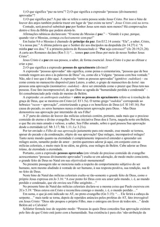 1) O que significa “paz na terra”? 2) O que significa a expressão “pessoas (divinamente)
aprovadas”?
1) O que significa paz? A paz não se refere a outra pessoa senão Jesus Cristo. Por isso o hino de
louvor dos anjos também poderia trazer em lugar de “paz existe na terra”: Jesus Cristo está na terra.
Contudo, será possível substituir paz por Senhor Jesus sem mais nem menos? Há comprovações
dentro e fora da Bíblia que podem atestá-lo.
Afirmações rabínicas declaravam: “O nome do Messias é paz.” – “Grande é a paz, porque,
quando vier o Messias, começa exclusivamente com paz!”
Em Isaías 9.6 o Messias é chamado de príncipe da paz. Em Ef 2.14 consta: “Ele”, a saber, Cristo,
“é a nossa paz.” A última palavra que o Senhor diz aos discípulos na despedida (Jo 14.27) é: “A
minha paz vos dou.” E a primeira palavra do Ressuscitado é: “Paz seja convosco!” (Jo 20.19,21,26).
A carta aos Romanos declara (Rm 5.1) “… temos paz com Deus por meio de nosso Senhor Jesus
Cristo”.
Jesus Cristo é a paz em sua pessoa, a saber, de forma essencial. Jesus Cristo é a paz ao efetuar e
criar a paz.
2) O que significa a expressão pessoas do aprazimento (divino)?
A expressão “pessoas aprovadas” não significa, como pensa o comentarista, “pessoas que de boa
vontade reagem aos atos e às palavras de Deus” ou, como diz a Vulgata: “pessoas com boa vontade.”
Não, não é isso que é dito aqui. A expressão “entre as pessoas aprovadas” (genitivo: eudokias) – ou
como consta no manuscrito disponível para Lutero, a saber, o grupo de manuscritos da koiné: nas
pessoas uma aprovação (nominativo: eudokia) – deve ser entendida como o prazer que Deus tem nas
pessoas. Esse fato incompreensível, de que Deus se agrada da “humanidade perdida e condenada” –
foi consubstanciado pela vinda do menino de Belém.
A expressão: en anthropois eudokias = entre as pessoas do aprazimento refere-se à resolução da
graça de Deus, que se mostrou em Cristo (cf. Ef 1.5s). O termo grego “eudokia” corresponde ao
hebraico “razon = aprovação”, exteriorizando a graça e os benefícios de Deus (cf. Sl 145.16). Por
causa do pecado, os seres humanos nunca evidenciaram aprovação para Deus. – Mas Deus
demonstrou sua aprovação por intermédio de seu Filho!
A 2a
parte do cântico de louvor das milícias celestiais contém, portanto, nada mais que o precioso
conteúdo do eterno e divino evangelho. Por sua iniciativa Deus doa à Terra, naquela noite em Belém,
o que lhe era mais amado e valioso, a saber, Seu Filho amado, sobre o qual pousou Sua aprovação
desde a eternidade (cf. Mt 3.17; Mc 1.11; Lc 3.21s).
Por ter enviado o Filho de sua aprovação justamente para este mundo, esse mundo se tornou,
apesar do pecado e da condenação, objeto de sua aprovação! Que milagre, incomparável milagre!
Tanto neste mundo quanto na eternidade é completamente impossível entender e apreender um
milagre assim, tamanho poder do amor – porém queremos adorar já aqui, em conjunto com as
milícias celestiais, e muito mais lá no além, na glória, esse milagre de Belém. Cabe adorar ao Deus
triúno, de eternidade a eternidade.
Portanto, com a expressão pessoas aprovadas (em virtude do precioso conteúdo do evangelho
acrescentamos “pessoas divinamente aprovadas”) exalta-se em adoração, de modo muito consciente,
o grande feito de Deus no Natal em sua objetividade monumental!
Na presente passagem não se menciona nada a respeito do comportamento subjetivo do ser
humano, nem mesmo aludindo à vontade do ser humano, à sua resposta positiva, sua rendição, sua fé
no feito de Deus.
Neste hino de Natal das milícias celestiais exalta-se tão-somente o grande feito de Deus, como o
próprio Jesus expressa em Jo 3.16: “A esse ponto foi Deus com seu amor pelo mundo, i. é, ao mundo
perdido e condenado, que ele enviou seu Filho unigênito…”
No presente hino de Natal das milícias celestiais declara-se a mesma coisa que Paulo escreveu em
2Co 5.19: “Deus estava em Cristo e reconciliou consigo o mundo, i. é, o mundo perdido…”
Em suma, o que já está indicado no AT, no proto-evangelho (Gn 3.15): “… Ele ferirá a cabeça da
serpente…” mais tarde se torna, depois de repetidos anúncios pelos profetas do AT, fato irrevogável
em Jesus Cristo: “Deus não poupou o próprio Filho, mas o entregou em favor de todos nós…” desde
Belém até o Calvário!
Schlatter formula isso do seguinte modo: “Pessoas às quais Deus concedeu Sua aprovação existem
pelo fato de que Cristo está junto com a humanidade. Sua existência é para eles „não-atribuição da
 