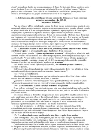 dívida‟, anulação da divisão que separava as pessoas de Deus. Por isso, pelo fato de acontecer aqui a
reconciliação de Deus com os humanos por iniciativa de Deus, os celestiais o louvam. Tudo isso,
porém, é obra exclusiva de Deus, efeito de sua determinação. A referência à aprovação de Deus
insere na proclamação de sua graça o testemunho em favor de sua magnitude.”
11. As testemunhas não admitidas ao tribunal terreno são definidas por Deus como suas
primeiras testemunhas. - Lc 2.15-20
(os pastores de Belém)
Para que o louvor a Deus cantado pelos anjos a fim de ser ouvido na terra tornasse a subir da terra
com grande alegria, era preciso que os pastores se convencessem com seus próprios olhos da verdade
da palavra anunciada. A fé não pode prescindir da experiência. A própria palavra de Deus impele
sempre para a experiência. O anjo havia mostrado expressamente aos pastores o caminho:
encontrareis uma criança envolta em faixas e deitada em manjedoura [v. 12]. É em busca desse sinal
que eles devem sair, como anteriormente Maria (Lc 1.36), porque o crer deve levar ao ver. Somente
assim ele de fato possui um poder ditoso. Mesmo a mais gloriosa palavra divina de vida continua
sendo letra morta sem valor se não passar para a experiência. Cristo nasceu. Seu nascimento foi
anunciado por línguas de anjos e seres humanos. Agora é preciso de fato “experimentar” a realidade
do nascimento e entrar em um relacionamento mais estreito com ele!
15 – E, ausentando-se deles os anjos para o céu, diziam os pastores uns aos outros: Vamos
até Belém e vejamos os acontecimentos que o Senhor nos deu a conhecer.
Curiosa é agora a guinada: “vejamos a palavra que aconteceu”. – Uma palavra, afinal, não pode
ser vista, somente ouvida! Por que isso, então? Porque a palavra, anunciada pela boca de anjos, é um
acontecimento. Por essa razão a palavra não era apenas “discurso”, mas de fato algo que podia ser
visto, experimentado, vivenciado e tocado (cf. 1Jo 1.1), ou seja, percebido com todos os sentidos
humanos. É por isso que a seqüência diz “a palavra que aconteceu”.
Essa palavra ouvida e vista, a palavra que aconteceu, “foi o Senhor que deu a conhecer”,
disseram os pastores.
Se Deus, o Senhor, falou pela palavra, cumpre não descansar antes de ter visto a Cristo de forma
renovada, com fé viva e experimentando novamente o “acontecimento”!
16a – Foram apressadamente.
Algo inacreditável é dito aos pastores, algo inacreditável se espera deles. Uma criança recém-
nascida deve ser o Senhor do mundo, o Salvador, o Messias?
Que fazem os pastores? Não esperam que raie o dia. Quando se trata de ver o evento de Cristo,
vale a pena: é necessário apressar-se, é necessário tomar uma decisão rápida, uma ação célere.
16b – E acharam Maria e José e a criança deitada na manjedoura.
O que pode ser visto aqui? Uma estrebaria escura e suja, uma criancinha indefesa, recém-nascida,
tão precariamente acomodada que nem sequer tinha um berço, mas jazia em um cocho de alimentos
das vacas e ovelhas.
Em verdade, a fé que se demandava dos pastores era muito grande! Um inaudito contraste havia
entre a palavra do anjo, com o louvor das milícias celestiais, e o episódio na escura estrebaria! Era
demasiadamente óbvio o contraste entre a palavra exterior e o evento interior, entre a alegre
proclamação e a rude realidade, entre a luz sobre os campos e as trevas na estrebaria, entre a
felicidade experimentada junto aos rebanhos – e a miséria na estrebaria.
O sinal dado aos pastores – a estrebaria e manjedoura – era para eles um teste de fé tão
extraordinário que temos a impressão de que o recém-nascido Cristo exclama aos seus primeiros
visitantes aquilo que mais tarde manda dizer solenemente a João Batista: Bem-aventurado é aquele
que não achar em mim motivo de tropeço!
17 – E, vendo-o, divulgaram o que lhes tinha sido dito a respeito deste menino.
Olhar com fé para o Cristo, seja na manjedoura, seja em sua vida e atuação, experimentar
vivamente a amabilidade e bem-aventurança de Deus, nosso Salvador, é a única coisa que gera
testemunhas corretas, propiciando também poder sobre os corações dos ouvintes participantes.
Quando existe uma experiência interior madura e pura, todas as discussões acabam, porque então
os discípulos de Jesus não expressam pareceres, doutrinas e opiniões, mas testemunhos de fatos (Jo
15.27), motivo pelo qual se apresentam com uma firmeza que surpreende o mundo, muito de acordo
 