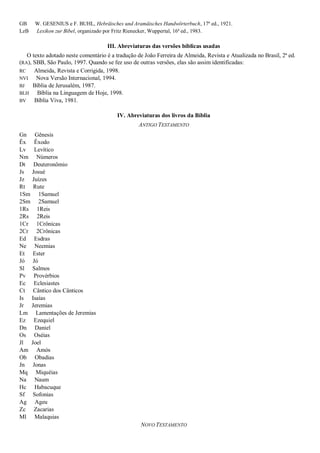 GB W. GESENIUS e F. BUHL, Hebräisches und Aramäisches Handwörterbuch, 17ª ed., 1921.
LzB Lexikon zur Bibel, organizado por Fritz Rienecker, Wuppertal, 16ª ed., 1983.
III. Abreviaturas das versões bíblicas usadas
O texto adotado neste comentário é a tradução de João Ferreira de Almeida, Revista e Atualizada no Brasil, 2ª ed.
(RA), SBB, São Paulo, 1997. Quando se fez uso de outras versões, elas são assim identificadas:
RC Almeida, Revista e Corrigida, 1998.
NVI Nova Versão Internacional, 1994.
BJ Bíblia de Jerusalém, 1987.
BLH Bíblia na Linguagem de Hoje, 1998.
BV Bíblia Viva, 1981.
IV. Abreviaturas dos livros da Bíblia
ANTIGO TESTAMENTO
Gn Gênesis
Êx Êxodo
Lv Levítico
Nm Números
Dt Deuteronômio
Js Josué
Jz Juízes
Rt Rute
1Sm 1Samuel
2Sm 2Samuel
1Rs 1Reis
2Rs 2Reis
1Cr 1Crônicas
2Cr 2Crônicas
Ed Esdras
Ne Neemias
Et Ester
Jó Jó
Sl Salmos
Pv Provérbios
Ec Eclesiastes
Ct Cântico dos Cânticos
Is Isaías
Jr Jeremias
Lm Lamentações de Jeremias
Ez Ezequiel
Dn Daniel
Os Oséias
Jl Joel
Am Amós
Ob Obadias
Jn Jonas
Mq Miquéias
Na Naum
Hc Habacuque
Sf Sofonias
Ag Ageu
Zc Zacarias
Ml Malaquias
NOVO TESTAMENTO
 