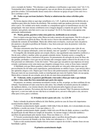 com o exemplo do Senhor. “Nós dizemos o que sabemos e testificamos o que temos visto” [Jo 3.11].
Testemunhar não é algum tipo de prerrogativa, mas um ato ditoso de corações sacerdotais e dever
geral dos cristãos. Um testemunho desses nunca deve silenciar na igreja em que Cristo está vivo e
deve continuar a sê-lo.
18 – Todos os que ouviram (inclusive Maria) se admiraram das coisas referidas pelos
pastores.
De forma alguma relata-se aqui algo semelhante a Lc 1.65. A glória do menino de Belém não se
espalhava para além dos limites da estrebaria. Não acontece nada que pudesse provocar comoção
entre o povo. Na verdade seria muito estranho se a manjedoura agora se transformasse em alvo de
peregrinação. Isto nem mesmo combinaria com a imagem daquele a respeito do qual se diz: “Não
clamará, nem gritará, nem fará ouvir a sua voz na praça” (Is 42.2). Em muitos resta apenas uma
admiração indeterminada.
19 – Maria, porém, guardava todas estas palavras, meditando-as no coração.
Esta é a única coisa que lemos sobre Maria em toda a narrativa do nascimento. Não foi a ela que o
anjo se manifestou na glória de Deus. Ela não ouviu o louvor das multidões de anjos, mas está
rodeada tão somente de humildade. Maria não obtém mais revelações, exceto por meio da palavra
dos pastores e da palavra profética de Simeão e Ana, bem como por meio da posterior visita dos
“magos do oriente”.
Ouvimos unicamente uma frase acerca de Maria, e essa frase nos propicia uma visão de seu
íntimo. Não era apenas admiração, como nos demais, mas um “guardar” e “elaborar” no coração.
O evangelho não demanda apenas um coração efusivo, mas igualmente uma memória confiável, a
fim de reter, refletir e meditar sobre um grande conteúdo eterno. Somente assim o evangelho se
tornará patrimônio firme e inalienável da pessoa. Os pensamentos de salvação de nosso de Deus são
tão grandes, profundos e ricos que um ser humano não consegue captar e absorvê-los de uma só vez.
Eles precisam ser elaborados. Como diz Lutero: “Deus quer que sua palavra seja impressa em nosso
coração e permaneça como uma marca que ninguém consegue lavar, como se fosse inata e natural.”
A fidelidade com que Maria guardou e absorveu tudo pode ser vista pelo relato preciso que ela
provavelmente fez de todas essas experiências, particularmente ao médico Lucas, e que através dele e
dos apóstolos chegou a nós. Depois que Cristo havia sido poderosamente confirmado como Filho de
Deus por meio de sua ressurreição, tendo-se transfigurado por meio do Espírito Santo em sua igreja,
Maria abriu o tesouro de seu coração, pois já não era mais única proprietária dele.
20 – Voltaram, então, os pastores glorificando e louvando a Deus por tudo o que tinham
ouvido e visto, como lhes fora anunciado (por parte dos anjos).
Os pastores, no entanto, retornaram novamente à noite, ao frio, ao perigo, ao duro cotidiano de seu
rebanho. Encontraram ali tudo como havia sido antes. Seu rebanho novamente precisa do cuidado e
da vigilância diários, e no extenso deserto eles têm de procurar pelos lugares em que cresce o
alimento para os animais. Porventura não havia tudo ficado na mesma? Não! Os pastores receberam
algo novo, e com isso tudo em sua vida havia se tornado novo, um novo olhar para o céu, um novo
olhar para a terra, para o cotidiano.
12. O Senhor da lei é posto sob a lei. - Lc 2.21-38
Nada é relatado da primeira infância de João Batista, porém no caso de Jesus três importantes
acontecimentos duplos são narrados.
1) Primeiro acontecimento duplo: quando o bebê tinha 8 dias de idade, ele é circuncidada em casa,
em Belém, e recebe seu nome. É isso que relata o v. 21.
2) Segundo acontecimento duplo: quando o bebê está com 40 dias de idade, acontece o sacrifício
de purificação da mãe Maria no templo de Jerusalém. Ao mesmo tempo é oferecido também o
sacrifício da apresentação pelo menino Jesus. Disso nos falam os v. 22-24.
3) Terceiro acontecimento duplo: imediatamente após o sacrifício de purificação e apresentação
acontecem os louvores de Simeão e de Ana. Sobre isso informam os v. 25-38.
Todos os três acontecimentos duplos têm em comum o aspecto de revelar o menino Jesus em sua
humildade e glória.
O primeiro acontecimento duplo
 