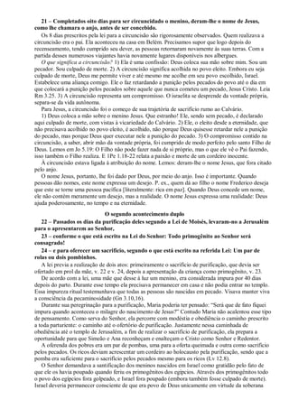21 – Completados oito dias para ser circuncidado o menino, deram-lhe o nome de Jesus,
como lhe chamara o anjo, antes de ser concebido.
Os 8 dias prescritos pela lei para a circuncisão são rigorosamente observados. Quem realizava a
circuncisão era o pai. Ela aconteceu na casa em Belém. Precisamos supor que logo depois do
recenseamento, tendo cumprido seu dever, as pessoas retornaram novamente às suas terras. Com a
partida desses numerosos viajantes havia novamente lugares disponíveis nos albergues.
O que significa a circuncisão? 1) Ela é uma confissão: Deus coloca sua mão sobre mim. Sou um
pecador. Sou culpado de morte. 2) A circuncisão significa acolhida no povo eleito. Embora eu seja
culpado de morte, Deus me permite viver e até mesmo me acolhe em seu povo escolhido, Israel.
Estabelece uma aliança comigo. Ele o faz retardando a punição pelos pecados do povo até o dia em
que colocará a punição pelos pecados sobre aquele que nunca cometeu um pecado, Jesus Cristo. Leia
Rm 3.25. 3) A circuncisão representa um compromisso. O israelita se desprende da vontade própria,
separa-se da vida autônoma.
Para Jesus, a circuncisão foi o começo de sua trajetória de sacrifício rumo ao Calvário.
1) Deus coloca a mão sobre o menino Jesus. Que estranho! Ele, sendo sem pecado, é declarado
aqui culpado de morte, com vistas à vicariedade do Calvário. 2) Ele, o eleito desde a eternidade, que
não precisava acolhido no povo eleito, é acolhido, não porque Deus quisesse retardar nele a punição
do pecado, mas porque Deus quer executar nele a punição do pecado. 3) O compromisso contido na
circuncisão, a saber, abrir mão da vontade própria, foi cumprido de modo perfeito pelo santo Filho de
Deus. Lemos em Jo 5.19: O Filho não pode fazer nada de si próprio, mas o que ele vê o Pai fazendo,
isso também o Filho realiza. E 1Pe 1.18-22 relata a paixão e morte de um cordeiro inocente.
À circuncisão estava ligada à atribuição do nome. Lemos: deram-lhe o nome Jesus, que fora citado
pelo anjo.
O nome Jesus, portanto, lhe foi dado por Deus, por meio do anjo. Isso é importante. Quando
pessoas dão nomes, este nome expressa um desejo. P. ex., quem dá ao filho o nome Frederico deseja
que este se torne uma pessoa pacífica [literalmente: rica em paz]. Quando Deus concede um nome,
ele não contém meramente um desejo, mas a realidade. O nome Jesus expressa uma realidade: Deus
ajuda poderosamente, no tempo e na eternidade.
O segundo acontecimento duplo
22 – Passados os dias da purificação deles segundo a Lei de Moisés, levaram-no a Jerusalém
para o apresentarem ao Senhor,
23 – conforme o que está escrito na Lei do Senhor: Todo primogênito ao Senhor será
consagrado!
24 – e para oferecer um sacrifício, segundo o que está escrito na referida Lei: Um par de
rolas ou dois pombinhos.
A lei previa a realização de dois atos: primeiramente o sacrifício de purificação, que devia ser
ofertado em prol da mãe, v. 22 e v. 24, depois a apresentação da criança como primogênito, v. 23.
De acordo com a lei, uma mãe que desse à luz um menino, era considerada impura por 40 dias
depois do parto. Durante esse tempo ela precisava permanecer em casa e não podia entrar no templo.
Essa impureza ritual testemunhava que todas as pessoas são nascidas em pecado. Visava manter viva
a consciência da pecaminosidade (Gn 3.10,16).
Durante sua peregrinação para a purificação, Maria poderia ter pensado: “Será que de fato fiquei
impura quando aconteceu o milagre do nascimento de Jesus?” Contudo Maria não acalentou esse tipo
de pensamento. Como serva do Senhor, ela percorre com modéstia e obediência o caminho prescrito
a toda parturiente: o caminho até o ofertório de purificação. Justamente nessa caminhada de
obediência até o templo de Jerusalém, a fim de realizar o sacrifício de purificação, ela prepara a
oportunidade para que Simeão e Ana reconheçam e enalteçam o Cristo como Senhor e Redentor.
A oferenda dos pobres era um par de pombas, uma para a oferta queimada e outra como sacrifício
pelos pecados. Os ricos deviam acrescentar um cordeiro ao holocausto pela purificação, sendo que a
pomba era suficiente para o sacrifício pelos pecados mesmo para os ricos (Lv 12.8).
O Senhor demandava a santificação dos meninos nascidos em Israel como gratidão pelo fato de
que ele os havia poupado quando feriu os primogênitos dos egípcios. Através dos primogênitos todo
o povo dos egípcios fora golpeado, e Israel fora poupado (embora também fosse culpado de morte).
Israel deveria permanecer consciente de que era povo de Deus unicamente em virtude da soberana
 