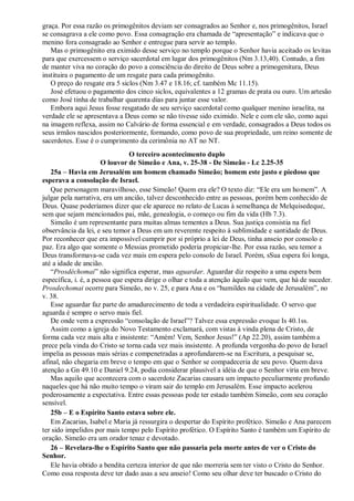 graça. Por essa razão os primogênitos deviam ser consagrados ao Senhor e, nos primogênitos, Israel
se consagrava a ele como povo. Essa consagração era chamada de “apresentação” e indicava que o
menino fora consagrado ao Senhor e entregue para servir ao templo.
Mas o primogênito era eximido desse serviço no templo porque o Senhor havia aceitado os levitas
para que exercessem o serviço sacerdotal em lugar dos primogênitos (Nm 3.13,40). Contudo, a fim
de manter viva no coração do povo a consciência do direito de Deus sobre a primogenitura, Deus
instituira o pagamento de um resgate para cada primogênito.
O preço do resgate era 5 siclos (Nm 3.47 e 18.16; cf. também Mc 11.15).
José efetuou o pagamento dos cinco siclos, equivalentes a 12 gramas de prata ou ouro. Um artesão
como José tinha de trabalhar quarenta dias para juntar esse valor.
Embora aqui Jesus fosse resgatado de seu serviço sacerdotal como qualquer menino israelita, na
verdade ele se apresentava a Deus como se não tivesse sido eximido. Nele e com ele são, como aqui
na imagem reflexa, assim no Calvário de forma essencial e em verdade, consagrados a Deus todos os
seus irmãos nascidos posteriormente, formando, como povo de sua propriedade, um reino somente de
sacerdotes. Esse é o cumprimento da cerimônia no AT no NT.
O terceiro acontecimento duplo
O louvor de Simeão e Ana, v. 25-38 - De Simeão - Lc 2.25-35
25a – Havia em Jerusalém um homem chamado Simeão; homem este justo e piedoso que
esperava a consolação de Israel.
Que personagem maravilhoso, esse Simeão! Quem era ele? O texto diz: “Ele era um homem”. A
julgar pela narrativa, era um ancião, talvez desconhecido entre as pessoas, porém bem conhecido de
Deus. Quase poderíamos dizer que ele aparece no relato de Lucas à semelhança de Melquisedeque,
sem que sejam mencionados pai, mãe, genealogia, o começo ou fim da vida (Hb 7.3).
Simeão é um representante para muitas almas tementes a Deus. Sua justiça consistia na fiel
observância da lei, e seu temor a Deus em um reverente respeito à sublimidade e santidade de Deus.
Por reconhecer que era impossível cumprir por si próprio a lei de Deus, tinha anseio por consolo e
paz. Era algo que somente o Messias prometido poderia propiciar-lhe. Por essa razão, seu temor a
Deus transformava-se cada vez mais em espera pelo consolo de Israel. Porém, sSua espera foi longa,
até a idade de ancião.
“Prosdéchomai” não significa esperar, mas aguardar. Aguardar diz respeito a uma espera bem
específica, i. é, a pessoa que espera dirige o olhar e toda a atenção àquilo que vem, que há de suceder.
Prosdechomai ocorre para Simeão, no v. 25, e para Ana e os “humildes na cidade de Jerusalém”, no
v. 38.
Esse aguardar faz parte do amadurecimento de toda a verdadeira espiritualidade. O servo que
aguarda é sempre o servo mais fiel.
De onde vem a expressão “consolação de Israel”? Talvez essa expressão evoque Is 40.1ss.
Assim como a igreja do Novo Testamento exclamará, com vistas à vinda plena de Cristo, de
forma cada vez mais alta e insistente: “Amém! Vem, Senhor Jesus!” (Ap 22.20), assim também a
prece pela vinda do Cristo se torna cada vez mais insistente. A profunda vergonha do povo de Israel
impelia as pessoas mais sérias e compenetradas a aprofundarem-se na Escritura, a pesquisar se,
afinal, não chegaria em breve o tempo em que o Senhor se compadeceria de seu povo. Quem dava
atenção a Gn 49.10 e Daniel 9.24, podia considerar plausível a idéia de que o Senhor viria em breve.
Mas aquilo que acontecera com o sacerdote Zacarias causara um impacto peculiarmente profundo
naqueles que há não muito tempo o viram sair do templo em Jerusalém. Esse impacto acelerou
poderosamente a expectativa. Entre essas pessoas pode ter estado também Simeão, com seu coração
sensível.
25b – E o Espírito Santo estava sobre ele.
Em Zacarias, Isabel e Maria já ressurgira o despertar do Espírito profético. Simeão e Ana parecem
ter sido impelidos por mais tempo pelo Espírito profético. O Espírito Santo é também um Espírito de
oração. Simeão era um orador tenaz e devotado.
26 – Revelara-lhe o Espírito Santo que não passaria pela morte antes de ver o Cristo do
Senhor.
Ele havia obtido a bendita certeza interior de que não morreria sem ter visto o Cristo do Senhor.
Como essa resposta deve ter dado asas a seu anseio! Como seu olhar deve ter buscado o Cristo do
 