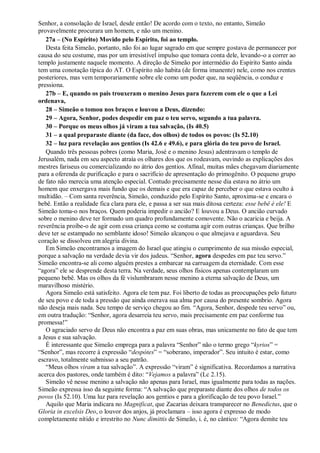 Senhor, a consolação de Israel, desde então! De acordo com o texto, no entanto, Simeão
provavelmente procurara um homem, e não um menino.
27a – (No Espírito) Movido pelo Espírito, foi ao templo.
Desta feita Simeão, portanto, não foi ao lugar sagrado em que sempre gostava de permanecer por
causa do seu costume, mas por um irresistível impulso que tomara conta dele, levando-o a correr ao
templo justamente naquele momento. A direção de Simeão por intermédio do Espírito Santo ainda
tem uma conotação típica do AT. O Espírito não habita (de forma imanente) nele, como nos crentes
posteriores, mas vem temporariamente sobre ele como um poder que, na seqüência, o conduz e
pressiona.
27b – E, quando os pais trouxeram o menino Jesus para fazerem com ele o que a Lei
ordenava,
28 – Simeão o tomou nos braços e louvou a Deus, dizendo:
29 – Agora, Senhor, podes despedir em paz o teu servo, segundo a tua palavra.
30 – Porque os meus olhos já viram a tua salvação, (Is 40.5)
31 – a qual preparaste diante (da face, dos olhos) de todos os povos: (Is 52.10)
32 – luz para revelação aos gentios (Is 42.6 e 49.6), e para glória do teu povo de Israel.
Quando três pessoas pobres (como Maria, José e o menino Jesus) adentravam o templo de
Jerusalém, nada em seu aspecto atraía os olhares dos que os rodeavam, ouvindo as explicações dos
mestres fariseus ou comercializando no átrio dos gentios. Afinal, muitas mães chegavam diariamente
para a oferenda de purificação e para o sacrifício de apresentação do primogênito. O pequeno grupo
de fato não merecia uma atenção especial. Contudo precisamente nesse dia estava no átrio um
homem que enxergava mais fundo que os demais e que era capaz de perceber o que estava oculto à
multidão. – Com santa reverência, Simeão, conduzido pelo Espírito Santo, aproxima-se e encara o
bebê. Então a realidade fica clara para ele, e passa a ser sua mais ditosa certeza: esse bebê é ele! E
Simeão toma-o nos braços. Quem poderia impedir o ancião? E louvou a Deus. O ancião curvado
sobre o menino deve ter formado um quadro profundamente comovente. Não o acaricia e beija. A
reverência proíbe-o de agir com essa criança como se costuma agir com outras crianças. Que brilho
deve ter se estampado no semblante idoso! Simeão alcançou o que almejava e aguardava. Seu
coração se dissolveu em alegria divina.
Em Simeão encontramos a imagem do Israel que atingiu o cumprimento de sua missão especial,
porque a salvação na verdade devia vir dos judeus. “Senhor, agora despedes em paz teu servo.”
Simeão encontra-se ali como alguém prestes a embarcar na carruagem da eternidade. Com esse
“agora” ele se desprende desta terra. Na verdade, seus olhos físicos apenas contemplaram um
pequeno bebê. Mas os olhos da fé vislumbraram nesse menino a eterna salvação de Deus, um
maravilhoso mistério.
Agora Simeão está satisfeito. Agora ele tem paz. Foi liberto de todas as preocupações pelo futuro
de seu povo e de toda a pressão que ainda onerava sua alma por causa do presente sombrio. Agora
não deseja mais nada. Seu tempo de serviço chegou ao fim. “Agora, Senhor, despede teu servo” ou,
em outra tradução: “Senhor, agora desarreia teu servo, mais precisamente em paz conforme tua
promessa!”
O agraciado servo de Deus não encontra a paz em suas obras, mas unicamente no fato de que tem
a Jesus e sua salvação.
É interessante que Simeão emprega para a palavra “Senhor” não o termo grego “kyrios” =
“Senhor”, mas recorre à expressão “despótes” = “soberano, imperador”. Seu intuito é estar, como
escravo, totalmente submisso a seu patrão.
“Meus olhos viram a tua salvação”. A expressão “viram” é significativa. Recordamos a narrativa
acerca dos pastores, onde também é dito: “Vejamos a palavra” (Lc 2.15).
Simeão vê nesse menino a salvação não apenas para Israel, mas igualmente para todas as nações.
Simeão expressa isso da seguinte forma: “A salvação que preparaste diante dos olhos de todos os
povos (Is 52.10). Uma luz para revelação aos gentios e para a glorificação de teu povo Israel.”
Aquilo que Maria indicara no Magnificat, que Zacarias deixara transparecer no Benedictus, que o
Gloria in excelsis Deo, o louvor dos anjos, já proclamara – isso agora é expresso de modo
completamente nítido e irrestrito no Nunc dimittis de Simeão, i. é, no cântico: “Agora demite teu
 