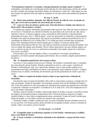 “Extremamente traiçoeiro é o coração, e desesperadamente corrupto; quem o sondará?” A
contradição, exacerbada até a crucificação real do príncipe da vida, desmascara o íntimo do coração
de todo o mundo, dos inimigos do próprio Senhor, de cada pessoa. Lutero diz: “Não apenas eu, mas
nem mesmo um apóstolo teria sido capaz de imaginar ou crer que exista uma maldade tão grande no
mundo.”
De Ana. V. 36-38
36 – Havia uma profetisa, chamada Ana, filha de Fanuel, da tribo de Aser, avançada em
dias, que vivera com seu marido sete anos desde que se casara
37 – e que era viúva de oitenta e quatro anos. Esta não deixava o templo, mas adorava (a
Deus) noite e dia em jejuns e orações.
É estranho que sejamos informados precisamente sobre quem foi Ana. Mas não lemos as palavras
de seu louvor. Exatamente ao contrário de Simeão, do qual nada se diz acerca de sua vida, mas se
reproduz o louvor. A narrativa adquire, assim, conotação de relato histórico, minuciosamente
pesquisado por Lucas. Ana, a “filha da graça”, como seu nome pode ser traduzido, é expressamente
honrada com o título de uma profetisa. Ela exercia sua profissão à maneira das profetisas do AT, à
semelhança de Débora (Jz 4.4) e Hulda (2Rs 22.14), ainda que talvez somente para um pequeno
grupo. Ela é chamada de filha de Fanuel (aquele que vê a Deus). O nome do marido não é
mencionado. Descendia da tribo de Aser, que tinha seu território na porção noroeste da Galiléia. Ana
veio ao templo das regiões mais distantes. Servir a Deus representava sua mais sublime alegria, era
esse o contexto em que ela vivia e se sentia bem-aventurada. Com oração e jejum ela se devotava
sem cessar a seu Deus.
Esses anciãos, que vivem tão ligados a Deus e à sua palavra e em oração, são poderosos
pregadores, até mesmo quando não pregam audivelmente. São, no entanto, singelos apresentadores
da palavra.
38a – E, chegando naquela hora, dava graças a Deus.
Seu louvor e sua exaltação foram um eco a Simeão. Ela acolheu o testemunho dele e o entendeu,
por estar plena do mesmo Espírito. Simeão a antecedeu no louvor, e ela o segue. A profecia de
Simeão é confirmada por Ana: isso é agir divino. Quantas vezes os dois anciãos podem ter-se
encontrado nesse lugar, partilhando seu anseio e sua esperança! Agora alegram-se juntos. A alegria
da idosa Ana, no entanto, transborda, de tal maneira que ela não pode deixar de contar o que viu e
ouviu.
38b – e falava a respeito do menino (Jesus) a todos os que esperavam a redenção de
Jerusalém.
Encontramos aqui um grupo de humildes. Não é dito se eram muitos ou poucos, contudo deve ter
sido um pequeno “grupo de comunhão” em Jerusalém, em parte fruto do fiel trabalho de Simeão e
Ana. Esses dois parecem ter sido uma espécie de referência para aqueles que aguardavam a salvação.
A expressão “redenção em Jerusalém” é oriunda de Is 52.9, onde se lê: “Javé tem compaixão de seu
povo, ele redime a Jerusalém.”
Portanto, Jesus foi trazido ao templo e apresentado diante do Senhor, sem que o sacerdócio oficial
do templo e de Jerusalém tomasse conhecimento dele. O dom da profecia, inerente ao simples
israelita Simeão e a Ana, faltava completamente nesses sacerdotes. O santo de Israel é trazido para
dentro do templo, e os servidores oficiais do santuário não o percebem.
Permanece calado o templo visitado por Jesus, no qual os humildes haviam celebrado uma festa
de sua aparição. Em Nazaré, porém, desenvolvendo-se em sagrada reclusão, cresceu a salvação do
mundo, vindo a ser menino, jovem e homem.
13. Em Nazaré - Lc 2.39-52
39 – Cumpridas todas as ordenanças segundo a Lei do Senhor, voltaram para a Galiléia,
para a sua cidade de Nazaré.
40 – Crescia o menino e se fortalecia, enchendo-se de sabedoria; e a graça de Deus estava
sobre ele.
 