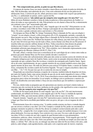 50 – Não compreenderam, porém, as palavras que lhes dissera.
A resposta do menino Jesus soa muito estranha e maravilhosa em reação às palavras doloridas da
mãe. Não há desculpa, nem admissão de erro. Uma certa soberania divina soa nas palavras do
adolescente Jesus, a certeza de que ele, afinal, precisava estar o tempo todo naquilo que pertencia a
seu Pai, i. é, ambientado no pensar, sentir e querer do Pai.
Essa primeira palavra “não sabíeis que me cumpria estar naquilo que é de meu Pai?” nos
lábios de nosso Redentor constitui o lema de todas as palavras e feitos posteriores do Senhor e a
chave de todas as suas expressões de vida. Pela primeira vez ele chama a Deus de Pai, evidentemente
em contraste com o “pai” mencionado pela mãe.
Ele não diz “naquilo que é de nosso Pai”, mas “naquilo que é de meu Pai”. Pela primeira vez ele
se sente e reconhece como Filho de Deus. Emerge a percepção de seu relacionamento ímpar com
Deus. Ele sente o grande contraste entre o pai terreno e o Pai celestial.
Ele designa seu Deus de Pai. No Antigo Testamento Deus é chamado de Pai, seja em relação à
“criação” ou em relação a Israel, o filho primogênito (Êx 4.22), designando, portanto, a posição de
Deus perante seu povo. Mas em lugar algum Deus é chamado de Pai da forma como hoje o indivíduo
filho de Deus o trata como Pai. Nenhum dos homens da velha aliança, por mais forte que fosse sua
fé, por mais fervorosa que fosse sua devoção a Deus, ousou chamar esse Deus de seu Pai pessoal. O
israelita tinha um conceito sublime demais de Deus. Tinha consciência clara demais da grande
distância entre Criador e criatura, Eterno e nascido do pó, Santo e pecador, para que tivesse
intimidade suficiente para designá-lo de “Pai”. Pelo contrário, isso é destacado expressamente como
alta prerrogativa do Messias vindouro (Sl 89.27; 2Sm 7.14).
De onde, afinal, o menino Jesus tem a consciência de ter o privilégio de ser o único entre todas as
pessoas que pode chamar Deus seu Pai nesse sentido elevado e exclusivo?
Maria talvez tenha sido suficientemente sábia para não contar ao menino acerca do mistério de sua
concepção milagrosa por meio do Espírito Santo, assim como no passado silenciara diante de José,
esperando até que o próprio Deus lhe revelasse o mistério da concepção pelo Espírito Santo. Agora
ela se dá conta, repentinamente, de que o grande mistério de seu coração também estava claro para
aquele menino de doze anos. De onde ele obtivera essa certeza? O Espírito Santo, o mestre do Senhor
Jesus, certamente lho revelara a partir da Escritura Sagrada. “Eis que a virgem conceberá e dará à luz
um filho…” (Is 7.14). Era por isso que ele se sentia tão em casa no templo.
Despertada sua consciência humana a respeito de si mesmo, também tinha de despertar em Jesus,
por meio do Espírito Santo, uma serena intuição de que ele era de modo inigualável e único o Filho
de Deus (Sl 2.7; 89.27s; 2Sm 7.14; Pv 30.4). Essa consciência cresceu ainda mais dentro dele quando
peregrinou para a festa em Jerusalém. Lá no templo, no diálogo com os professores e mestres em
Israel, ela desabrocha com tanta nitidez e força em sua consciência que ele também o expressa por
palavras.
Por isso, dentre todas as perguntas que ele apresentara aos mestres em Israel e dentre todas as
respostas que eles ouviram de sua boca, nenhuma era tão grande e tão significativa como a resposta à
sua mãe: “não me cumpria estar naquilo que é de meu Pai?”
O Filho do Pai nunca pode deixar de estar naquilo “que é de seu Pai”. Ele está interiormente
condicionado, de milhares de formas, a estar naquilo que é do Pai. Essa é a medida da suprema
liberdade do Filho, que nem mesmo admite a idéia de não estar no que é de seu Pai.
Naquele instante, “naquilo que é de meu Pai” representava para o menino de doze anos o templo,
o lugar que Deus havia escolhido para habitar entre seu povo, até que o véu se rasgasse de alto a
baixo.
Posteriormente Jesus diz a mesma coisa: “A minha comida consiste em fazer a vontade daquele
que me enviou a realizar a sua obra” [Jo 4.34]. Cumprir a vontade do Pai, poder ser encontrado a
qualquer momento na palavra e obra do Pai, deixar-se conduzir exclusivamente pela mão e pelo
coração do Pai - cumpria-lhe viver sempre nestas condições, em que ele também desejava viver com
plena dedicação. Era essa sua alegria. Esse contexto era a sua casa. Era esse o pão do qual se nutria
sua alma. O Pai é o centro de sua vida e aquele do qual brotam todos os seus pensamentos,
sentimentos, palavras, obras, irresistível, ininterrupta e incessantemente. “Estar naquilo que é do Pai”
constitui a marca de toda a sua vida. Entre esse primeiro “Pai”, proferido no templo aos doze anos de
idade, e o último “Pai”, dito na cruz, ao entregar sua alma nas mãos do Pai aos trinta e três anos, cada
palavra, cada milagre, cada agradecimento, cada ação e até a suprema ação de morrer, respiram,
 