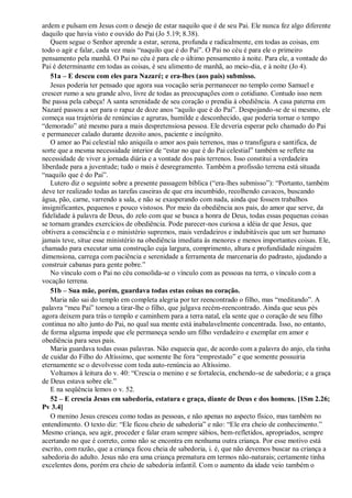 ardem e pulsam em Jesus com o desejo de estar naquilo que é de seu Pai. Ele nunca fez algo diferente
daquilo que havia visto e ouvido do Pai (Jo 5.19; 8.38).
Quem segue o Senhor aprende a estar, serena, profunda e radicalmente, em todas as coisas, em
todo o agir e falar, cada vez mais “naquilo que é do Pai”. O Pai no céu é para ele o primeiro
pensamento pela manhã. O Pai no céu é para ele o último pensamento à noite. Para ele, a vontade do
Pai é determinante em todas as coisas, é seu alimento de manhã, ao meio-dia, e à noite (Jo 4).
51a – E desceu com eles para Nazaré; e era-lhes (aos pais) submisso.
Jesus poderia ter pensado que agora sua vocação seria permanecer no templo como Samuel e
crescer rumo a seu grande alvo, livre de todas as preocupações com o cotidiano. Contudo isso nem
lhe passa pela cabeça! A santa serenidade de seu coração o prendia à obediência. A casa paterna em
Nazaré passou a ser para o rapaz de doze anos “aquilo que é do Pai”. Despojando-se de si mesmo, ele
começa sua trajetória de renúncias e agruras, humilde e desconhecido, que poderia tornar o tempo
“demorado” até mesmo para a mais despretensiosa pessoa. Ele deveria esperar pelo chamado do Pai
e permanecer calado durante dezoito anos, paciente e incógnito.
O amor ao Pai celestial não aniquila o amor aos pais terrenos, mas o transfigura e santifica, de
sorte que a mesma necessidade interior de “estar no que é do Pai celestial” também se reflete na
necessidade de viver a jornada diária e a vontade dos pais terrenos. Isso constitui a verdadeira
liberdade para a juventude; tudo o mais é desregramento. Também a profissão terrena está situada
“naquilo que é do Pai”.
Lutero diz o seguinte sobre a presente passagem bíblica (“era-lhes submisso”): “Portanto, também
deve ter realizado todas as tarefas caseiras de que era incumbido, recolhendo cavacos, buscando
água, pão, carne, varrendo a sala, e não se exasperando com nada, ainda que fossem trabalhos
insignificantes, pequenos e pouco vistosos. Por meio da obediência aos pais, do amor que serve, da
fidelidade à palavra de Deus, do zelo com que se busca a honra de Deus, todas essas pequenas coisas
se tornam grandes exercícios de obediência. Pode parecer-nos curiosa a idéia de que Jesus, que
obtivera a consciência e o ministério supremos, mais verdadeiros e indubitáveis que um ser humano
jamais teve, situe esse ministério na obediência imediata às menores e menos importantes coisas. Ele,
chamado para executar uma construção cuja largura, comprimento, altura e profundidade ninguém
dimensiona, carrega com paciência e serenidade a ferramenta de marcenaria do padrasto, ajudando a
construir cabanas para gente pobre.”
No vínculo com o Pai no céu consolida-se o vínculo com as pessoas na terra, o vínculo com a
vocação terrena.
51b – Sua mãe, porém, guardava todas estas coisas no coração.
Maria não sai do templo em completa alegria por ter reencontrado o filho, mas “meditando”. A
palavra “meu Pai” tornou a tirar-lhe o filho, que julgava recém-reencontrado. Ainda que seus pés
agora deixem para trás o templo e caminhem para a terra natal, ela sente que o coração de seu filho
continua no alto junto do Pai, no qual sua mente está inabalavelmente concentrada. Isso, no entanto,
de forma alguma impede que ele permaneça sendo um filho verdadeiro e exemplar em amor e
obediência para seus pais.
Maria guardava todas essas palavras. Não esquecia que, de acordo com a palavra do anjo, ela tinha
de cuidar do Filho do Altíssimo, que somente lhe fora “emprestado” e que somente possuiria
eternamente se o devolvesse com toda auto-renúncia ao Altíssimo.
Voltamos à leitura do v. 40: “Crescia o menino e se fortalecia, enchendo-se de sabedoria; e a graça
de Deus estava sobre ele.”
E na seqüência lemos o v. 52.
52 – E crescia Jesus em sabedoria, estatura e graça, diante de Deus e dos homens. [1Sm 2.26;
Pv 3.4]
O menino Jesus cresceu como todas as pessoas, e não apenas no aspecto físico, mas também no
entendimento. O texto diz: “Ele ficou cheio de sabedoria” e não: “Ele era cheio de conhecimento.”
Mesmo criança, seu agir, proceder e falar eram sempre sábios, bem-refletidos, apropriados, sempre
acertando no que é correto, como não se encontra em nenhuma outra criança. Por esse motivo está
escrito, com razão, que a criança ficou cheia de sabedoria, i. é, que não devemos buscar na criança a
sabedoria do adulto. Jesus não era uma criança prematura em termos não-naturais; certamente tinha
excelentes dons, porém era cheio de sabedoria infantil. Com o aumento da idade veio também o
 