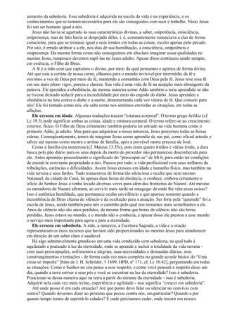 aumento da sabedoria. Essa sabedoria é adquirida na escola da vida e na experiência, e os
conhecimentos que se tornam necessários para ela são conseguidos com suor e trabalho. Nisso Jesus
foi um ser humano igual a nós.
Jesus não havia se agarrado às suas características divinas, a saber, onipotência, onisciência,
onipresença, mas de fato havia se despojado delas, i. é, constantemente renunciava a elas de forma
consciente, para que se tornasse igual a seus irmãos em todas as coisas, exceto apenas pelo pecado.
Por isto, é errado atribuir a a ele, nos dias de sua humilhação, a onisciência, onipotência e
onipresença. Da mesma forma como não conseguimos em absoluto imaginar essas qualidades no
menino Jesus, tampouco devemos supô-las no Jesus adulto. Apesar disso continuou sendo sempre,
em essência, o Filho de Deus.
A fé é a mão com que captamos o divino, por meio da qual pensamos e agimos de forma divina.
Até que caia a cortina de nossa carne, olhamos para o mundo invisível por intermédio da fé e
ouvimos a voz de Deus por meio da fé, mantendo a comunhão com Deus pela fé. Jesus teve essa fé
em seu mais pleno vigor, pureza e clareza. Sua vida é uma vida de fé na acepção mais abrangente da
palavra. Ele aprendeu a obediência, da mesma maneira como Adão também a teria aprendido se não
se tivesse deixado seduzir para a incredulidade por meio do engodo do diabo. Jesus aprendeu a
obediência na luta contra o diabo e a morte, demonstrando cada vez vitória de fé. Que consolo para
nós! Ele foi tentado como nós, ele sabe como nos sentimos em todas as situações, em todas as
aflições.
Ele cresceu em idade. Algumas traduções trazem “estatura corporal”. O termo grego helikia (cf.
Lc 19.3) pode significar ambas as coisas, idade e estatura corporal. O termo refere-se ao crescimento
exterior, físico. O Filho de Deus certamente também poderia ter entrado na vida humana como o
primeiro Adão, já adulto. Mas para que adquirisse a nossa natureza, Jesus percorreu todas as faixas
etárias. Conseqüentemente, temos de imaginar Jesus como aprendiz de seu pai, como oficial artesão e
talvez até mesmo como mestre e arrimo de família, após a provável morte precoce de José.
Como a família era numerosa (cf. Mateus 13.55s), pois eram quatro irmãos e várias irmãs, a dura
busca pelo pão diário para os seus depois da morte do provedor não permaneceu desconhecida para
ele. Antes aprendeu pessoalmente o significado do “preocupar-se” de Mt 6, para então ter condições
de ensiná-la com tanta propriedade a nós. Passou por tudo: a vida profissional com seus milhares de
tribulações, carências e dificuldades. Assim Jesus cresceu em idade e tamanho físico, mas também na
vida terrena e seus fardos. Tudo transcorreu de forma tão silenciosa e oculta que nem mesmo
Natanael, da cidade de Caná, há apenas duas horas de distância, o conhece, embora certamente o
ofício do Senhor Jesus o tenha levado diversas vezes para além das fronteiras de Nazaré. Até mesmo
os moradores de Nazaré afirmam, ao ouvi-lo mais tarde na sinagoga: de onde lhe vêm essas coisas?
Isso é autêntica humildade, que permanece oculta em silêncio e que aparece somente quando a
incumbência de Deus chama do silêncio e da ocultação para a atuação. Ser forte pela “quietude” foi a
escola de Jesus, sendo também para nós o caminho pelo qual nos tornamos mais semelhantes a ele.
Anos de silêncio não são anos perdidos, da mesma forma que horas de silêncio não são horas
perdidas. Jesus estava no mundo, e o mundo não o conhecia, e apesar disso ele prestou a esse mundo
o serviço mais importante para agora e para a eternidade.
Ele cresceu em sabedoria. A mãe, a natureza, a Escritura Sagrada, a vida e a oração
representaram os ricos recursos que haviam sido proporcionados ao menino Jesus para amadurecer
em direção de um saber claro e saudável.
Há algo admiravelmente grandioso em uma vida conduzida com sabedoria, na qual tudo é
aquilatado e praticado à luz da eternidade, onde se aprende a incluir a totalidade da vida terrena -
com suas preocupações, sofrimentos e alegrias, suas necessidades e demandas diárias, seus
constrangimentos e tentações - de forma cada vez mais completa no grande acorde básico do “Uma
coisa só importa” [hino de J. H. Schröder, † 1699, HPD, nº 171, cf. Lc 10.42], perguntando em todas
as situações: Como o Senhor no céu pensa a esse respeito, e como você pensará a respeito disso um
dia, quando a terra estiver a seus pés e você se escontrar na luz da eternidade? Isso é sabedoria.
Posicionar-se dessa maneira aqui na terra a partir do mirante da eternidade - isso é sabedoria.
Adquirir nela cada vez mais treino, experiência e agilidade - isso significa “crescer em sabedoria”.
Até onde posso ir em cada situação? Até que ponto devo falar ou silenciar no convívio com
outros? Quando devemos dizer ao próximo que pecou contra nós, em particular? Quando e por
quanto tempo temos de suportá-lo calados? E onde precisamos ceder, onde insistir em nossos
 