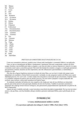 Mt Mateus
Mc Marcos
Lc Lucas
Jo João
At Atos
Rm Romanos
1Co 1Coríntios
2Co 2Coríntios
Gl Gálatas
Ef Efésios
Fp Filipenses
Cl Colossenses
1Te 1Tessalonicenses
2Te 2Tessalonicenses
1Tm 1Timóteo
2Tm 2Timóteo
Tt Tito
Fm Filemom
Hb Hebreus
Tg Tiago
1Pe 1Pedro
2Pe 2Pedro
1Jo 1João
2Jo 2João
3Jo 3João
Jd Judas
Ap Apocalipse
PREFÁCIO AO COMENTÁRIO DO EVANGELHO DE LUCAS
Como nos comentários anteriores, também neste volume estão interligados o comentário bíblico e sua aplicação.
Uma vez que no entendimento da Bíblia é fundamental e igualmente relevante compreender a palavra de Deus,
cumpre iluminar o teor da Bíblia por todos os ângulos e, por meio de todos os recursos disponíveis, torná-lo vivo para
o momento atual e para a consciência pessoal. Para tanto não bastam tão-somente a exegese e a explicação gramatical,
que permitem constatar elementos de fato importantes, mas não influenciam a personalidade e a mentalidade, o
coração e a vida.
Pelo fato de as figuras lingüísticas portarem revelação do santo Deus, por um lado o cristão está sempre muito
empenhado em considerar a forma literal com precisão e seriedade, ou seja, pesquisar a palavra de Deus com a maior
fidelidade possível. Por outro lado, o cristão sempre tem consciência e convicção de que unicamente o Espírito Santo
é o verdadeiro intérprete da palavra que ele mesmo escreveu. Por essa razão a pesquisa e exegese dedicadas não
excluem, antes incluem, a prece pela assistência do Espírito Santo.
As traduções realizadas sob pontos de vista exegéticos são citadas por meio de sua referência ou transcrição
parcial, para tornar possível uma apreciação dinâmica do texto da Escritura. Também no presente comentário a
linguagem não emprega termos técnicos teológicos, mas pensamentos propositadamente reproduzidos em palavras de
fácil compreensão.
Apesar de todo o trabalho realizado, o autor tem plena consciência da própria incapacidade. Por isso tem um único
anseio, o de que Deus, com Sua bondade, abençoe também a presente explicação bíblica, para a glorificação de seu
nome.
INTRODUÇÃO
1. Lucas, simultaneamente médico e escritor
Cf. as preciosas explicações dos teólogos F. Godet († 1900) e Prof. Zahn († 1933).
 