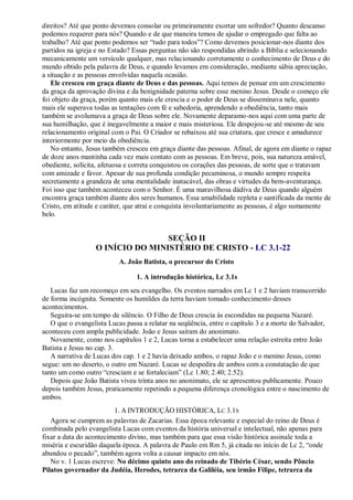 direitos? Até que ponto devemos consolar ou primeiramente exortar um sofredor? Quanto descanso
podemos requerer para nós? Quando e de que maneira temos de ajudar o empregado que falta ao
trabalho? Até que ponto podemos ser “tudo para todos”? Como devemos posicionar-nos diante dos
partidos na igreja e no Estado? Essas perguntas não são respondidas abrindo a Bíblia e selecionando
mecanicamente um versículo qualquer, mas relacionando corretamente o conhecimento de Deus e do
mundo obtido pela palavra de Deus, e quando levamos em consideração, mediante sábia apreciação,
a situação e as pessoas envolvidas naquela ocasião.
Ele cresceu em graça diante de Deus e das pessoas. Aqui temos de pensar em um crescimento
da graça da aprovação divina e da benignidade paterna sobre esse menino Jesus. Desde o começo ele
foi objeto da graça, porém quanto mais ele crescia e o poder de Deus se disseminava nele, quanto
mais ele superava todas as tentações com fé e sabedoria, aprendendo a obediência, tanto mais
também se avolumava a graça de Deus sobre ele. Novamente deparamo-nos aqui com uma parte de
sua humilhação, que é inegavelmente a maior e mais misteriosa. Ele despojou-se até mesmo de seu
relacionamento original com o Pai. O Criador se rebaixou até sua criatura, que cresce e amadurece
interiormente por meio da obediência.
No entanto, Jesus também cresceu em graça diante das pessoas. Afinal, de agora em diante o rapaz
de doze anos mantinha cada vez mais contato com as pessoas. Em breve, pois, sua natureza amável,
obediente, solícita, afetuosa e correta conquistou os corações das pessoas, de sorte que o tratavam
com amizade e favor. Apesar de sua profunda condição pecaminosa, o mundo sempre respeita
secretamente a grandeza de uma mentalidade inatacável, das obras e virtudes da bem-aventurança.
Foi isso que também aconteceu com o Senhor. É uma maravilhosa dádiva de Deus quando alguém
encontra graça também diante dos seres humanos. Essa amabilidade repleta e santificada da mente de
Cristo, em atitude e caráter, que atrai e conquista involuntariamente as pessoas, é algo sumamente
belo.
SEÇÃO II
O INÍCIO DO MINISTÉRIO DE CRISTO - LC 3.1-22
A. João Batista, o precursor do Cristo
1. A introdução histórica, Lc 3.1s
Lucas faz um recomeço em seu evangelho. Os eventos narrados em Lc 1 e 2 haviam transcorrido
de forma incógnita. Somente os humildes da terra haviam tomado conhecimento desses
acontecimentos.
Seguira-se um tempo de silêncio. O Filho de Deus crescia às escondidas na pequena Nazaré.
O que o evangelista Lucas passa a relatar na seqüência, entre o capítulo 3 e a morte do Salvador,
aconteceu com ampla publicidade. João e Jesus saíram do anonimato.
Novamente, como nos capítulos 1 e 2, Lucas torna a estabelecer uma relação estreita entre João
Batista e Jesus no cap. 3.
A narrativa de Lucas dos cap. 1 e 2 havia deixado ambos, o rapaz João e o menino Jesus, como
segue: um no deserto, o outro em Nazaré. Lucas se despedira de ambos com a constatação de que
tanto um como outro “cresciam e se fortaleciam” (Lc 1.80; 2.40; 2.52).
Depois que João Batista viveu trinta anos no anonimato, ele se apresentou publicamente. Pouco
depois também Jesus, praticamente repetindo a pequena diferença cronológica entre o nascimento de
ambos.
1. A INTRODUÇÃO HISTÓRICA, LC 3.1S
Agora se cumprem as palavras de Zacarias. Essa época relevante e especial do reino de Deus é
combinada pelo evangelista Lucas com eventos da história universal e intelectual, não apenas para
fixar a data do acontecimento divino, mas também para que essa visão histórica assinale toda a
miséria e escuridão daquela época. A palavra de Paulo em Rm 5, já citada no início de Lc 2, “onde
abundou o pecado”, também agora volta a causar impacto em nós.
No v. 1 Lucas escreve: No décimo quinto ano do reinado de Tibério César, sendo Pôncio
Pilatos governador da Judéia, Herodes, tetrarca da Galiléia, seu irmão Filipe, tetrarca da
 