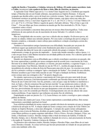 região da Ituréia e Traconites, e Lisânias, tetrarca de Abilene, [2] sendo sumos sacerdotes Anás
e Caifás, (aconteceu) veio a palavra de Deus a João, filho de Zacarias, no deserto.
A expressão César Tibério aqui em Lc 3 e o nome César Augusto em Lc 2 lembram que naquele
tempo a Palestina não era um Estado soberano, mas pertencia ao Império Romano. A força de
ocupação que decidia sobre o povo de Israel era o exército romano. Tudo o que é relatado no Novo
Testamento acontece no período desse poderio militar romano, cujo ápice estava nas mãos dos
césares romanos. Em Lc 2 era César Augusto (de 31 a. C. até 14 d. C.). Em Lc 3 é César Tibério (14
d. C. até 37 d. C.). O César Tibério é aquele de quem o Salvador afirmou: “Dai a César o que é de
César.” – Era sua efígie que Jesus constatou na moeda que lhe fora mostrada (Lc 20.24s. Veja o
comentário sobre o texto).
Estamos acostumados a encontrar datas precisas em nossas obras historiográficas. Todas essas
referências de anos partem do ano de nascimento de nosso Salvador. E o cálculo é claro e
inequívoco.
Mas na Antigüidade não era assim, e por isso o cálculo não era simples. Os diversos povos, até
mesmo as cidades, tinham seus métodos próprios. Por essa razão a cronologia dos povos antigos é
bastante complexa, e demanda o maior esforço para estabelecer a relação cronológica correta dos
eventos entre si.
Também os historiadores antigos lamentavam essa dificuldade, buscando por um ponto de
referência seguro que pudessem tomar como fundamento para datar os acontecimentos.
A indicação das datas de Lucas não se guia pelo cálculo dos gregos e romanos. Ele indica
simplesmente o tempo de governo do imperador. – Assim todo mundo entendia e sabia a época, i. é,
o ano em que Jesus e João Batista iniciaram sua atividade pública de ensino. Foi o décimo quinto ano
do governo de César Tibério.
Quando nos deparamos com as dificuldades que o cálculo cronológico acarretava no passado, não
há como superestimar a gratidão por nossa contagem atual de acordo com o nascimento de Cristo.
Devemo-la ao abade Dionísio, que atribuiu a si mesmo, por pura modéstia, o cognome Exíguo, i. é, o
menos importante. Esse Dionísio, falecido no ano de 556 d. C., recebeu do papa da época a
incumbência de calcular as datas da festa da Páscoa para uma série de anos. Ao executar essa tarefa
ele foi o primeiro a utilizar a contagem “após a encarnação do Senhor”. Em virtude de seus cálculos,
Dionísio acreditava que Cristo tinha nascido no ano 754 após a fundação de Roma. Estabeleceu
como começo para sua contagem o dia 1º de janeiro daquele ano.
No entanto, equivocou-se ao marcar o nascimento de Cristo para seis anos mais tarde do que
provavelmente aconteceu. Está historicamente confirmado que Herodes faleceu antes da festa de
Páscoa do ano 4 antes de Cristo. Isso foi, portanto, o ano em que o anjo do Senhor se manifestou a
José, no Egito, a fim de comunicar-lhe que haviam morrido “os que atentavam contra a vida do
menino” (Mt 2.19ss). Naquela época o menino deve ter tido cerca de dois anos de idade (Mt 2.16).
Por isso, provavelmente ele nasceu no ano que designamos como seis antes de Cristo. Isso soa
estranho, mas o erro foi cometido por Dionísio. Cronologicamente este erro de cálculo não causa
muitos problemas. O que importa é que tenhamos um ponto fixo de referência.
Empenhando-se para ser preciso (Lc 1.3), Lucas fornece sete dados cronológicos para a atuação
pública do Batista.
Sete nomes são citados por Lucas. Cinco nomes representam a autoridade política. Dois nomes
representam a autoridade espiritual em Israel.
Essa referência detalhada de nomes expressa a grande relevância do momento em que se inaugura
a história da salvação no NT. A relação ampla de nomes começa com a citação de César Tibério em
relação ao Império Romano, a área mais abrangente. A menção dos quatro nomes subseqüentes
restringe a área à terra da Palestina, dividida em quatro regiões. Além do César Tibério são citados
como líderes políticos os quatro seguintes indivíduos: Pôncio Pilatos, Herodes (Antipas), Filipe, seu
irmão, e finalmente Lisânias. Herodes Antipas tinha o título de tetrarca da Galiléia. O irmão de
Herodes Antipas, isto é, Herodes Filipe, também é chamado de tetrarca, mais precisamente da Ituréia
e da região de Traconitis. Lisânias é tetrarca de Abilene.
Os primeiros dois soberanos citados, Herodes Antipas e Herodes Filipe, eram filhos do rei mais
cruel, Herodes o Grande. As coisas terríveis que haviam presenciado no reinado de seu pai pairavam
como uma maldição sobre eles.
 