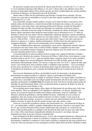 Há uma breve menção acerca da história de vida do cruel Herodes o Grande (de 37 a. C. até 4 d.
C.) no Comentário Esperança sobre Mateus, p. 43, nota 2. Quase tudo o que sabemos acerca dele
devemos ao historiador judaico Flávio Josefo, que por seu turno recolheu dados dos escritos perdidos
de Nicolau de Damasco, um funcionário da corte de Herodes.
Dentre todos os filhos dos dez matrimônios que Herodes o Grande havia contraído, Herodes
Antipas era o que mais se assemelhava a seu pai no que dizia respeito à ganância de poder, luxúria e
imoralidade (Cf. Lc 3.19).
Essa catastrófica situação estatal e política, em que o povo eleito de Deus se encontrava sob o
poderio odioso dos herodianos e à mercê da escravidão do domínio dos romanos, fez com que se
manifestasse, como nunca antes, uma esperança política pelo Messias, um grito de libertação e
redenção da ímpia servidão. Esse clamor por libertação era canalizado em diversos cânticos
messiânicos, colocados na boca do antigo rei Salomão e chamados de salmos de Salomão. O mais
famoso cântico messiânico desse poderoso anseio político que se disseminava era o 17º salmo de
Salomão. É preciso ler esse salmo a fim de compreender a poderosa esperança e paixão messiânicas
que eclodiram no povo. Tomemos apenas um verso desse salmo 17: “Senhor, socorre-nos e desperta
um rei, o filho de Davi – ó Deus, para que governe sobre Israel. Cinge-o com vigor, para que ele
destroce os injustos (i. é, ímpios, malditos) dominadores. Purifica Israel dos cães (gentios) que o
esmagam rudemente… Salva-nos da contaminação com os inimigos impuros (sujos)!…”
Além da realidade política opressora e ameaçadora, Lucas marca a deprimente situação religiosa
em Israel por meio dos nomes Anás e Caifás (Caiafás). Quando o evangelista cita dois sumo
sacerdotes, isso também assinala o desgaste do governo religioso, pois, de acordo com a lei, somente
um sumo sacerdote podia exercer o mandato.
A sucessão legítima no sumo sacerdócio já hacia cessado sob o regime de Herodes o Grande e
ainda mais sob o domínio dos romanos. O precursor de Pilatos, Valério Grato, havia deposto o sumo
sacerdote Anás no ano de 15 d. C., para em seguida eleger e expulsar vários novos sumo sacerdotes
ao longo de alguns anos, até que finalmente encontrasse em Caifás (Caiafás, genro de Anás) um
instrumento suficientemente solícito. Ele exerceu o cargo nos anos 18 a 36 d. C. Apesar de tudo, para
o povo e em virtude da lei Anás continuou sendo o verdadeiro sumo sacerdote. – Essa coexistência
de dois sumo sacerdotes foi o começo da dissolução deste cargo tão importante e relevante no AT. –
A decadência de Israel havia, pois, avançado da realidade política até o coração do povo eleito de
Israel.
Nas trevas do afastamento de Deus e da decadência moral, do desconsolo e da desesperança,
precisamente nos aspectos políticos e religiosos, aparece o personagem do Batista João.
Anunciado maravilhosamente no templo ao sacerdote Zacarias e sua esposa Isabel, concebido em
idade provecta e concedido como um milagre quando humanamente não havia mais nada a esperar e
aguardar, praticamente um notório fruto das orações do casal, João havia crescido naquele grupo de
humildes do qual faziam parte Maria e José, ao qual pertenciam os pastores de Belém, no meio do
qual estavam pessoas como Simeão e Ana.
Provavelmente pouco tempo depois, talvez depois do falecimento de seus idosos pais, João (cujo
nome significa “Deus se compadeceu”) foi impelido ao isolamento e ao deserto. Naquela terra
quente, as cavernas do deserto da Judéia eram refúgios refrescantes, eram sua “habitação”. Seu
alimento consistia de gafanhotos e mel das abelhas silvestres. Ainda hoje às vezes comem-se
gafanhotos. Eles são secados (como também João deve ter feito) e moídos. Como esse pó de
gafanhotos tinha gosto amargo, as pessoas o comiam com mel, particularmente mel dos enxames de
abelhas silvestres. O manto de crina de camelo era para João saia, camisa e cama.
Assim ele vivia de fato em pobreza exterior, mas interiormente rico – das promessas de Deus no
AT – em simplicidade, solidão e completa independência das pessoas. Parecia-se com aquele Elias
do AT, que se tornou homem de Deus porque simplesmente não conseguia ver a miséria de sua
época e tinha de desincumbir-se a qualquer custo da tarefa de Deus para seu povo que sentia dentro
de si. João e Elias eram homens integralmente imbuídos de seu povo e seu tempo, mas que
justamente por amor de seu povo haviam se afastado dele.
Esses mensageiros de Deus totalmente ativos, vivazes, não conseguem presenciar o demonismo da
decadência e da insurreição e manter-se à distância e resignar-se; antes sentem-se interiormente
pressionados e impelidos a comparecer à luta contra os poderes e energias do mal, para contestá-los e
vencê-los. Para isso precisam (e esses mensageiros de Deus sabem disso) da firme e definida vocação
 