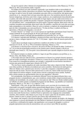 Ao que foi exposto sobre o batismo de arrependimento nos comentários sobre Mateus (p. 55-58) e
Marcos (p. 49s), acrescentemos ainda o seguinte:
No templo acontecia um culto ricamente organizado e que atendesse todas as necessidades da
consciência. Agora, porém, descortina-se no deserto, bem longe do templo sagrado e da cidade santa,
um lugar no qual se exerce de modo contundente uma ação sobre as consciências, não apenas para
assustá-las, p. ex., mas para fazer com que surja nelas algo novo. Isso aconteceu através do ato do
batismo integral que, da forma como João o exigia e praticava, era completamente desconhecido para
os judeus, não tendo sido prescrito ou anunciado em lugar algum, mas que ainda assim tornou-se a
única passagem para o perdão dos pecados. Enquanto a pregação de arrependimento dos profetas do
AT (em hebraico shub = arrependimento) em geral seguia o seguinte esquema: dêem meia-volta, do
contrário Jerusalém será destruída; dêem meia-volta, do contrário o sacrifício de vocês não serve para
nada; arrependam-se, do contrário o Deus de vocês os rejeitará, a exigência de arrependimento por
parte de João é demandada com outra justificativa: “O reino de Deus, o senhorio de Deus se
aproximou, o Messias está chegando, o rei está aí!”
O termo “deserto” ou “estepe” (en te éremo) possui um significado especial para Israel. Israel era
sempre lembrado de sua peregrinação de 40 anos pelo deserto, em duplo sentido.
1) O deserto (estepe) é marcado pela desobediência de Israel (Hb 3.8s; At 7.41ss).
2) O deserto é marcado pela fidelidade e clemência de Deus, pelo fato de que Deus realizou para
seu povo sinais e milagres especiais (At 7.36; 13.18) (maná = água) e falou de maneira particular (At
7.38 e 44).
A partir dessa recordação surgiu no judaísmo a tendência de atribuir ao deserto (estepe) coisas
especiais (Cf. St.-B., vol. IV, p. 954 e Comentário Esperança, Mateus, p. 57s).
a) O deserto é o local do terror e do pavor, dos juízos de Deus, da morada do diabo. Conforme Lv
16.7-10, no dia da reconciliação enxotava-se um carneiro para o deserto (estepe), a fim de ser
destinado para Azazel [v. 10]. Esse gesto visava demonstrar que o pecado chegara ao local do terror e
do juízo.
b) O deserto (estepe), no entanto, também é o lugar em que Deus preparou seus profetas, p. ex.,
Moisés, Elias, João Batista, Paulo, etc.
c) No tempo antes da vinda de Cristo, a permanência no deserto (ou o próprio deserto) apontava
para um tempo escatológico messiânico. Formou-se a crença de que o Messias apareceria no deserto.
Essa crença teve conseqüências práticas, por exemplo, o surgimento de movimentos messiânicos
terrenos que gostavam de migrar para o deserto (At 21.38).
“Por isso houve muitos pregadores de cunho messiânico falso antes e depois de João. Mas todos
esses falsos profetas do Messias enveredaram por outros caminhos. Declararam de modo geral os
filhos de Abraão como o primeiro povo da terra. E, para lhes conquistar a onipotência política,
lançavam mão de armas. Diversos deles anunciavam-se como reis. Outros ainda asseveravam que
eram capazes de realizar milagres, ou pelo menos criavam a expectativa nesse sentido. Nenhum
deles, porém, pensava no aprimoramento ético de seus seguidores” (Riciotti).
Em contrapartida, João Batista era totalmente diferente! Soava incomparavelmente dura a sua
pregação de juízo e arrependimento, que, com veemência, remetia nítida e inequivocamente para a
mudança da mentalidade e do coração e para a renovação da vida! Filhos de Abraão também podem
ser talhados em pedra (quanto à seriedade da pregação de João Batista, veja detalhes no Comentário
Esperança, Mateus, p. 55s; Mt 3.1-12; e Marcos 1.1-8).
Sintetizando: o fato, pois, de que João Batista reunia o povo em torno de si no deserto está
relacionado com aquela concepção judaica generalizada daquela época. Contudo, a sua tentativa de
preparar o povo de forma poderosa e insistente para a chegada iminente do Messias era algo novo e
extraordinário. E mais: ele, filho de um sacerdote, não se dirigiu ao templo de Jerusalém, e tampouco
(como mais tarde fizeram Jesus e também Paulo) se apresentou nas sinagogas das comunidades
israelitas. Pelo contrário, João chama-os para longe do templo e para fora de Jerusalém, rumo ao
deserto. Chama-os para si, porque é preciso que comece algo radicalmente novo.
No entanto, não somente o local de proclamação, o deserto (ao contrário do templo e da sinagoga),
nem tampouco a atuação proclamadora de João Batista (o batismo de imersão total em contraposição
a sacrifícios e celebrações do templo), mas igualmente o personagem do pregador e a palavra
pregada representam uma série de características não-sacerdotais neste filho de sacerdote.
 