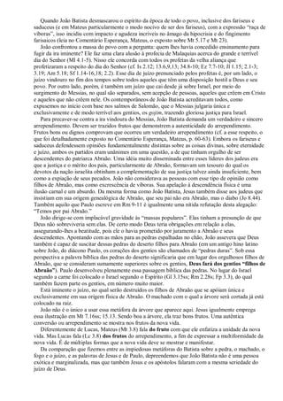 Quando João Batista desmascarou o espírito da época de todo o povo, inclusive dos fariseus e
saduceus (e em Mateus particularmente o modo nocivo de ser dos fariseus), com a expressão “raça de
víboras”, isso incidiu com impacto e agudeza incríveis no âmago da hipocrisia e do fingimento
farisaicos (leia no Comentário Esperança, Mateus, o exposto sobre Mt 5.17 e Mt 23).
João confrontou a massa do povo com a pergunta: quem lhes havia concedido ensinamento para
fugir da ira iminente? Ele faz uma clara alusão à profecia de Malaquias acerca do grande e terrível
dia do Senhor (Ml 4.1-5). Nisso ele concorda com todos os profetas da velha aliança que
profetizaram a respeito do dia do Senhor (cf. Is 2.12; 13.6,9,13; 34.8-10; Ez 7.7-10; Jl 1.15; 2.1-3;
3.19; Am 5.18; Sf 1.14-16,18; 2.2). Esse dia de juízo prenunciado pelos profetas é, por um lado, o
juízo vindouro no fim dos tempos sobre todos aqueles que têm uma disposição hostil a Deus e seu
povo. Por outro lado, porém, é também um juízo que cai desde já sobre Israel, por meio do
surgimento do Messias, no qual são separados, sem acepção de pessoas, aqueles que crêem em Cristo
e aqueles que não crêem nele. Os contemporâneos de João Batista acreditavam todos, como
expusemos no início com base nos salmos de Salomão, que o Messias julgaria única e
exclusivamente e de modo terrível aos gentios, os gojim, trazendo gloriosa justiça para Israel.
Para precaver-se contra a ira vindoura do Messias, João Batista demanda um verdadeiro e sincero
arrependimento. Devem ser trazidos frutos que demonstrem a autenticidade do arrependimento.
Frutos bons ou dignos comprovam que ocorreu um verdadeiro arrependimento (cf. a esse respeito, o
que foi detalhadamente exposto no Comentário Esperança, Mateus, p. 60-63). Embora os fariseus e
saduceus defendessem opiniões fundamentalmente distintas sobre as coisas divinas, sobre eternidade
e juízo, ambos os partidos eram unânimes em uma questão, a de que tinham orgulho de ser
descendentes do patriarca Abraão. Uma idéia muito disseminada entre esses líderes dos judeus era
que a justiça e o mérito dos pais, particularmente de Abraão, formavam um tesouro do qual os
devotos da nação israelita obtinham a complementação de sua justiça talvez ainda insuficiente, bem
como a expiação de seus pecados. João não considerava as pessoas com esse tipo de opinião como
filhos de Abraão, mas como excrescência de víboras. Sua apelação à descendência física é uma
ilusão carnal e um absurdo. Da mesma forma como João Batista, Jesus também disse aos judeus que
insistiam em sua origem genealógica de Abraão, que seu pai não era Abraão, mas o diabo (Jo 8.44).
Também aquilo que Paulo escreve em Rm 9-11 é igualmente uma nítida refutação desta alegação:
“Temos por pai Abraão.”
João dirige-se com implacável gravidade às “massas populares”. Elas tinham a presunção de que
Deus não sobreviveria sem elas. De certo modo Deus teria obrigações em relação a elas,
assegurando-lhes a beatitude, pois ele o havia prometido por juramento a Abraão e seus
descendentes. Apontando com as mãos para as pedras espalhadas no chão, João assevera que Deus
também é capaz de suscitar dessas pedras do deserto filhos para Abraão (em um antigo hino latino
sobre João, do diácono Paulo, os corações dos gentios são chamados de “pedras duras”. Sob essa
perspectiva a palavra bíblica das pedras do deserto significaria que em lugar dos orgulhosos filhos de
Abraão, que se consideram sumamente superiores sobre os gentios, Deus fará dos gentios ―filhos de
Abraão‖). Paulo desenvolveu plenamente essa passagem bíblica das pedras. No lugar do Israel
segundo a carne foi colocado o Israel segundo o Espírito (Gl 3.15ss; Rm 2.28s; Fp 3.3), do qual
também fazem parte os gentios, em número muito maior.
Está iminente o juízo, no qual serão destruídos os filhos de Abraão que se apóiam única e
exclusivamente em sua origem física de Abraão. O machado com o qual a árvore será cortada já está
colocado na raiz.
João não é o único a usar essa metáfora da árvore que aparece aqui. Jesus igualmente emprega
essa ilustração em Mt 7.16ss; 15.13. Sendo boa a árvore, ela traz bons frutos. Uma autêntica
conversão ou arrependimento se mostra nos frutos da nova vida.
Diferentemente de Lucas, Mateus (Mt 3.8) fala do fruto com que ele enfatiza a unidade da nova
vida. Mas Lucas fala (Lc 3.8) dos frutos do arrependimento, a fim de expressar a multiformidade da
nova vida. É de múltiplas formas que a nova vida deve se mostrar e manifestar.
Da comparação que fizemos entre as impiedosas metáforas do Batista sobre a pedra, o machado, o
fogo e o juízo, e as palavras de Jesus e de Paulo, depreendemos que João Batista não é uma pessoa
exótica e marginalizada, mas que também Jesus e os apóstolos falaram com a mesma seriedade do
juízo de Deus.
 
