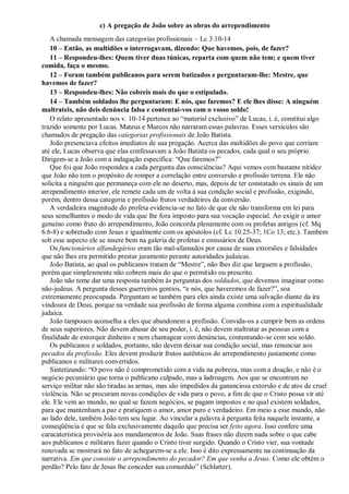 c) A pregação de João sobre as obras do arrependimento
A chamada mensagem das categorias profissionais – Lc 3.10-14
10 – Então, as multidões o interrogavam, dizendo: Que havemos, pois, de fazer?
11 – Respondeu-lhes: Quem tiver duas túnicas, reparta com quem não tem; e quem tiver
comida, faça o mesmo.
12 – Foram também publicanos para serem batizados e perguntaram-lhe: Mestre, que
havemos de fazer?
13 – Respondeu-lhes: Não cobreis mais do que o estipulado.
14 – Também soldados lhe perguntaram: E nós, que faremos? E ele lhes disse: A ninguém
maltrateis, não deis denúncia falsa e contentai-vos com o vosso soldo!
O relato apresentado nos v. 10-14 pertence ao “material exclusivo” de Lucas, i. é, constitui algo
trazido somente por Lucas. Mateus e Marcos não narraram essas palavras. Esses versículos são
chamados de pregação das categorias profissionais de João Batista.
João presenciava efeitos imediatos de sua pregação. Acerca das multidões do povo que corriam
até ele, Lucas observa que elas confessavam a João Batista os pecados, cada qual o seu próprio.
Dirigem-se a João com a indagação específica: “Que faremos?”
Que foi que João respondeu a cada pergunta das consciências? Aqui vemos com bastante nitidez
que João não tem o propósito de romper a correlação entre conversão e profissão terrena. Ele não
solicita a ninguém que permaneça com ele no deserto, mas, depois de ter constatado os sinais de um
arrependimento interior, ele remete cada um de volta à sua condição social e profissão, exigindo,
porém, dentro dessa categoria e profissão frutos verdadeiros da conversão.
A verdadeira magnitude do profeta evidencia-se no fato de que ele não transforma em lei para
seus semelhantes o modo de vida que lhe fora imposto para sua vocação especial. Ao exigir o amor
genuíno como fruto do arrependimento, João concorda plenamente com os profetas antigos (cf. Mq
6.6-8) e sobretudo com Jesus e igualmente com os apóstolos (cf. Lc 10.25-37; 1Co 13; etc.). Também
sob esse aspecto ele se insere bem na galeria de profetas e emissários de Deus.
Os funcionários alfandegários eram tão mal-afamados por causa de suas extorsões e falsidades
que não lhes era permitido prestar juramento perante autoridades judaicas.
João Batista, ao qual os publicanos tratam de “Mestre”, não lhes diz que larguem a profissão,
porém que simplesmente não cobrem mais do que o permitido ou prescrito.
João não teme dar uma resposta também às perguntas dos soldados, que devemos imaginar como
não-judeus. A pergunta desses guerreiros gentios, “e nós, que haveremos de fazer?”, soa
extremamente preocupada. Perguntam se também para eles ainda existe uma salvação diante da ira
vindoura de Deus, porque na verdade sua profissão de forma alguma combina com a espiritualidade
judaica.
João tampouco aconselha a eles que abandonem a profissão. Convida-os a cumprir bem as ordens
de seus superiores. Não devem abusar de seu poder, i. é, não devem maltratar as pessoas com a
finalidade de extorquir dinheiro e nem chantagear com denúncias, contentando-se com seu soldo.
Os publicanos e soldados, portanto, não devem deixar sua condição social, mas renunciar aos
pecados da profissão. Eles devem produzir frutos autênticos do arrependimento justamente como
publicanos e militares convertidos.
Sintetizando: “O povo não é comprometido com a vida na pobreza, mas com a doação, e não é o
negócio pecuniário que torna o publicano culpado, mas a ladroagem. Aos que se encontram no
serviço militar não são tiradas as armas, mas são impedidos da gananciosa extorsão e de atos de cruel
violência. Não se procuram novas condições de vida para o povo, a fim de que o Cristo possa vir até
ele. Ele vem ao mundo, no qual se fazem negócios, se pagam impostos e no qual existem soldados,
para que mantenham a paz e pratiquem o amor, amor puro e verdadeiro. Em meio a esse mundo, não
ao lado dele, também João tem seu lugar. Ao vincular a palavra à pergunta feita naquele instante, a
conseqüência é que se fala exclusivamente daquilo que precisa ser feito agora. Isso confere uma
caracaterística provisória aos mandamentos de João. Suas frases não dizem nada sobre o que cabe
aos publicanos e militares fazer quando o Cristo tiver surgido. Quando o Cristo vier, sua vontade
renovada se mostrará no fato de achegarem-se a ele. Isso é dito expressamente na continuação da
narrativa. Em que consiste o arrependimento do pecador? Em que venha a Jesus. Como ele obtém o
perdão? Pelo fato de Jesus lhe conceder sua comunhão” (Schlatter).
 