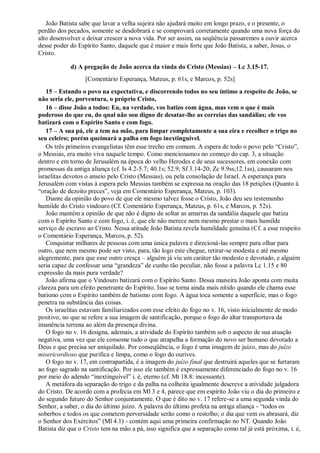 João Batista sabe que lavar a velha sujeira não ajudará muito em longo prazo, e o presente, o
perdão dos pecados, somente se desdobrará e se comprovará corretamente quando uma nova força do
alto desenvolver e deixar crescer a nova vida. Por ser assim, na seqüência passaremos a ouvir acerca
desse poder do Espírito Santo, daquele que é maior e mais forte que João Batista, a saber, Jesus, o
Cristo.
d) A pregação de João acerca da vinda do Cristo (Messias) – Lc 3.15-17.
[Comentário Esperança, Mateus, p. 61s, e Marcos, p. 52s]
15 – Estando o povo na expectativa, e discorrendo todos no seu íntimo a respeito de João, se
não seria ele, porventura, o próprio Cristo,
16 – disse João a todos: Eu, na verdade, vos batizo com água, mas vem o que é mais
poderoso do que eu, do qual não sou digno de desatar-lhe as correias das sandálias; ele vos
batizará com o Espírito Santo e com fogo.
17 – A sua pá, ele a tem na mão, para limpar completamente a sua eira e recolher o trigo no
seu celeiro; porém queimará a palha em fogo inextinguível.
Os três primeiros evangelistas têm esse trecho em comum. A espera de todo o povo pelo “Cristo”,
o Messias, era muito viva naquele tempo. Como mencionamos no começo do cap. 3, a situação
dentro e em torno de Jerusalém na época do velho Herodes e de seus sucessores, em conexão com
promessas da antiga aliança (cf. Is 4.2-5.7; 40.1s; 52.9; Sf 3.14-20; Zc 9.9ss;12.1ss), causaram nos
israelitas devotos o anseio pelo Cristo (Messias), ou pela consolação de Israel. A esperança para
Jerusalém com vistas à espera pelo Messias também se expressa na oração das 18 petições (Quanto à
“oração de dezoito preces”, veja em Comentário Esperança, Mateus, p. 103).
Diante da opinião do povo de que ele mesmo talvez fosse o Cristo, João deu seu testemunho
humilde do Cristo vindouro (Cf. Comentário Esperança, Mateus, p. 61s, e Marcos, p. 52s).
João mantém a opinião de que não é digno de soltar as amarras da sandália daquele que batiza
com o Espírito Santo e com fogo, i. é, que ele não merece nem mesmo prestar o mais humilde
serviço de escravo ao Cristo. Nessa atitude João Batista revela humildade genuína (Cf. a esse respeito
o Comentário Esperança, Marcos, p. 52).
Conquistar milhares de pessoas com uma única palavra e direcioná-las sempre para olhar para
outro, que nem mesmo pode ser visto, para, tão logo este chegue, retirar-se modesta e até mesmo
alegremente, para que esse outro cresça – alguém já viu um caráter tão modesto e devotado, e alguém
seria capaz de confessar uma “grandeza” de cunho tão peculiar, não fosse a palavra Lc 1.15 e 80
expressão da mais pura verdade?
João afirma que o Vindouro batizará com o Espírito Santo. Dessa maneira João aponta com muita
clareza para um efeito penetrante do Espírito. Isso se torna ainda mais nítido quando ele chama esse
batismo com o Espírito também de batismo com fogo. A água toca somente a superfície, mas o fogo
penetra na substância das coisas.
Os israelitas estavam familiarizados com esse efeito do fogo no v. 16, visto inicialmente de modo
positivo, no que se refere a sua imagem de santificação, porque o fogo do altar transportava da
imanência terrena ao além da presença divina.
O fogo no v. 16 designa, ademais, a atividade do Espírito também sob o aspecto de sua atuação
negativa, uma vez que ele consome tudo o que atrapalha a formação do novo ser humano devotado a
Deus e que precisa ser aniquilado. Por conseqüência, o fogo é uma imagem de juízo, mas do juízo
misericordioso que purifica e limpa, como o fogo do ourives.
O fogo no v. 17, em contrapartida, é a imagem do juízo final que destruirá aqueles que se furtaram
ao fogo sagrado na santificação. Por isso ele também é expressamente diferenciado do fogo no v. 16
por meio do adendo “inextinguível” i. é, eterno (cf. Mt 18.8: incessante).
A metáfora da separação do trigo e da palha na colheita igualmente descreve a atividade julgadora
do Cristo. De acordo com a profecia em Ml 3 e 4, parece que em espírito João viu o dia do primeiro e
do segundo futuro do Senhor conjuntamente. O que é dito no v. 17 refere-se a uma segunda vinda do
Senhor, a saber, o dia do último juízo. A palavra do último profeta na antiga aliança - “todos os
soberbos e todos os que cometem perversidade serão como o restolho; o dia que vem os abrasará, diz
o Senhor dos Exércitos” (Ml 4.1) - contém aqui uma primeira confirmação no NT. Quando João
Batista diz que o Cristo tem na mão a pá, isso significa que a separação como tal já está próxima, i. é,
 