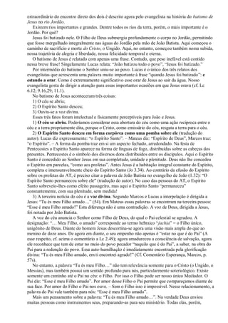 extraordinário do encontro direto dos dois é descrito agora pelo evangelista na história do batismo de
Jesus no rio Jordão.
Existem rios importantes e grandes. Dentre todos os rios da terra, porém, o mais importante é o
Jordão. Por quê?
Jesus foi batizado nele. O Filho de Deus submergiu profundamente o corpo no Jordão, permitindo
que fosse mergulhado integralmente nas águas do Jordão pela mão de João Batista. Aqui começou o
caminho de sacrifício e morte do Cristo, o Ungido. Aqui, no entanto, começou também nossa subida,
nossa trajetória de alegria e liberdade, nossa felicidade temporal e eterna.
O batismo de Jesus é relatado com apenas uma frase. Contudo, que peso inefável está contido
nessa breve frase! Singelamente Lucas relata: “João batizou todo o povo”, “Jesus foi batizado.”
Por intermédio do batismo o Senhor uniu-se ao povo. Lucas é o único dos três relatos dos
evangelistas que acrescenta uma palavra muito importante à frase “quando Jesus foi batizado”: e
estando a orar. Como é extremamente significativo esse orar de Jesus ao sair da água. Nosso
evangelista gosta de dirigir a atenção para essas importantes ocasiões em que Jesus orava (cf. Lc
6.12; 9.16,29; 11.1).
No batismo de Jesus aconteceram três coisas:
1) O céu se abriu;
2) O Espírito Santo desceu;
3) Ouviu-se a voz divina.
Esses três fatos foram intelectual e fisicamente perceptíveis para João e Jesus.
1) O céu se abriu. Poderíamos considerar essa abertura do céu como uma ação recíproca entre o
céu e a terra propriamente dita, porque o Cristo, como emissário do céu, resgata a terra para o céu.
2) O Espírito Santo desceu em forma corpórea como uma pomba sobre ele (tradução do
autor). Lucas diz expressamente: “o Espírito Santo”. – Mateus diz: “Espírito de Deus”, Marcos traz:
“o Espírito”. – A forma da pomba traz em si um aspecto fechado, arredondado. Na festa de
Pentecostes o Espírito Santo aparece na forma de línguas de fogo, distribuídas sobre as cabeças dos
presentes. Pentecostes é o símbolo dos diversos dons distribuídos entre os discípulos. Aqui o Espírito
Santo é concedido ao Senhor Jesus em sua completude, unidade e plenitude. Deus não lhe concedeu
o Espírito em parcelas, “como aos profetas”. Antes Jesus é a habitação integral constante do Espírito,
completa e imensuravelmente cheio do Espírito Santo (Jo 3.34). Ao contrário da efusão do Espírito
sobre os profetas do AT, é preciso citar a palavra de João Batista no evangelho de João (1.32): “O
Espírito Santo permaneceu sobre ele” (tradução do autor). No caso das pessoas do AT, o Espírito
Santo sobreveio-lhes como efeito passageiro, mas aqui o Espírito Santo “permaneceu”
constantemente, com sua plenitude, sem medida!
3) A terceira notícia do céu é a voz divina. Segundo Marcos e Lucas a interpelação é dirigida a
Jesus: “Tu és meu Filho amado…” (54). Em Mateus essas palavras se encontram na terceira pessoa:
“Esse é meu Filho amado!” Esta diferença não é uma contradição. A voz de Deus, dirigida a Jesus,
foi notada por João Batista.
A voz do céu anuncia o Senhor como Filho de Deus, do qual o Pai celestial se agradou. A
designação: “… Meu Filho, o amado” corresponde ao termo hebraico “jachia” = o Filho único,
unigênito de Deus. Diante do homem Jesus descortina-se agora uma visão mais ampla do que ao
menino de doze anos. De agora em diante, o seu empenho não apenas é “estar no que é do Pai” (A
esse respeito, cf. acima o comentário a Lc 2.49); agora amadureceu a consciência de salvação, agora
ele reconhece que tem de estar no meio do povo pecador “naquilo que é do Pai”, a saber, na obra do
Pai para a redenção do povo. Essa auto-humilhação é imediatamente encontrada pela glorificação
divina: “Tu és meu Filho amado, em ti encontrei agrado!” (Cf. Comentário Esperança, Marcos, p.
57s).
No entanto, a palavra “Tu és meu Filho…” não tem relevância somente para o Cristo (o Ungido, o
Messias), mas também possui um sentido profundo para nós, particularmente soteriológico. Existe
somente um caminho até o Pai no céu: o Filho. Por isso o Filho pode ser nosso único Mediador. O
Pai diz: “Esse é meu Filho amado”. Por amor desse Filho o Pai permite que compareçamos diante de
sua face. Por amor do Filho o Pai nos ouve. – Sem o Filho isso é impossível. Nesse relacionamento, a
palavra do Pai vale também para nós: “Esse é meu Filho amado”.
Mais um pensamento sobre a palavra: “Tu és meu Filho amado…”. Na verdade Deus enviou
muitas pessoas como instrumentos seus, preparando-as para seu ministério. Todas elas, porém,
 