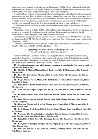 receberam o envio no contexto da vida terrena. No entanto, “o Filho” foi enviado por Deus da vida
sobrenatural para dentro da vida terrena. O Filho já existia antes da vida terrena, eternamente junto
de Deus, Deus com Deus, essencialmente igual e unido com o Pai (Jo 1.1).
O significado do batismo, contudo, ainda não será compreendido integralmente se for considerado
apenas como um fator da obra redentora de Jesus, e não também como uma fase na história da igreja
de Jesus. Pelo fato de que Jesus entrou nesse batismo do pecador e posteriormente tenha se tornado o
conteúdo deste mesmo batismo, com sua cruz e ressurreição, de agora em diante “ser batizado”
significa: morrer com Cristo, a fim de ressurgir com ele para a nova vida (veja Rm 6).
A história do batismo de Jesus, por fim, possui também uma relevância permanente sob o aspecto
cristológico.
Ela confere à nossa fé no Filho de Deus a base objetiva de um testemunho divino que não pode ser
negado nem revogado. E revela uma parte da plenitude da natureza divina, quando o Pai dá
testemunho ao Filho e o Espírito desce sobre ele em forma visível.
Consideremos a dupla atuação do Espírito em Jesus: nascimento (Lc 1.35) e batismo (Lc 3.22), e
nos discípulos (Jo 20.22; At 2.38). Consideremos: batismo de João – batismo de Jesus – batismo pelo
Espírito (At 19.1-7).
O banho do renascimento não é o batismo na água, mas o batismo pelo Espírito (Rm 6.3-5; Gl
3.27; Cl 2.11s; 1Co 12.13; Ef 4.5; 1Pe 3.21; Tt 3.5; Jo 3.5).
C. A genealogia de Jesus, o Cristo (do Ungido) Lc 3.23-38
[Comentário Esperança sobre Mateus, p. 33ss]
Por meio do batismo Deus tirou Jesus da vida incógnita em que havia permanecido até então,
separando-o do grupo de pessoas que o cercavam e protegiam até então. Esta ocasião, em que ele
assume sua verdadeira identidade e concretiza sua tarefa de Redentor, parece a Lucas o momento
mais propício para apresentar a genealogia de Jesus (Êx 6.4).
23 – Ora, tinha Jesus cerca de trinta anos ao começar o seu ministério. Era, como se cuidava,
filho de José, filho de Eli;
24 – Eli, filho de Matate, Matate, filho de Levi, Levi, filho de Melqui, este, filho de Janai,
filho de José;
25 – José, filho de Matatias, Matatias, filho de Amós, Amós, filho de Naum, este, filho de
Esli, filho de Nagai;
26 – Nagai, filho de Maate, Maate, filho de Matatias, Matatias, filho de Semei, este, filho de
José, filho de Jodá;
27 – Jodá, filho de Joanã, Joanã, filho de Resa, Resa, filho de Zorobabel, este, de Salatiel,
filho de Neri;
28 – Neri, filho de Melqui, Melqui, filho de Adi, Adi, filho de Cosã, este, de Elmadã, filho de
Er;
29 – Er, filho de Josué, Josué, filho de Eliézer, Eliézer, filho de Jorim, este, de Matate, filho
de Levi;
30 – Levi, filho de Simeão, Simeão, filho de Judá, Judá, filho de José, este, filho de Jonã,
filho de Eliaquim;
31 – Eliaquim, filho de Meleá, Meleá, filho de Mená, Mená, filho de Matatá, este, filho de
Natã, filho de Davi;
32 – Davi, filho de Jessé, Jessé, filho de Obede, Obede, filho de Boaz, este, filho de Salá, filho
de Naassom;
33 – Naassom, filho de Aminadabe, Aminadabe, filho de Admim, Admim, filho de Arni,
Arni, filho de Esrom, este, filho de Perez, filho de Judá;
34 – Judá, filho de Jacó, Jacó, filho de Isaque, Isaque, filho de Abraão, este, filho de Tera,
filho de Naor;
35 – Naor, filho de Serugue, Serugue, filho de Ragaú, Ragaú, filho de Faleque, este, filho de
Éber, filho de Salá;
36 – Salá, filho de Cainã, Cainã, filho de Arfaxade, Arfaxade, filho de Sem, este, filho de
Noé, filho de Lameque;
 